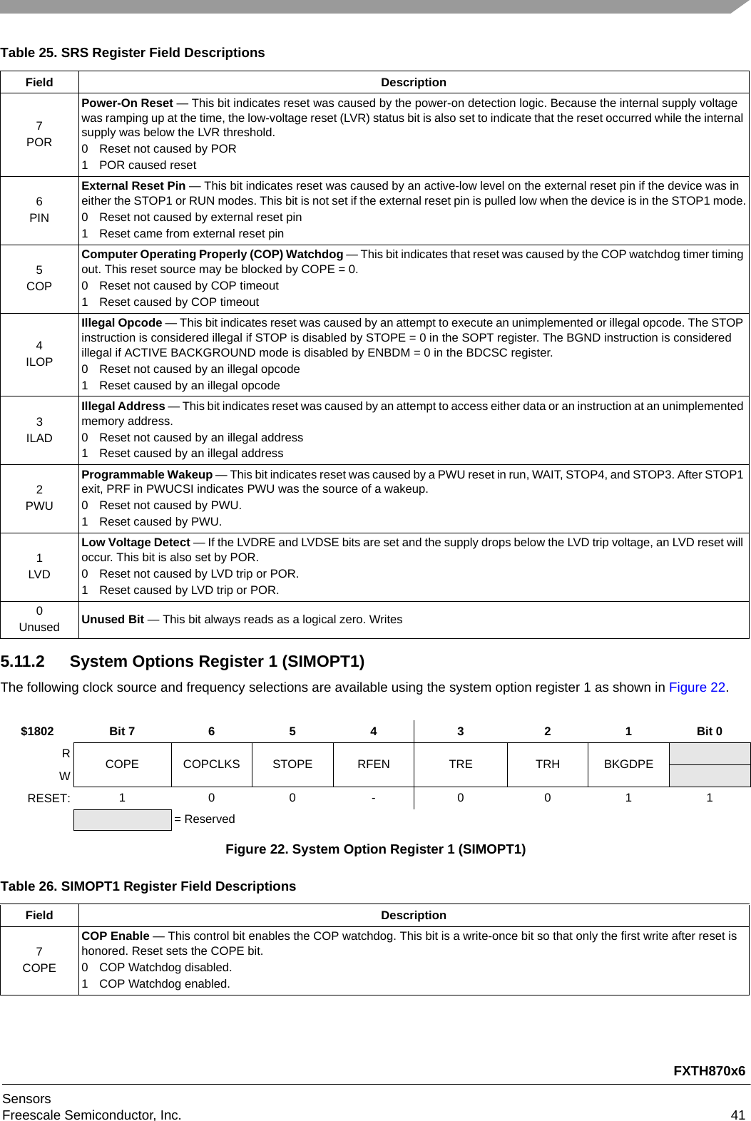 FXTH870x6SensorsFreescale Semiconductor, Inc. 415.11.2 System Options Register 1 (SIMOPT1)The following clock source and frequency selections are available using the system option register 1 as shown in Figure 22.Table 25. SRS Register Field DescriptionsField Description7PORPower-On Reset — This bit indicates reset was caused by the power-on detection logic. Because the internal supply voltage was ramping up at the time, the low-voltage reset (LVR) status bit is also set to indicate that the reset occurred while the internal supply was below the LVR threshold.0 Reset not caused by POR1 POR caused reset6PINExternal Reset Pin — This bit indicates reset was caused by an active-low level on the external reset pin if the device was in either the STOP1 or RUN modes. This bit is not set if the external reset pin is pulled low when the device is in the STOP1 mode.0 Reset not caused by external reset pin1 Reset came from external reset pin5COPComputer Operating Properly (COP) Watchdog — This bit indicates that reset was caused by the COP watchdog timer timing out. This reset source may be blocked by COPE = 0.0 Reset not caused by COP timeout1 Reset caused by COP timeout4ILOPIllegal Opcode — This bit indicates reset was caused by an attempt to execute an unimplemented or illegal opcode. The STOP instruction is considered illegal if STOP is disabled by STOPE = 0 in the SOPT register. The BGND instruction is considered illegal if ACTIVE BACKGROUND mode is disabled by ENBDM = 0 in the BDCSC register.0 Reset not caused by an illegal opcode1 Reset caused by an illegal opcode3ILADIllegal Address — This bit indicates reset was caused by an attempt to access either data or an instruction at an unimplemented memory address.0 Reset not caused by an illegal address1 Reset caused by an illegal address2PWUProgrammable Wakeup — This bit indicates reset was caused by a PWU reset in run, WAIT, STOP4, and STOP3. After STOP1 exit, PRF in PWUCSI indicates PWU was the source of a wakeup.0 Reset not caused by PWU.1 Reset caused by PWU.1LVDLow Voltage Detect — If the LVDRE and LVDSE bits are set and the supply drops below the LVD trip voltage, an LVD reset will occur. This bit is also set by POR.0 Reset not caused by LVD trip or POR.1 Reset caused by LVD trip or POR.0Unused Unused Bit — This bit always reads as a logical zero. Writes$1802 Bit 7 6 5 4 3 2 1 Bit 0RCOPE COPCLKS STOPE RFEN TRE TRH BKGDPEWRESET: 100-0011= ReservedFigure 22. System Option Register 1 (SIMOPT1)Table 26. SIMOPT1 Register Field DescriptionsField Description7COPECOP Enable — This control bit enables the COP watchdog. This bit is a write-once bit so that only the first write after reset is honored. Reset sets the COPE bit.0 COP Watchdog disabled.1 COP Watchdog enabled.