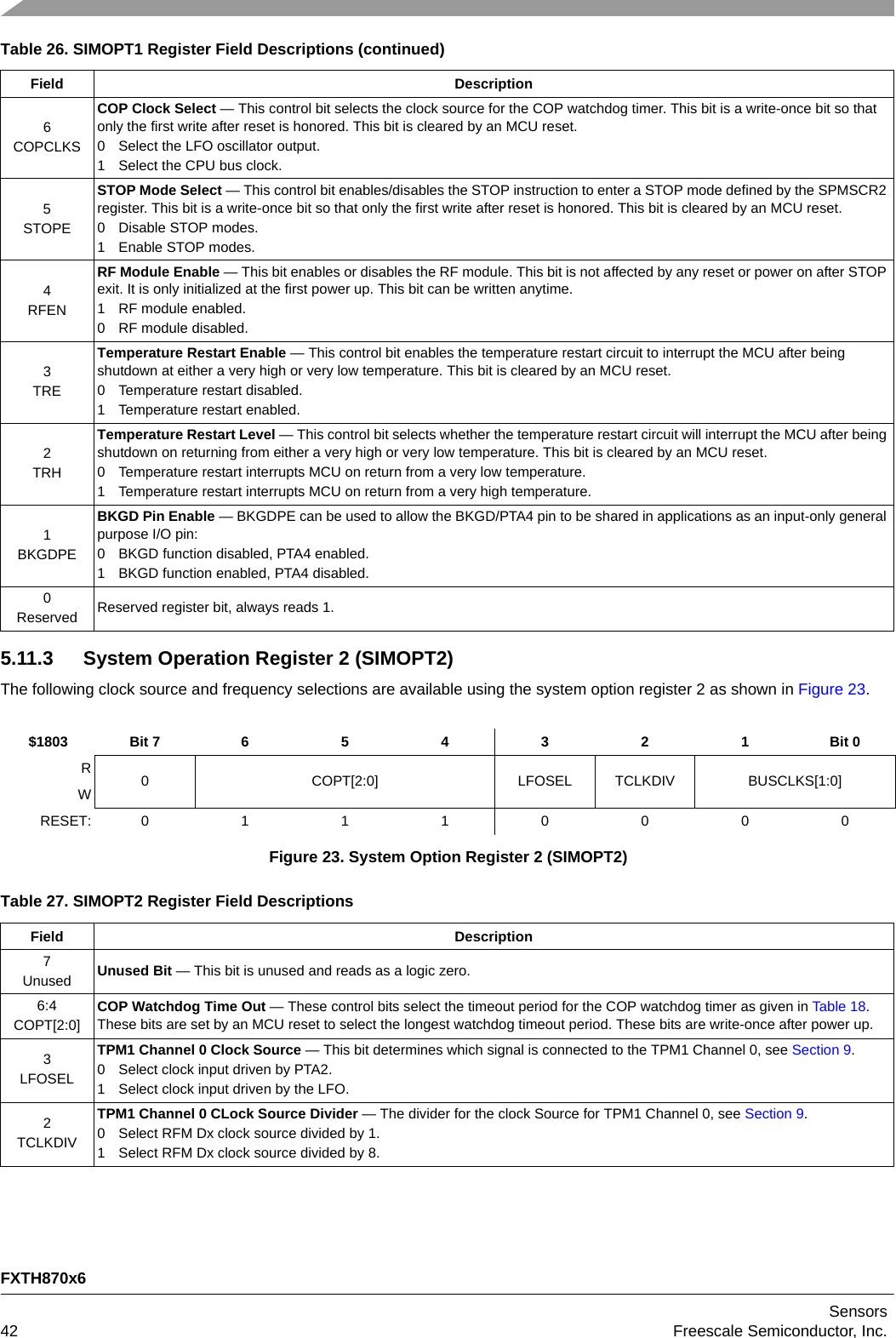 FXTH870x6Sensors42 Freescale Semiconductor, Inc.5.11.3 System Operation Register 2 (SIMOPT2)The following clock source and frequency selections are available using the system option register 2 as shown in Figure 23.6COPCLKSCOP Clock Select — This control bit selects the clock source for the COP watchdog timer. This bit is a write-once bit so that only the first write after reset is honored. This bit is cleared by an MCU reset.0 Select the LFO oscillator output.1 Select the CPU bus clock.5STOPESTOP Mode Select — This control bit enables/disables the STOP instruction to enter a STOP mode defined by the SPMSCR2 register. This bit is a write-once bit so that only the first write after reset is honored. This bit is cleared by an MCU reset.0 Disable STOP modes.1 Enable STOP modes.4RFENRF Module Enable — This bit enables or disables the RF module. This bit is not affected by any reset or power on after STOP exit. It is only initialized at the first power up. This bit can be written anytime.1 RF module enabled.0 RF module disabled.3TRETemperature Restart Enable — This control bit enables the temperature restart circuit to interrupt the MCU after being shutdown at either a very high or very low temperature. This bit is cleared by an MCU reset.0 Temperature restart disabled.1 Temperature restart enabled.2TRHTemperature Restart Level — This control bit selects whether the temperature restart circuit will interrupt the MCU after being shutdown on returning from either a very high or very low temperature. This bit is cleared by an MCU reset.0 Temperature restart interrupts MCU on return from a very low temperature.1 Temperature restart interrupts MCU on return from a very high temperature.1BKGDPEBKGD Pin Enable — BKGDPE can be used to allow the BKGD/PTA4 pin to be shared in applications as an input-only general purpose I/O pin:0 BKGD function disabled, PTA4 enabled.1 BKGD function enabled, PTA4 disabled.0Reserved Reserved register bit, always reads 1.$1803 Bit 7 6 5 4 3 2 1 Bit 0R0 COPT[2:0] LFOSEL TCLKDIV BUSCLKS[1:0]WRESET: 01110000Figure 23. System Option Register 2 (SIMOPT2)Table 27. SIMOPT2 Register Field DescriptionsField Description7Unused Unused Bit — This bit is unused and reads as a logic zero.6:4COPT[2:0]COP Watchdog Time Out — These control bits select the timeout period for the COP watchdog timer as given in Table 18. These bits are set by an MCU reset to select the longest watchdog timeout period. These bits are write-once after power up.3LFOSELTPM1 Channel 0 Clock Source — This bit determines which signal is connected to the TPM1 Channel 0, see Section 9.0 Select clock input driven by PTA2.1 Select clock input driven by the LFO.2TCLKDIVTPM1 Channel 0 CLock Source Divider — The divider for the clock Source for TPM1 Channel 0, see Section 9.0 Select RFM Dx clock source divided by 1.1 Select RFM Dx clock source divided by 8.Table 26. SIMOPT1 Register Field Descriptions (continued)Field Description