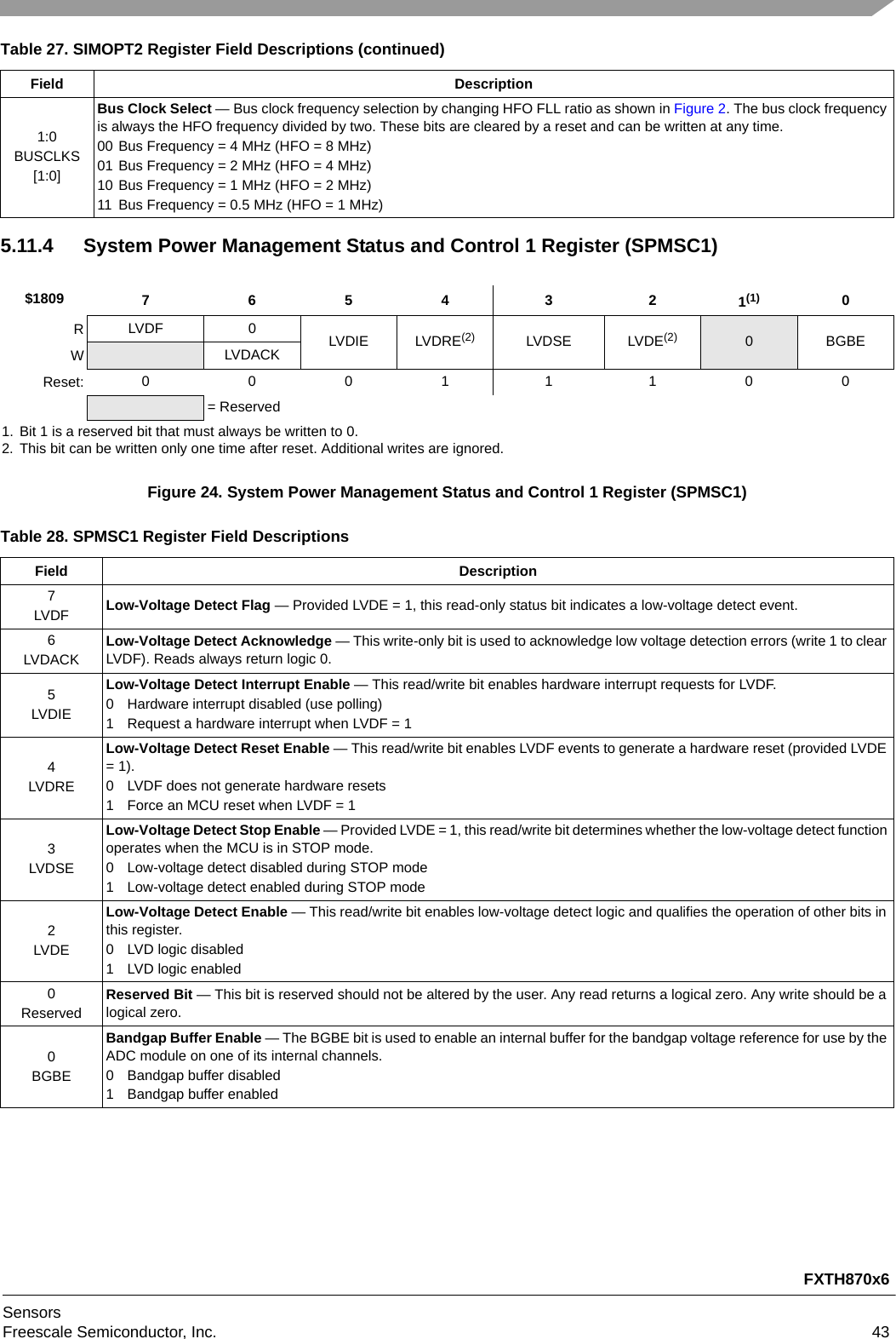 FXTH870x6SensorsFreescale Semiconductor, Inc. 435.11.4 System Power Management Status and Control 1 Register (SPMSC1)Figure 24. System Power Management Status and Control 1 Register (SPMSC1)1:0BUSCLKS[1:0]Bus Clock Select — Bus clock frequency selection by changing HFO FLL ratio as shown in Figure 2. The bus clock frequency is always the HFO frequency divided by two. These bits are cleared by a reset and can be written at any time.00 Bus Frequency = 4 MHz (HFO = 8 MHz)01 Bus Frequency = 2 MHz (HFO = 4 MHz)10 Bus Frequency = 1 MHz (HFO = 2 MHz)11 Bus Frequency = 0.5 MHz (HFO = 1 MHz)$1809 7 654321(1)1. Bit 1 is a reserved bit that must always be written to 0.0RLVDF 0 LVDIE LVDRE(2)2. This bit can be written only one time after reset. Additional writes are ignored.LVDSE LVDE(2) 0BGBEWLVDACKReset: 0 0011100= ReservedTable 28. SPMSC1 Register Field DescriptionsField Description7LVDF Low-Voltage Detect Flag — Provided LVDE = 1, this read-only status bit indicates a low-voltage detect event. 6LVDACKLow-Voltage Detect Acknowledge — This write-only bit is used to acknowledge low voltage detection errors (write 1 to clear LVDF). Reads always return logic 0. 5LVDIELow-Voltage Detect Interrupt Enable — This read/write bit enables hardware interrupt requests for LVDF. 0 Hardware interrupt disabled (use polling)1 Request a hardware interrupt when LVDF = 14LVDRELow-Voltage Detect Reset Enable — This read/write bit enables LVDF events to generate a hardware reset (provided LVDE = 1). 0 LVDF does not generate hardware resets1 Force an MCU reset when LVDF = 13LVDSELow-Voltage Detect Stop Enable — Provided LVDE = 1, this read/write bit determines whether the low-voltage detect function operates when the MCU is in STOP mode.0 Low-voltage detect disabled during STOP mode1 Low-voltage detect enabled during STOP mode2LVDELow-Voltage Detect Enable — This read/write bit enables low-voltage detect logic and qualifies the operation of other bits in this register. 0 LVD logic disabled1 LVD logic enabled0ReservedReserved Bit — This bit is reserved should not be altered by the user. Any read returns a logical zero. Any write should be a logical zero.0BGBEBandgap Buffer Enable — The BGBE bit is used to enable an internal buffer for the bandgap voltage reference for use by the ADC module on one of its internal channels.0 Bandgap buffer disabled1 Bandgap buffer enabledTable 27. SIMOPT2 Register Field Descriptions (continued)Field Description