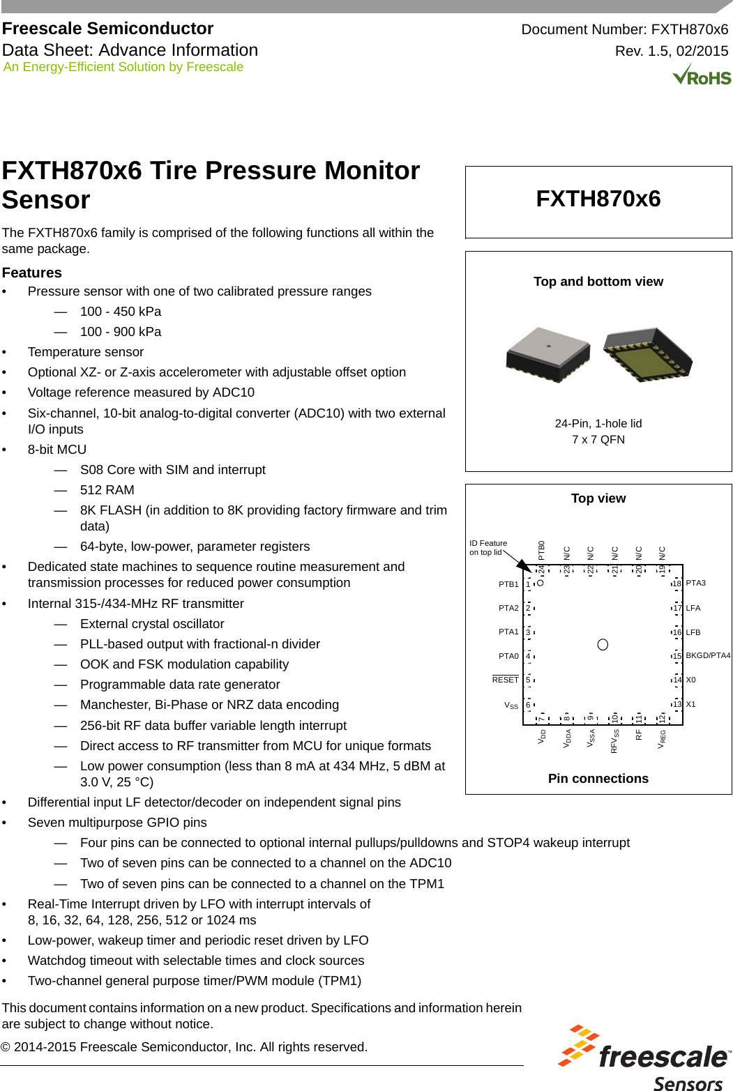 Freescale Semiconductor Document Number: FXTH870x6Data Sheet: Advance Information Rev. 1.5, 02/2015This document contains information on a new product. Specifications and information herein are subject to change without notice. An Energy-Efficient Solution by Freescale© 2014-2015 Freescale Semiconductor, Inc. All rights reserved.FXTH870x6 Tire Pressure Monitor SensorThe FXTH870x6 family is comprised of the following functions all within the same package.Features• Pressure sensor with one of two calibrated pressure ranges— 100 - 450 kPa— 100 - 900 kPa• Temperature sensor• Optional XZ- or Z-axis accelerometer with adjustable offset option• Voltage reference measured by ADC10• Six-channel, 10-bit analog-to-digital converter (ADC10) with two externalI/O inputs• 8-bit MCU— S08 Core with SIM and interrupt— 512 RAM— 8K FLASH (in addition to 8K providing factory firmware and trim data)— 64-byte, low-power, parameter registers• Dedicated state machines to sequence routine measurement andtransmission processes for reduced power consumption• Internal 315-/434-MHz RF transmitter— External crystal oscillator— PLL-based output with fractional-n divider— OOK and FSK modulation capability— Programmable data rate generator— Manchester, Bi-Phase or NRZ data encoding— 256-bit RF data buffer variable length interrupt— Direct access to RF transmitter from MCU for unique formats— Low power consumption (less than 8 mA at 434 MHz, 5 dBM at 3.0 V, 25 °C)• Differential input LF detector/decoder on independent signal pins• Seven multipurpose GPIO pins— Four pins can be connected to optional internal pullups/pulldowns and STOP4 wakeup interrupt— Two of seven pins can be connected to a channel on the ADC10— Two of seven pins can be connected to a channel on the TPM1• Real-Time Interrupt driven by LFO with interrupt intervals of8, 16, 32, 64, 128, 256, 512 or 1024 ms• Low-power, wakeup timer and periodic reset driven by LFO• Watchdog timeout with selectable times and clock sources• Two-channel general purpose timer/PWM module (TPM1)FXTH870x6Top and bottom viewTop viewPin connections24-Pin, 1-hole lid7 x 7 QFN202122232418 PTA3LFALFBBKGD/PTA4X0X11719234567PTB1PTA2PTA181RESET101112131415VDDVDDAVSSAVREGRF169PTB0N/CN/CN/CN/CN/CID Featureon top lidPTA0VSSRFVSS