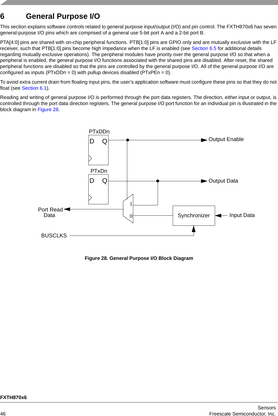 FXTH870x6Sensors46 Freescale Semiconductor, Inc.6 General Purpose I/OThis section explains software controls related to general purpose input/output (I/O) and pin control. The FXTH870x6 has seven general-purpose I/O pins which are comprised of a general use 5-bit port A and a 2-bit port B.PTA[4:0] pins are shared with on-chip peripheral functions. PTB[1:0] pins are GPIO only and are mutually exclusive with the LF receiver, such that PTB[1:0] pins become high impedance when the LF is enabled (see Section 6.5 for additional details regarding mutually exclusive operations). The peripheral modules have priority over the general purpose I/O so that when a peripheral is enabled, the general purpose I/O functions associated with the shared pins are disabled. After reset, the shared peripheral functions are disabled so that the pins are controlled by the general purpose I/O. All of the general purpose I/O are configured as inputs (PTxDDn = 0) with pullup devices disabled (PTxPEn = 0).To avoid extra current drain from floating input pins, the user’s application software must configure these pins so that they do not float (see Section 6.1).Reading and writing of general purpose I/O is performed through the port data registers. The direction, either input or output, is controlled through the port data direction registers. The general purpose I/O port function for an individual pin is illustrated in the block diagram in Figure 28.Figure 28. General Purpose I/O Block DiagramQDQD10Port ReadPTxDDnPTxDnOutput EnableOutput DataInput DataSynchronizerDataBUSCLKS