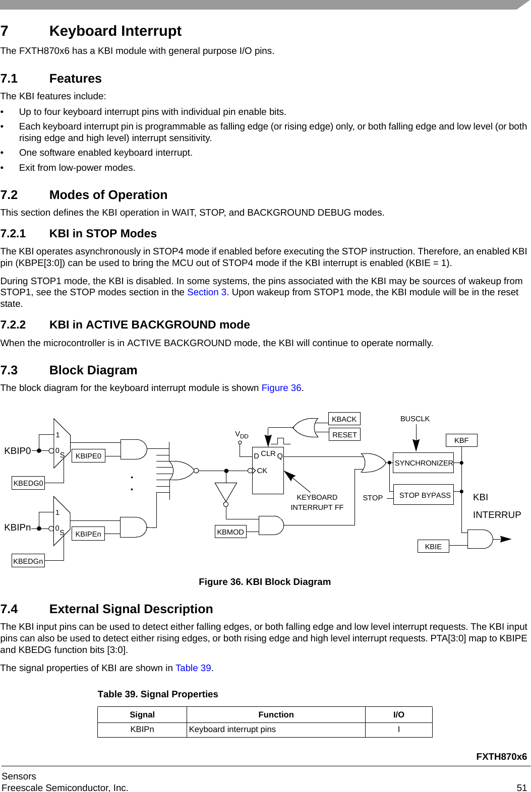 FXTH870x6SensorsFreescale Semiconductor, Inc. 517 Keyboard InterruptThe FXTH870x6 has a KBI module with general purpose I/O pins. 7.1 FeaturesThe KBI features include:• Up to four keyboard interrupt pins with individual pin enable bits.• Each keyboard interrupt pin is programmable as falling edge (or rising edge) only, or both falling edge and low level (or both rising edge and high level) interrupt sensitivity.• One software enabled keyboard interrupt.• Exit from low-power modes.7.2 Modes of OperationThis section defines the KBI operation in WAIT, STOP, and BACKGROUND DEBUG modes.7.2.1 KBI in STOP ModesThe KBI operates asynchronously in STOP4 mode if enabled before executing the STOP instruction. Therefore, an enabled KBI pin (KBPE[3:0]) can be used to bring the MCU out of STOP4 mode if the KBI interrupt is enabled (KBIE = 1).During STOP1 mode, the KBI is disabled. In some systems, the pins associated with the KBI may be sources of wakeup from STOP1, see the STOP modes section in the Section 3. Upon wakeup from STOP1 mode, the KBI module will be in the reset state.7.2.2 KBI in ACTIVE BACKGROUND modeWhen the microcontroller is in ACTIVE BACKGROUND mode, the KBI will continue to operate normally.7.3 Block DiagramThe block diagram for the keyboard interrupt module is shown Figure 36.Figure 36. KBI Block Diagram7.4 External Signal DescriptionThe KBI input pins can be used to detect either falling edges, or both falling edge and low level interrupt requests. The KBI input pins can also be used to detect either rising edges, or both rising edge and high level interrupt requests. PTA[3:0] map to KBIPE and KBEDG function bits [3:0].The signal properties of KBI are shown in Table 39.Table 39. Signal PropertiesSignal Function I/OKBIPn Keyboard interrupt pins IDQCKCLRVDDKBMODKBIEKEYBOARDINTERRUPT FFKBACKRESETSYNCHRONIZERKBFSTOP BYPASSSTOPBUSCLKKBIPEn01SKBEDGnKBIPE001SKBEDG0KBIP0KBIPnKBIINTERRUP