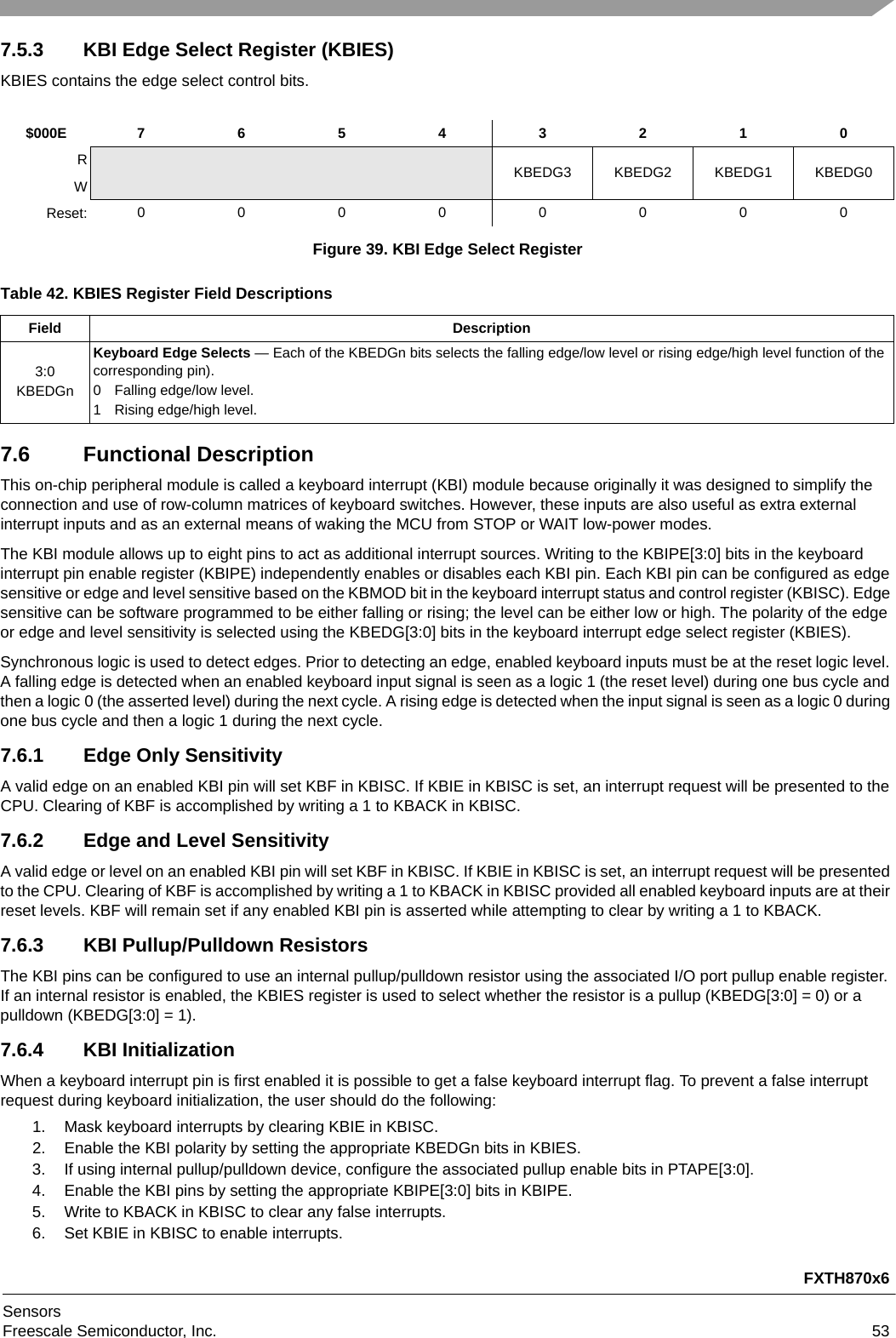 FXTH870x6SensorsFreescale Semiconductor, Inc. 537.5.3 KBI Edge Select Register (KBIES)KBIES contains the edge select control bits.7.6 Functional DescriptionThis on-chip peripheral module is called a keyboard interrupt (KBI) module because originally it was designed to simplify the connection and use of row-column matrices of keyboard switches. However, these inputs are also useful as extra external interrupt inputs and as an external means of waking the MCU from STOP or WAIT low-power modes.The KBI module allows up to eight pins to act as additional interrupt sources. Writing to the KBIPE[3:0] bits in the keyboard interrupt pin enable register (KBIPE) independently enables or disables each KBI pin. Each KBI pin can be configured as edge sensitive or edge and level sensitive based on the KBMOD bit in the keyboard interrupt status and control register (KBISC). Edge sensitive can be software programmed to be either falling or rising; the level can be either low or high. The polarity of the edge or edge and level sensitivity is selected using the KBEDG[3:0] bits in the keyboard interrupt edge select register (KBIES).Synchronous logic is used to detect edges. Prior to detecting an edge, enabled keyboard inputs must be at the reset logic level. A falling edge is detected when an enabled keyboard input signal is seen as a logic 1 (the reset level) during one bus cycle and then a logic 0 (the asserted level) during the next cycle. A rising edge is detected when the input signal is seen as a logic 0 during one bus cycle and then a logic 1 during the next cycle.7.6.1 Edge Only SensitivityA valid edge on an enabled KBI pin will set KBF in KBISC. If KBIE in KBISC is set, an interrupt request will be presented to the CPU. Clearing of KBF is accomplished by writing a 1 to KBACK in KBISC.7.6.2 Edge and Level SensitivityA valid edge or level on an enabled KBI pin will set KBF in KBISC. If KBIE in KBISC is set, an interrupt request will be presented to the CPU. Clearing of KBF is accomplished by writing a 1 to KBACK in KBISC provided all enabled keyboard inputs are at their reset levels. KBF will remain set if any enabled KBI pin is asserted while attempting to clear by writing a 1 to KBACK.7.6.3 KBI Pullup/Pulldown ResistorsThe KBI pins can be configured to use an internal pullup/pulldown resistor using the associated I/O port pullup enable register. If an internal resistor is enabled, the KBIES register is used to select whether the resistor is a pullup (KBEDG[3:0] = 0) or a pulldown (KBEDG[3:0] = 1).7.6.4 KBI InitializationWhen a keyboard interrupt pin is first enabled it is possible to get a false keyboard interrupt flag. To prevent a false interrupt request during keyboard initialization, the user should do the following:1. Mask keyboard interrupts by clearing KBIE in KBISC.2. Enable the KBI polarity by setting the appropriate KBEDGn bits in KBIES.3. If using internal pullup/pulldown device, configure the associated pullup enable bits in PTAPE[3:0].4. Enable the KBI pins by setting the appropriate KBIPE[3:0] bits in KBIPE.5. Write to KBACK in KBISC to clear any false interrupts.6. Set KBIE in KBISC to enable interrupts.$000E 7 6 5 4 3 2 1 0RKBEDG3 KBEDG2 KBEDG1 KBEDG0WReset: 00000000Figure 39. KBI Edge Select RegisterTable 42. KBIES Register Field DescriptionsField Description3:0KBEDGnKeyboard Edge Selects — Each of the KBEDGn bits selects the falling edge/low level or rising edge/high level function of the corresponding pin).0 Falling edge/low level.1 Rising edge/high level.