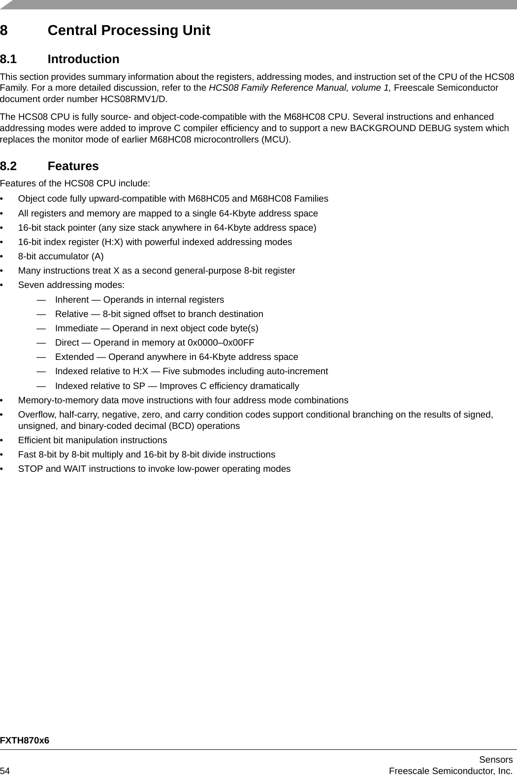 FXTH870x6Sensors54 Freescale Semiconductor, Inc.8 Central Processing Unit8.1 IntroductionThis section provides summary information about the registers, addressing modes, and instruction set of the CPU of the HCS08 Family. For a more detailed discussion, refer to the HCS08 Family Reference Manual, volume 1, Freescale Semiconductor document order number HCS08RMV1/D.The HCS08 CPU is fully source- and object-code-compatible with the M68HC08 CPU. Several instructions and enhanced addressing modes were added to improve C compiler efficiency and to support a new BACKGROUND DEBUG system which replaces the monitor mode of earlier M68HC08 microcontrollers (MCU).8.2 FeaturesFeatures of the HCS08 CPU include:• Object code fully upward-compatible with M68HC05 and M68HC08 Families• All registers and memory are mapped to a single 64-Kbyte address space• 16-bit stack pointer (any size stack anywhere in 64-Kbyte address space)• 16-bit index register (H:X) with powerful indexed addressing modes• 8-bit accumulator (A)• Many instructions treat X as a second general-purpose 8-bit register• Seven addressing modes:— Inherent — Operands in internal registers— Relative — 8-bit signed offset to branch destination— Immediate — Operand in next object code byte(s)— Direct — Operand in memory at 0x0000–0x00FF— Extended — Operand anywhere in 64-Kbyte address space— Indexed relative to H:X — Five submodes including auto-increment— Indexed relative to SP — Improves C efficiency dramatically• Memory-to-memory data move instructions with four address mode combinations• Overflow, half-carry, negative, zero, and carry condition codes support conditional branching on the results of signed, unsigned, and binary-coded decimal (BCD) operations• Efficient bit manipulation instructions• Fast 8-bit by 8-bit multiply and 16-bit by 8-bit divide instructions• STOP and WAIT instructions to invoke low-power operating modes