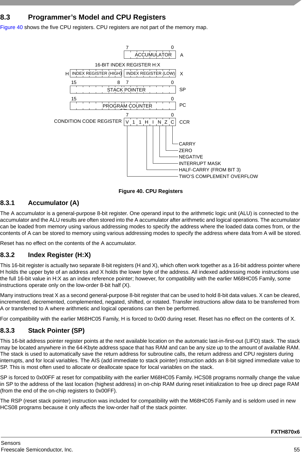 FXTH870x6SensorsFreescale Semiconductor, Inc. 558.3 Programmer’s Model and CPU RegistersFigure 40 shows the five CPU registers. CPU registers are not part of the memory map.Figure 40. CPU Registers8.3.1 Accumulator (A)The A accumulator is a general-purpose 8-bit register. One operand input to the arithmetic logic unit (ALU) is connected to the accumulator and the ALU results are often stored into the A accumulator after arithmetic and logical operations. The accumulator can be loaded from memory using various addressing modes to specify the address where the loaded data comes from, or the contents of A can be stored to memory using various addressing modes to specify the address where data from A will be stored.Reset has no effect on the contents of the A accumulator.8.3.2 Index Register (H:X)This 16-bit register is actually two separate 8-bit registers (H and X), which often work together as a 16-bit address pointer where H holds the upper byte of an address and X holds the lower byte of the address. All indexed addressing mode instructions use the full 16-bit value in H:X as an index reference pointer; however, for compatibility with the earlier M68HC05 Family, some instructions operate only on the low-order 8-bit half (X). Many instructions treat X as a second general-purpose 8-bit register that can be used to hold 8-bit data values. X can be cleared, incremented, decremented, complemented, negated, shifted, or rotated. Transfer instructions allow data to be transferred from A or transferred to A where arithmetic and logical operations can then be performed. For compatibility with the earlier M68HC05 Family, H is forced to 0x00 during reset. Reset has no effect on the contents of X.8.3.3 Stack Pointer (SP)This 16-bit address pointer register points at the next available location on the automatic last-in-first-out (LIFO) stack. The stack may be located anywhere in the 64-Kbyte address space that has RAM and can be any size up to the amount of available RAM. The stack is used to automatically save the return address for subroutine calls, the return address and CPU registers during interrupts, and for local variables. The AIS (add immediate to stack pointer) instruction adds an 8-bit signed immediate value to SP. This is most often used to allocate or deallocate space for local variables on the stack. SP is forced to 0x00FF at reset for compatibility with the earlier M68HC05 Family. HCS08 programs normally change the value in SP to the address of the last location (highest address) in on-chip RAM during reset initialization to free up direct page RAM (from the end of the on-chip registers to 0x00FF).The RSP (reset stack pointer) instruction was included for compatibility with the M68HC05 Family and is seldom used in new HCS08 programs because it only affects the low-order half of the stack pointer.SPPCCONDITION CODE REGISTERCARRYZERO NEGATIVE INTERRUPT MASKHALF-CARRY (FROM BIT 3)TWO’S COMPLEMENT OVERFLOWH X0007151570ACCUMULATOR  AINDEX REGISTER (LOW)INDEX REGISTER (HIGH)STACK POINTER87PROGRAM COUNTER16-BIT INDEX REGISTER H:XCCRCV11HINZ