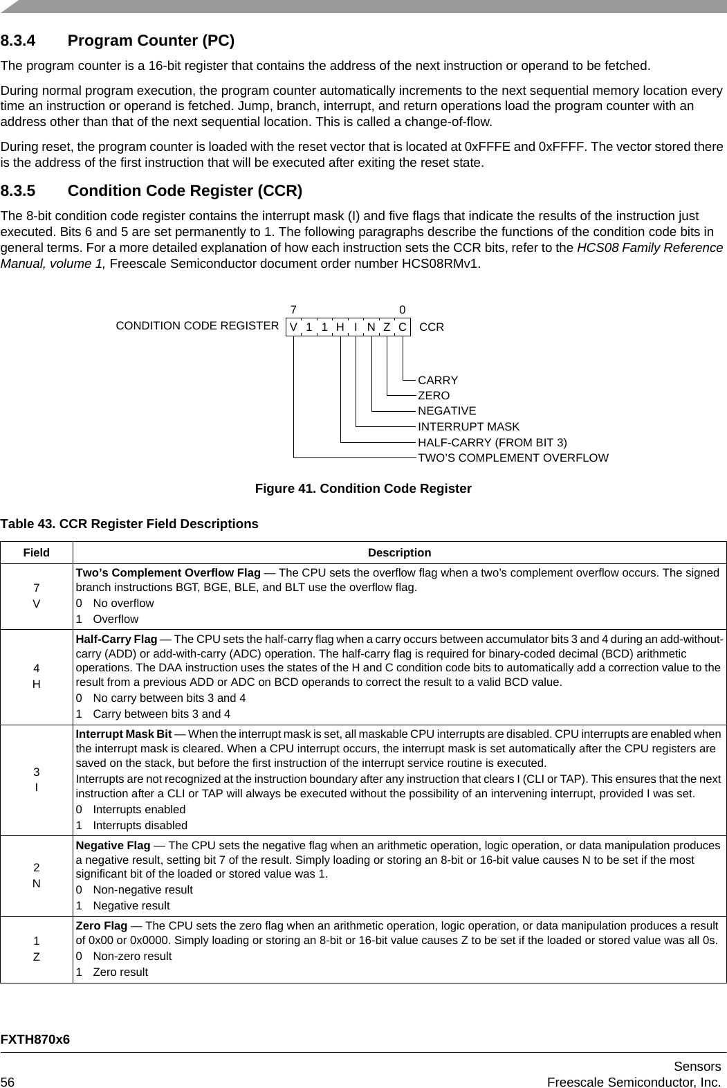 FXTH870x6Sensors56 Freescale Semiconductor, Inc.8.3.4 Program Counter (PC)The program counter is a 16-bit register that contains the address of the next instruction or operand to be fetched.During normal program execution, the program counter automatically increments to the next sequential memory location every time an instruction or operand is fetched. Jump, branch, interrupt, and return operations load the program counter with an address other than that of the next sequential location. This is called a change-of-flow.During reset, the program counter is loaded with the reset vector that is located at 0xFFFE and 0xFFFF. The vector stored there is the address of the first instruction that will be executed after exiting the reset state. 8.3.5 Condition Code Register (CCR)The 8-bit condition code register contains the interrupt mask (I) and five flags that indicate the results of the instruction just executed. Bits 6 and 5 are set permanently to 1. The following paragraphs describe the functions of the condition code bits in general terms. For a more detailed explanation of how each instruction sets the CCR bits, refer to the HCS08 Family Reference Manual, volume 1, Freescale Semiconductor document order number HCS08RMv1.Figure 41. Condition Code RegisterTable 43. CCR Register Field DescriptionsField Description7VTwo’s Complement Overflow Flag — The CPU sets the overflow flag when a two’s complement overflow occurs. The signed branch instructions BGT, BGE, BLE, and BLT use the overflow flag.0 No overflow1Overflow4HHalf-Carry Flag — The CPU sets the half-carry flag when a carry occurs between accumulator bits 3 and 4 during an add-without-carry (ADD) or add-with-carry (ADC) operation. The half-carry flag is required for binary-coded decimal (BCD) arithmetic operations. The DAA instruction uses the states of the H and C condition code bits to automatically add a correction value to the result from a previous ADD or ADC on BCD operands to correct the result to a valid BCD value.0 No carry between bits 3 and 41 Carry between bits 3 and 43IInterrupt Mask Bit — When the interrupt mask is set, all maskable CPU interrupts are disabled. CPU interrupts are enabled when the interrupt mask is cleared. When a CPU interrupt occurs, the interrupt mask is set automatically after the CPU registers are saved on the stack, but before the first instruction of the interrupt service routine is executed.Interrupts are not recognized at the instruction boundary after any instruction that clears I (CLI or TAP). This ensures that the next instruction after a CLI or TAP will always be executed without the possibility of an intervening interrupt, provided I was set. 0 Interrupts enabled1 Interrupts disabled2NNegative Flag — The CPU sets the negative flag when an arithmetic operation, logic operation, or data manipulation produces a negative result, setting bit 7 of the result. Simply loading or storing an 8-bit or 16-bit value causes N to be set if the most significant bit of the loaded or stored value was 1.0 Non-negative result1 Negative result1ZZero Flag — The CPU sets the zero flag when an arithmetic operation, logic operation, or data manipulation produces a result of 0x00 or 0x0000. Simply loading or storing an 8-bit or 16-bit value causes Z to be set if the loaded or stored value was all 0s.0 Non-zero result1 Zero resultCONDITION CODE REGISTERCARRYZERO NEGATIVE INTERRUPT MASKHALF-CARRY (FROM BIT 3)TWO’S COMPLEMENT OVERFLOW70CCRCV11HINZ