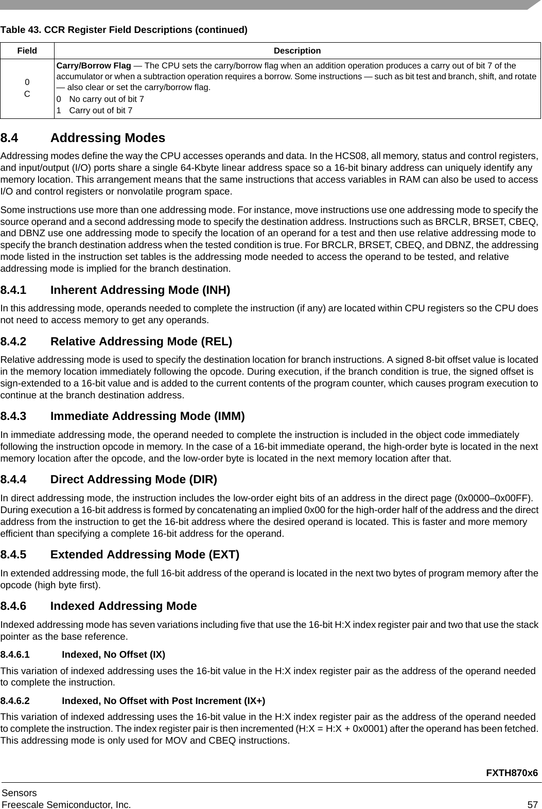 FXTH870x6SensorsFreescale Semiconductor, Inc. 578.4 Addressing ModesAddressing modes define the way the CPU accesses operands and data. In the HCS08, all memory, status and control registers, and input/output (I/O) ports share a single 64-Kbyte linear address space so a 16-bit binary address can uniquely identify any memory location. This arrangement means that the same instructions that access variables in RAM can also be used to access I/O and control registers or nonvolatile program space.Some instructions use more than one addressing mode. For instance, move instructions use one addressing mode to specify the source operand and a second addressing mode to specify the destination address. Instructions such as BRCLR, BRSET, CBEQ, and DBNZ use one addressing mode to specify the location of an operand for a test and then use relative addressing mode to specify the branch destination address when the tested condition is true. For BRCLR, BRSET, CBEQ, and DBNZ, the addressing mode listed in the instruction set tables is the addressing mode needed to access the operand to be tested, and relative addressing mode is implied for the branch destination.8.4.1 Inherent Addressing Mode (INH)In this addressing mode, operands needed to complete the instruction (if any) are located within CPU registers so the CPU does not need to access memory to get any operands.8.4.2 Relative Addressing Mode (REL)Relative addressing mode is used to specify the destination location for branch instructions. A signed 8-bit offset value is located in the memory location immediately following the opcode. During execution, if the branch condition is true, the signed offset is sign-extended to a 16-bit value and is added to the current contents of the program counter, which causes program execution to continue at the branch destination address.8.4.3 Immediate Addressing Mode (IMM)In immediate addressing mode, the operand needed to complete the instruction is included in the object code immediately following the instruction opcode in memory. In the case of a 16-bit immediate operand, the high-order byte is located in the next memory location after the opcode, and the low-order byte is located in the next memory location after that.8.4.4 Direct Addressing Mode (DIR)In direct addressing mode, the instruction includes the low-order eight bits of an address in the direct page (0x0000–0x00FF). During execution a 16-bit address is formed by concatenating an implied 0x00 for the high-order half of the address and the direct address from the instruction to get the 16-bit address where the desired operand is located. This is faster and more memory efficient than specifying a complete 16-bit address for the operand.8.4.5 Extended Addressing Mode (EXT)In extended addressing mode, the full 16-bit address of the operand is located in the next two bytes of program memory after the opcode (high byte first).8.4.6 Indexed Addressing ModeIndexed addressing mode has seven variations including five that use the 16-bit H:X index register pair and two that use the stack pointer as the base reference.8.4.6.1 Indexed, No Offset (IX)This variation of indexed addressing uses the 16-bit value in the H:X index register pair as the address of the operand needed to complete the instruction.8.4.6.2 Indexed, No Offset with Post Increment (IX+)This variation of indexed addressing uses the 16-bit value in the H:X index register pair as the address of the operand needed to complete the instruction. The index register pair is then incremented (H:X = H:X + 0x0001) after the operand has been fetched. This addressing mode is only used for MOV and CBEQ instructions.0CCarry/Borrow Flag — The CPU sets the carry/borrow flag when an addition operation produces a carry out of bit 7 of the accumulator or when a subtraction operation requires a borrow. Some instructions — such as bit test and branch, shift, and rotate — also clear or set the carry/borrow flag.0 No carry out of bit 71 Carry out of bit 7Table 43. CCR Register Field Descriptions (continued)Field Description