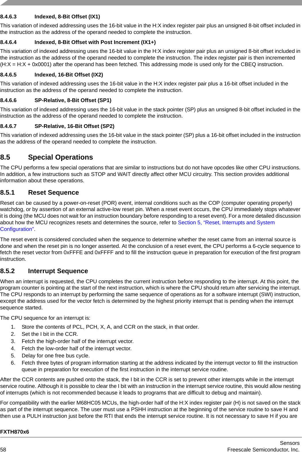 FXTH870x6Sensors58 Freescale Semiconductor, Inc.8.4.6.3 Indexed, 8-Bit Offset (IX1)This variation of indexed addressing uses the 16-bit value in the H:X index register pair plus an unsigned 8-bit offset included in the instruction as the address of the operand needed to complete the instruction.8.4.6.4 Indexed, 8-Bit Offset with Post Increment (IX1+)This variation of indexed addressing uses the 16-bit value in the H:X index register pair plus an unsigned 8-bit offset included in the instruction as the address of the operand needed to complete the instruction. The index register pair is then incremented (H:X = H:X + 0x0001) after the operand has been fetched. This addressing mode is used only for the CBEQ instruction.8.4.6.5 Indexed, 16-Bit Offset (IX2)This variation of indexed addressing uses the 16-bit value in the H:X index register pair plus a 16-bit offset included in the instruction as the address of the operand needed to complete the instruction.8.4.6.6 SP-Relative, 8-Bit Offset (SP1)This variation of indexed addressing uses the 16-bit value in the stack pointer (SP) plus an unsigned 8-bit offset included in the instruction as the address of the operand needed to complete the instruction.8.4.6.7 SP-Relative, 16-Bit Offset (SP2)This variation of indexed addressing uses the 16-bit value in the stack pointer (SP) plus a 16-bit offset included in the instruction as the address of the operand needed to complete the instruction.8.5 Special OperationsThe CPU performs a few special operations that are similar to instructions but do not have opcodes like other CPU instructions. In addition, a few instructions such as STOP and WAIT directly affect other MCU circuitry. This section provides additional information about these operations.8.5.1 Reset SequenceReset can be caused by a power-on-reset (POR) event, internal conditions such as the COP (computer operating properly) watchdog, or by assertion of an external active-low reset pin. When a reset event occurs, the CPU immediately stops whatever it is doing (the MCU does not wait for an instruction boundary before responding to a reset event). For a more detailed discussion about how the MCU recognizes resets and determines the source, refer to Section 5, “Reset, Interrupts and System Configuration”.The reset event is considered concluded when the sequence to determine whether the reset came from an internal source is done and when the reset pin is no longer asserted. At the conclusion of a reset event, the CPU performs a 6-cycle sequence to fetch the reset vector from 0xFFFE and 0xFFFF and to fill the instruction queue in preparation for execution of the first program instruction.8.5.2 Interrupt SequenceWhen an interrupt is requested, the CPU completes the current instruction before responding to the interrupt. At this point, the program counter is pointing at the start of the next instruction, which is where the CPU should return after servicing the interrupt. The CPU responds to an interrupt by performing the same sequence of operations as for a software interrupt (SWI) instruction, except the address used for the vector fetch is determined by the highest priority interrupt that is pending when the interrupt sequence started.The CPU sequence for an interrupt is: 1. Store the contents of PCL, PCH, X, A, and CCR on the stack, in that order.2. Set the I bit in the CCR.3. Fetch the high-order half of the interrupt vector.4. Fetch the low-order half of the interrupt vector.5. Delay for one free bus cycle.6. Fetch three bytes of program information starting at the address indicated by the interrupt vector to fill the instruction queue in preparation for execution of the first instruction in the interrupt service routine. After the CCR contents are pushed onto the stack, the I bit in the CCR is set to prevent other interrupts while in the interrupt service routine. Although it is possible to clear the I bit with an instruction in the interrupt service routine, this would allow nesting of interrupts (which is not recommended because it leads to programs that are difficult to debug and maintain).For compatibility with the earlier M68HC05 MCUs, the high-order half of the H:X index register pair (H) is not saved on the stack as part of the interrupt sequence. The user must use a PSHH instruction at the beginning of the service routine to save H and then use a PULH instruction just before the RTI that ends the interrupt service routine. It is not necessary to save H if you are 