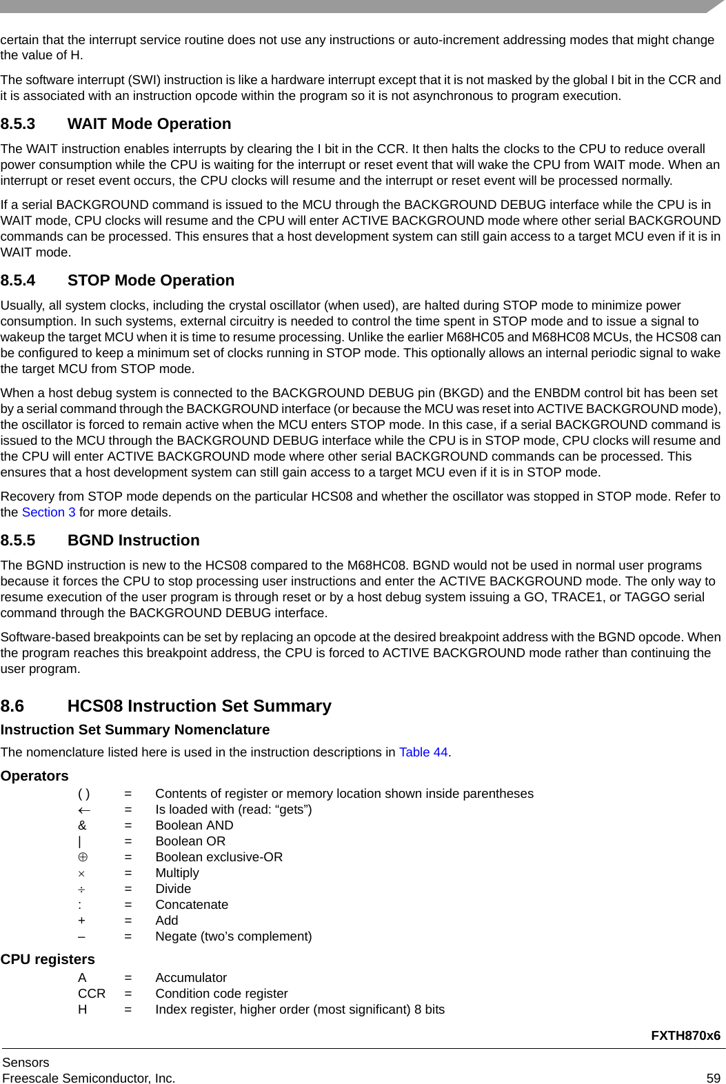 FXTH870x6SensorsFreescale Semiconductor, Inc. 59certain that the interrupt service routine does not use any instructions or auto-increment addressing modes that might change the value of H.The software interrupt (SWI) instruction is like a hardware interrupt except that it is not masked by the global I bit in the CCR and it is associated with an instruction opcode within the program so it is not asynchronous to program execution.8.5.3 WAIT Mode OperationThe WAIT instruction enables interrupts by clearing the I bit in the CCR. It then halts the clocks to the CPU to reduce overall power consumption while the CPU is waiting for the interrupt or reset event that will wake the CPU from WAIT mode. When an interrupt or reset event occurs, the CPU clocks will resume and the interrupt or reset event will be processed normally.If a serial BACKGROUND command is issued to the MCU through the BACKGROUND DEBUG interface while the CPU is in WAIT mode, CPU clocks will resume and the CPU will enter ACTIVE BACKGROUND mode where other serial BACKGROUND commands can be processed. This ensures that a host development system can still gain access to a target MCU even if it is in WAIT mode.8.5.4 STOP Mode OperationUsually, all system clocks, including the crystal oscillator (when used), are halted during STOP mode to minimize power consumption. In such systems, external circuitry is needed to control the time spent in STOP mode and to issue a signal to wakeup the target MCU when it is time to resume processing. Unlike the earlier M68HC05 and M68HC08 MCUs, the HCS08 can be configured to keep a minimum set of clocks running in STOP mode. This optionally allows an internal periodic signal to wake the target MCU from STOP mode.When a host debug system is connected to the BACKGROUND DEBUG pin (BKGD) and the ENBDM control bit has been set by a serial command through the BACKGROUND interface (or because the MCU was reset into ACTIVE BACKGROUND mode), the oscillator is forced to remain active when the MCU enters STOP mode. In this case, if a serial BACKGROUND command is issued to the MCU through the BACKGROUND DEBUG interface while the CPU is in STOP mode, CPU clocks will resume and the CPU will enter ACTIVE BACKGROUND mode where other serial BACKGROUND commands can be processed. This ensures that a host development system can still gain access to a target MCU even if it is in STOP mode.Recovery from STOP mode depends on the particular HCS08 and whether the oscillator was stopped in STOP mode. Refer to the Section 3 for more details.8.5.5 BGND InstructionThe BGND instruction is new to the HCS08 compared to the M68HC08. BGND would not be used in normal user programs because it forces the CPU to stop processing user instructions and enter the ACTIVE BACKGROUND mode. The only way to resume execution of the user program is through reset or by a host debug system issuing a GO, TRACE1, or TAGGO serial command through the BACKGROUND DEBUG interface. Software-based breakpoints can be set by replacing an opcode at the desired breakpoint address with the BGND opcode. When the program reaches this breakpoint address, the CPU is forced to ACTIVE BACKGROUND mode rather than continuing the user program. 8.6 HCS08 Instruction Set SummaryInstruction Set Summary NomenclatureThe nomenclature listed here is used in the instruction descriptions in Table 44.Operators( ) = Contents of register or memory location shown inside parentheses= Is loaded with (read: “gets”)&amp; = Boolean AND| = Boolean OR= Boolean exclusive-OR= Multiply= Divide: = Concatenate+=Add– = Negate (two’s complement)CPU registersA = AccumulatorCCR = Condition code registerH = Index register, higher order (most significant) 8 bits