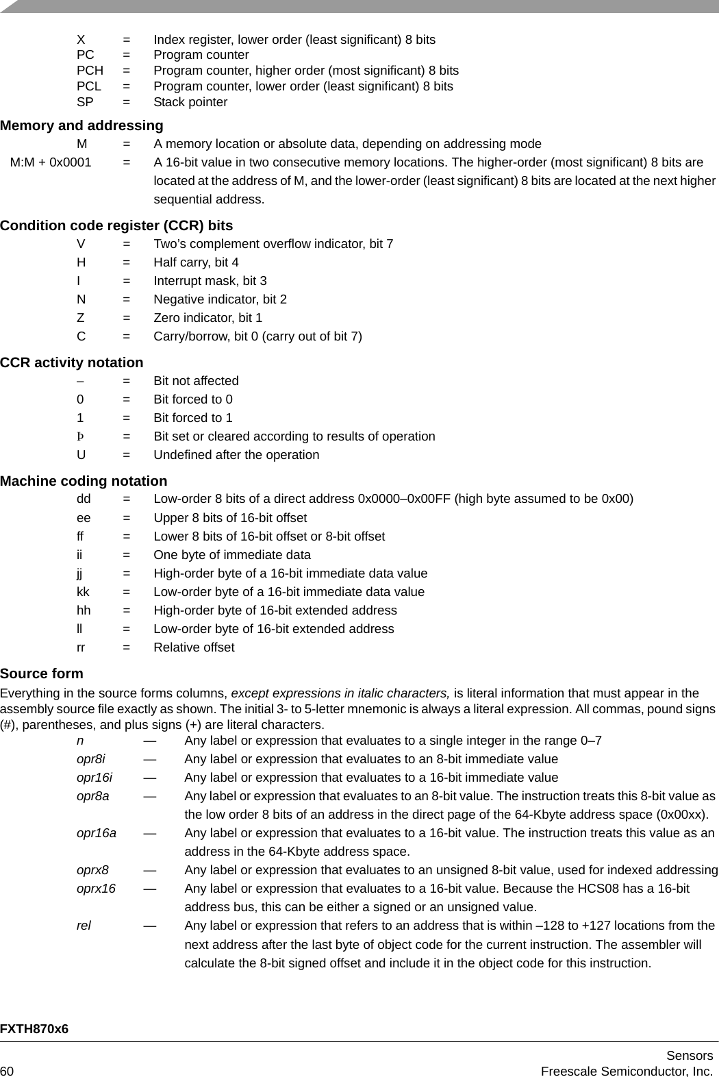 FXTH870x6Sensors60 Freescale Semiconductor, Inc.X = Index register, lower order (least significant) 8 bitsPC = Program counterPCH = Program counter, higher order (most significant) 8 bitsPCL = Program counter, lower order (least significant) 8 bitsSP = Stack pointerMemory and addressingM = A memory location or absolute data, depending on addressing modeM:M + 0x0001 = A 16-bit value in two consecutive memory locations. The higher-order (most significant) 8 bits are located at the address of M, and the lower-order (least significant) 8 bits are located at the next higher sequential address.Condition code register (CCR) bitsV = Two’s complement overflow indicator, bit 7H = Half carry, bit 4 I = Interrupt mask, bit 3N = Negative indicator, bit 2Z = Zero indicator, bit 1C = Carry/borrow, bit 0 (carry out of bit 7)CCR activity notation– = Bit not affected0 = Bit forced to 01 = Bit forced to 1Þ= Bit set or cleared according to results of operationU = Undefined after the operationMachine coding notationdd = Low-order 8 bits of a direct address 0x0000–0x00FF (high byte assumed to be 0x00)ee = Upper 8 bits of 16-bit offsetff = Lower 8 bits of 16-bit offset or 8-bit offsetii = One byte of immediate datajj = High-order byte of a 16-bit immediate data valuekk = Low-order byte of a 16-bit immediate data valuehh = High-order byte of 16-bit extended addressll = Low-order byte of 16-bit extended addressrr = Relative offsetSource formEverything in the source forms columns, except expressions in italic characters, is literal information that must appear in the assembly source file exactly as shown. The initial 3- to 5-letter mnemonic is always a literal expression. All commas, pound signs (#), parentheses, and plus signs (+) are literal characters.n— Any label or expression that evaluates to a single integer in the range 0–7opr8i — Any label or expression that evaluates to an 8-bit immediate valueopr16i — Any label or expression that evaluates to a 16-bit immediate valueopr8a — Any label or expression that evaluates to an 8-bit value. The instruction treats this 8-bit value as the low order 8 bits of an address in the direct page of the 64-Kbyte address space (0x00xx).opr16a — Any label or expression that evaluates to a 16-bit value. The instruction treats this value as an address in the 64-Kbyte address space.oprx8 — Any label or expression that evaluates to an unsigned 8-bit value, used for indexed addressingoprx16 — Any label or expression that evaluates to a 16-bit value. Because the HCS08 has a 16-bit address bus, this can be either a signed or an unsigned value.rel — Any label or expression that refers to an address that is within –128 to +127 locations from the next address after the last byte of object code for the current instruction. The assembler will calculate the 8-bit signed offset and include it in the object code for this instruction.