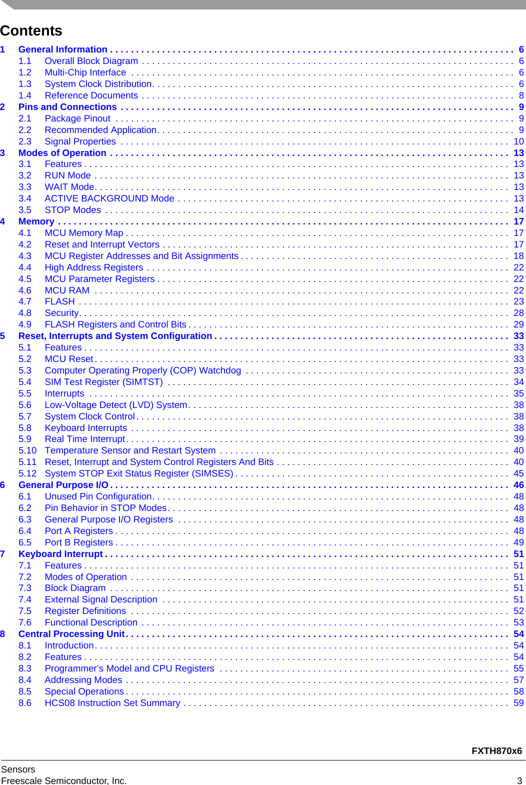 FXTH870x6SensorsFreescale Semiconductor, Inc. 3Contents1 General Information . . . . . . . . . . . . . . . . . . . . . . . . . . . . . . . . . . . . . . . . . . . . . . . . . . . . . . . . . . . . . . . . . . . . . . . . . . . . . .  61.1 Overall Block Diagram . . . . . . . . . . . . . . . . . . . . . . . . . . . . . . . . . . . . . . . . . . . . . . . . . . . . . . . . . . . . . . . . . . . . . . . .  61.2 Multi-Chip Interface  . . . . . . . . . . . . . . . . . . . . . . . . . . . . . . . . . . . . . . . . . . . . . . . . . . . . . . . . . . . . . . . . . . . . . . . . . .  61.3 System Clock Distribution. . . . . . . . . . . . . . . . . . . . . . . . . . . . . . . . . . . . . . . . . . . . . . . . . . . . . . . . . . . . . . . . . . . . . .  61.4 Reference Documents . . . . . . . . . . . . . . . . . . . . . . . . . . . . . . . . . . . . . . . . . . . . . . . . . . . . . . . . . . . . . . . . . . . . . . . .  82 Pins and Connections . . . . . . . . . . . . . . . . . . . . . . . . . . . . . . . . . . . . . . . . . . . . . . . . . . . . . . . . . . . . . . . . . . . . . . . . . . . .  92.1 Package Pinout  . . . . . . . . . . . . . . . . . . . . . . . . . . . . . . . . . . . . . . . . . . . . . . . . . . . . . . . . . . . . . . . . . . . . . . . . . . . . .  92.2 Recommended Application. . . . . . . . . . . . . . . . . . . . . . . . . . . . . . . . . . . . . . . . . . . . . . . . . . . . . . . . . . . . . . . . . . . . .  92.3 Signal Properties  . . . . . . . . . . . . . . . . . . . . . . . . . . . . . . . . . . . . . . . . . . . . . . . . . . . . . . . . . . . . . . . . . . . . . . . . . . .  103 Modes of Operation . . . . . . . . . . . . . . . . . . . . . . . . . . . . . . . . . . . . . . . . . . . . . . . . . . . . . . . . . . . . . . . . . . . . . . . . . . . . .  133.1 Features . . . . . . . . . . . . . . . . . . . . . . . . . . . . . . . . . . . . . . . . . . . . . . . . . . . . . . . . . . . . . . . . . . . . . . . . . . . . . . . . . .  133.2 RUN Mode . . . . . . . . . . . . . . . . . . . . . . . . . . . . . . . . . . . . . . . . . . . . . . . . . . . . . . . . . . . . . . . . . . . . . . . . . . . . . . . .  133.3 WAIT Mode. . . . . . . . . . . . . . . . . . . . . . . . . . . . . . . . . . . . . . . . . . . . . . . . . . . . . . . . . . . . . . . . . . . . . . . . . . . . . . . .  133.4 ACTIVE BACKGROUND Mode . . . . . . . . . . . . . . . . . . . . . . . . . . . . . . . . . . . . . . . . . . . . . . . . . . . . . . . . . . . . . . . .  133.5 STOP Modes . . . . . . . . . . . . . . . . . . . . . . . . . . . . . . . . . . . . . . . . . . . . . . . . . . . . . . . . . . . . . . . . . . . . . . . . . . . . . .  144 Memory . . . . . . . . . . . . . . . . . . . . . . . . . . . . . . . . . . . . . . . . . . . . . . . . . . . . . . . . . . . . . . . . . . . . . . . . . . . . . . . . . . . . . . .  174.1 MCU Memory Map . . . . . . . . . . . . . . . . . . . . . . . . . . . . . . . . . . . . . . . . . . . . . . . . . . . . . . . . . . . . . . . . . . . . . . . . . .  174.2 Reset and Interrupt Vectors . . . . . . . . . . . . . . . . . . . . . . . . . . . . . . . . . . . . . . . . . . . . . . . . . . . . . . . . . . . . . . . . . . .  174.3 MCU Register Addresses and Bit Assignments . . . . . . . . . . . . . . . . . . . . . . . . . . . . . . . . . . . . . . . . . . . . . . . . . . . .  184.4 High Address Registers . . . . . . . . . . . . . . . . . . . . . . . . . . . . . . . . . . . . . . . . . . . . . . . . . . . . . . . . . . . . . . . . . . . . . .  224.5 MCU Parameter Registers . . . . . . . . . . . . . . . . . . . . . . . . . . . . . . . . . . . . . . . . . . . . . . . . . . . . . . . . . . . . . . . . . . . .  224.6 MCU RAM  . . . . . . . . . . . . . . . . . . . . . . . . . . . . . . . . . . . . . . . . . . . . . . . . . . . . . . . . . . . . . . . . . . . . . . . . . . . . . . . .  224.7 FLASH . . . . . . . . . . . . . . . . . . . . . . . . . . . . . . . . . . . . . . . . . . . . . . . . . . . . . . . . . . . . . . . . . . . . . . . . . . . . . . . . . . .  234.8 Security. . . . . . . . . . . . . . . . . . . . . . . . . . . . . . . . . . . . . . . . . . . . . . . . . . . . . . . . . . . . . . . . . . . . . . . . . . . . . . . . . . .  284.9 FLASH Registers and Control Bits . . . . . . . . . . . . . . . . . . . . . . . . . . . . . . . . . . . . . . . . . . . . . . . . . . . . . . . . . . . . . .  295 Reset, Interrupts and System Configuration . . . . . . . . . . . . . . . . . . . . . . . . . . . . . . . . . . . . . . . . . . . . . . . . . . . . . . . . .  335.1 Features . . . . . . . . . . . . . . . . . . . . . . . . . . . . . . . . . . . . . . . . . . . . . . . . . . . . . . . . . . . . . . . . . . . . . . . . . . . . . . . . . .  335.2 MCU Reset. . . . . . . . . . . . . . . . . . . . . . . . . . . . . . . . . . . . . . . . . . . . . . . . . . . . . . . . . . . . . . . . . . . . . . . . . . . . . . . .  335.3 Computer Operating Properly (COP) Watchdog  . . . . . . . . . . . . . . . . . . . . . . . . . . . . . . . . . . . . . . . . . . . . . . . . . . .  335.4 SIM Test Register (SIMTST)  . . . . . . . . . . . . . . . . . . . . . . . . . . . . . . . . . . . . . . . . . . . . . . . . . . . . . . . . . . . . . . . . . .  345.5 Interrupts  . . . . . . . . . . . . . . . . . . . . . . . . . . . . . . . . . . . . . . . . . . . . . . . . . . . . . . . . . . . . . . . . . . . . . . . . . . . . . . . . .  355.6 Low-Voltage Detect (LVD) System. . . . . . . . . . . . . . . . . . . . . . . . . . . . . . . . . . . . . . . . . . . . . . . . . . . . . . . . . . . . . .  385.7 System Clock Control. . . . . . . . . . . . . . . . . . . . . . . . . . . . . . . . . . . . . . . . . . . . . . . . . . . . . . . . . . . . . . . . . . . . . . . .  385.8 Keyboard Interrupts . . . . . . . . . . . . . . . . . . . . . . . . . . . . . . . . . . . . . . . . . . . . . . . . . . . . . . . . . . . . . . . . . . . . . . . . .  385.9 Real Time Interrupt. . . . . . . . . . . . . . . . . . . . . . . . . . . . . . . . . . . . . . . . . . . . . . . . . . . . . . . . . . . . . . . . . . . . . . . . . .  395.10 Temperature Sensor and Restart System . . . . . . . . . . . . . . . . . . . . . . . . . . . . . . . . . . . . . . . . . . . . . . . . . . . . . . . .  405.11 Reset, Interrupt and System Control Registers And Bits . . . . . . . . . . . . . . . . . . . . . . . . . . . . . . . . . . . . . . . . . . . . .  405.12 System STOP Exit Status Register (SIMSES) . . . . . . . . . . . . . . . . . . . . . . . . . . . . . . . . . . . . . . . . . . . . . . . . . . . . .  456 General Purpose I/O. . . . . . . . . . . . . . . . . . . . . . . . . . . . . . . . . . . . . . . . . . . . . . . . . . . . . . . . . . . . . . . . . . . . . . . . . . . . .  466.1 Unused Pin Configuration. . . . . . . . . . . . . . . . . . . . . . . . . . . . . . . . . . . . . . . . . . . . . . . . . . . . . . . . . . . . . . . . . . . . .  486.2 Pin Behavior in STOP Modes. . . . . . . . . . . . . . . . . . . . . . . . . . . . . . . . . . . . . . . . . . . . . . . . . . . . . . . . . . . . . . . . . .  486.3 General Purpose I/O Registers  . . . . . . . . . . . . . . . . . . . . . . . . . . . . . . . . . . . . . . . . . . . . . . . . . . . . . . . . . . . . . . . .  486.4 Port A Registers . . . . . . . . . . . . . . . . . . . . . . . . . . . . . . . . . . . . . . . . . . . . . . . . . . . . . . . . . . . . . . . . . . . . . . . . . . . .  486.5 Port B Registers . . . . . . . . . . . . . . . . . . . . . . . . . . . . . . . . . . . . . . . . . . . . . . . . . . . . . . . . . . . . . . . . . . . . . . . . . . . .  497 Keyboard Interrupt . . . . . . . . . . . . . . . . . . . . . . . . . . . . . . . . . . . . . . . . . . . . . . . . . . . . . . . . . . . . . . . . . . . . . . . . . . . . . .  517.1 Features . . . . . . . . . . . . . . . . . . . . . . . . . . . . . . . . . . . . . . . . . . . . . . . . . . . . . . . . . . . . . . . . . . . . . . . . . . . . . . . . . .  517.2 Modes of Operation . . . . . . . . . . . . . . . . . . . . . . . . . . . . . . . . . . . . . . . . . . . . . . . . . . . . . . . . . . . . . . . . . . . . . . . . .  517.3 Block Diagram  . . . . . . . . . . . . . . . . . . . . . . . . . . . . . . . . . . . . . . . . . . . . . . . . . . . . . . . . . . . . . . . . . . . . . . . . . . . . .  517.4 External Signal Description  . . . . . . . . . . . . . . . . . . . . . . . . . . . . . . . . . . . . . . . . . . . . . . . . . . . . . . . . . . . . . . . . . . .  517.5 Register Definitions  . . . . . . . . . . . . . . . . . . . . . . . . . . . . . . . . . . . . . . . . . . . . . . . . . . . . . . . . . . . . . . . . . . . . . . . . .  527.6 Functional Description . . . . . . . . . . . . . . . . . . . . . . . . . . . . . . . . . . . . . . . . . . . . . . . . . . . . . . . . . . . . . . . . . . . . . . .  538 Central Processing Unit. . . . . . . . . . . . . . . . . . . . . . . . . . . . . . . . . . . . . . . . . . . . . . . . . . . . . . . . . . . . . . . . . . . . . . . . . .  548.1 Introduction. . . . . . . . . . . . . . . . . . . . . . . . . . . . . . . . . . . . . . . . . . . . . . . . . . . . . . . . . . . . . . . . . . . . . . . . . . . . . . . .  548.2 Features . . . . . . . . . . . . . . . . . . . . . . . . . . . . . . . . . . . . . . . . . . . . . . . . . . . . . . . . . . . . . . . . . . . . . . . . . . . . . . . . . .  548.3 Programmer’s Model and CPU Registers  . . . . . . . . . . . . . . . . . . . . . . . . . . . . . . . . . . . . . . . . . . . . . . . . . . . . . . . .  558.4 Addressing Modes . . . . . . . . . . . . . . . . . . . . . . . . . . . . . . . . . . . . . . . . . . . . . . . . . . . . . . . . . . . . . . . . . . . . . . . . . .  578.5 Special Operations . . . . . . . . . . . . . . . . . . . . . . . . . . . . . . . . . . . . . . . . . . . . . . . . . . . . . . . . . . . . . . . . . . . . . . . . . .  588.6 HCS08 Instruction Set Summary . . . . . . . . . . . . . . . . . . . . . . . . . . . . . . . . . . . . . . . . . . . . . . . . . . . . . . . . . . . . . . .  59