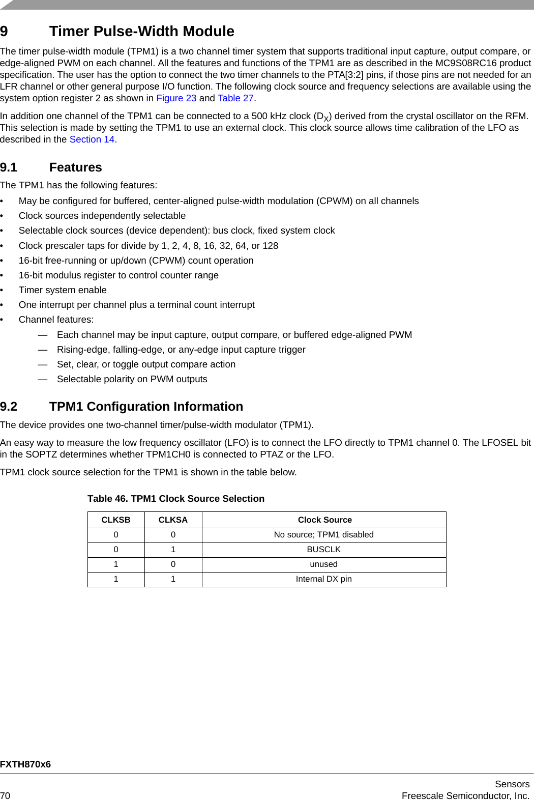 FXTH870x6Sensors70 Freescale Semiconductor, Inc.9 Timer Pulse-Width ModuleThe timer pulse-width module (TPM1) is a two channel timer system that supports traditional input capture, output compare, or edge-aligned PWM on each channel. All the features and functions of the TPM1 are as described in the MC9S08RC16 product specification. The user has the option to connect the two timer channels to the PTA[3:2] pins, if those pins are not needed for an LFR channel or other general purpose I/O function. The following clock source and frequency selections are available using the system option register 2 as shown in Figure 23 and Table 27.In addition one channel of the TPM1 can be connected to a 500 kHz clock (DX) derived from the crystal oscillator on the RFM. This selection is made by setting the TPM1 to use an external clock. This clock source allows time calibration of the LFO as described in the Section 14.9.1 FeaturesThe TPM1 has the following features:• May be configured for buffered, center-aligned pulse-width modulation (CPWM) on all channels• Clock sources independently selectable• Selectable clock sources (device dependent): bus clock, fixed system clock• Clock prescaler taps for divide by 1, 2, 4, 8, 16, 32, 64, or 128• 16-bit free-running or up/down (CPWM) count operation• 16-bit modulus register to control counter range• Timer system enable• One interrupt per channel plus a terminal count interrupt• Channel features:— Each channel may be input capture, output compare, or buffered edge-aligned PWM— Rising-edge, falling-edge, or any-edge input capture trigger— Set, clear, or toggle output compare action— Selectable polarity on PWM outputs9.2 TPM1 Configuration InformationThe device provides one two-channel timer/pulse-width modulator (TPM1).An easy way to measure the low frequency oscillator (LFO) is to connect the LFO directly to TPM1 channel 0. The LFOSEL bit in the SOPTZ determines whether TPM1CH0 is connected to PTAZ or the LFO.TPM1 clock source selection for the TPM1 is shown in the table below.Table 46. TPM1 Clock Source SelectionCLKSB CLKSA  Clock Source0 0 No source; TPM1 disabled01 BUSCLK1 0 unused1 1 Internal DX pin