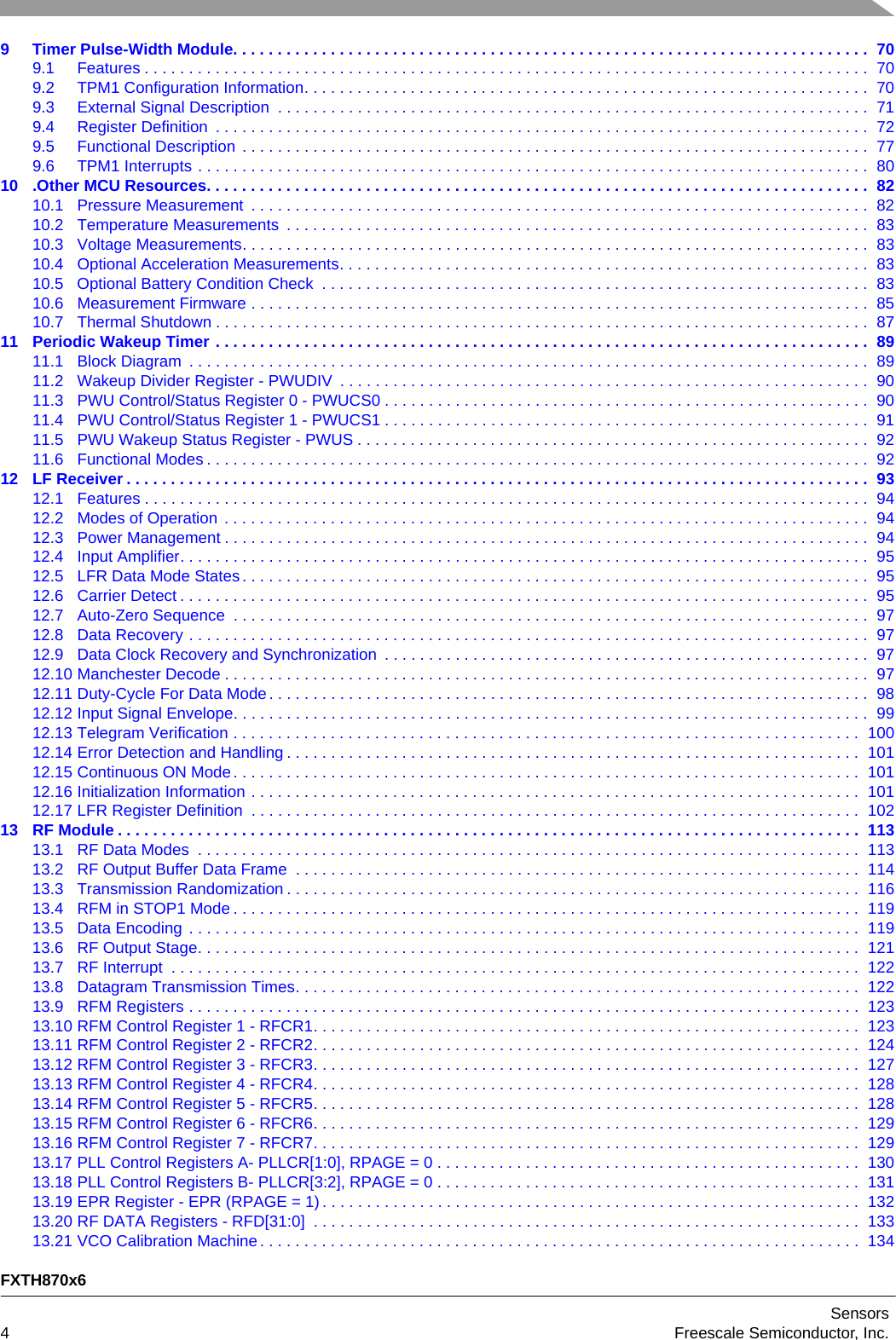FXTH870x6Sensors4Freescale Semiconductor, Inc.9 Timer Pulse-Width Module. . . . . . . . . . . . . . . . . . . . . . . . . . . . . . . . . . . . . . . . . . . . . . . . . . . . . . . . . . . . . . . . . . . . . . . .  709.1 Features . . . . . . . . . . . . . . . . . . . . . . . . . . . . . . . . . . . . . . . . . . . . . . . . . . . . . . . . . . . . . . . . . . . . . . . . . . . . . . . . . .  709.2 TPM1 Configuration Information. . . . . . . . . . . . . . . . . . . . . . . . . . . . . . . . . . . . . . . . . . . . . . . . . . . . . . . . . . . . . . . .  709.3 External Signal Description  . . . . . . . . . . . . . . . . . . . . . . . . . . . . . . . . . . . . . . . . . . . . . . . . . . . . . . . . . . . . . . . . . . .  719.4 Register Definition  . . . . . . . . . . . . . . . . . . . . . . . . . . . . . . . . . . . . . . . . . . . . . . . . . . . . . . . . . . . . . . . . . . . . . . . . . .  729.5 Functional Description . . . . . . . . . . . . . . . . . . . . . . . . . . . . . . . . . . . . . . . . . . . . . . . . . . . . . . . . . . . . . . . . . . . . . . .  779.6 TPM1 Interrupts . . . . . . . . . . . . . . . . . . . . . . . . . . . . . . . . . . . . . . . . . . . . . . . . . . . . . . . . . . . . . . . . . . . . . . . . . . . .  8010 .Other MCU Resources. . . . . . . . . . . . . . . . . . . . . . . . . . . . . . . . . . . . . . . . . . . . . . . . . . . . . . . . . . . . . . . . . . . . . . . . . . .  8210.1 Pressure Measurement  . . . . . . . . . . . . . . . . . . . . . . . . . . . . . . . . . . . . . . . . . . . . . . . . . . . . . . . . . . . . . . . . . . . . . .  8210.2 Temperature Measurements  . . . . . . . . . . . . . . . . . . . . . . . . . . . . . . . . . . . . . . . . . . . . . . . . . . . . . . . . . . . . . . . . . .  8310.3 Voltage Measurements. . . . . . . . . . . . . . . . . . . . . . . . . . . . . . . . . . . . . . . . . . . . . . . . . . . . . . . . . . . . . . . . . . . . . . .  8310.4 Optional Acceleration Measurements. . . . . . . . . . . . . . . . . . . . . . . . . . . . . . . . . . . . . . . . . . . . . . . . . . . . . . . . . . . .  8310.5 Optional Battery Condition Check  . . . . . . . . . . . . . . . . . . . . . . . . . . . . . . . . . . . . . . . . . . . . . . . . . . . . . . . . . . . . . .  8310.6 Measurement Firmware . . . . . . . . . . . . . . . . . . . . . . . . . . . . . . . . . . . . . . . . . . . . . . . . . . . . . . . . . . . . . . . . . . . . . .  8510.7 Thermal Shutdown . . . . . . . . . . . . . . . . . . . . . . . . . . . . . . . . . . . . . . . . . . . . . . . . . . . . . . . . . . . . . . . . . . . . . . . . . .  8711 Periodic Wakeup Timer . . . . . . . . . . . . . . . . . . . . . . . . . . . . . . . . . . . . . . . . . . . . . . . . . . . . . . . . . . . . . . . . . . . . . . . . . .  8911.1 Block Diagram  . . . . . . . . . . . . . . . . . . . . . . . . . . . . . . . . . . . . . . . . . . . . . . . . . . . . . . . . . . . . . . . . . . . . . . . . . . . . .  8911.2 Wakeup Divider Register - PWUDIV  . . . . . . . . . . . . . . . . . . . . . . . . . . . . . . . . . . . . . . . . . . . . . . . . . . . . . . . . . . . .  9011.3 PWU Control/Status Register 0 - PWUCS0 . . . . . . . . . . . . . . . . . . . . . . . . . . . . . . . . . . . . . . . . . . . . . . . . . . . . . . .  9011.4 PWU Control/Status Register 1 - PWUCS1 . . . . . . . . . . . . . . . . . . . . . . . . . . . . . . . . . . . . . . . . . . . . . . . . . . . . . . .  9111.5 PWU Wakeup Status Register - PWUS . . . . . . . . . . . . . . . . . . . . . . . . . . . . . . . . . . . . . . . . . . . . . . . . . . . . . . . . . .  9211.6 Functional Modes . . . . . . . . . . . . . . . . . . . . . . . . . . . . . . . . . . . . . . . . . . . . . . . . . . . . . . . . . . . . . . . . . . . . . . . . . . .  9212 LF Receiver . . . . . . . . . . . . . . . . . . . . . . . . . . . . . . . . . . . . . . . . . . . . . . . . . . . . . . . . . . . . . . . . . . . . . . . . . . . . . . . . . . . .  9312.1 Features . . . . . . . . . . . . . . . . . . . . . . . . . . . . . . . . . . . . . . . . . . . . . . . . . . . . . . . . . . . . . . . . . . . . . . . . . . . . . . . . . .  9412.2 Modes of Operation . . . . . . . . . . . . . . . . . . . . . . . . . . . . . . . . . . . . . . . . . . . . . . . . . . . . . . . . . . . . . . . . . . . . . . . . .  9412.3 Power Management . . . . . . . . . . . . . . . . . . . . . . . . . . . . . . . . . . . . . . . . . . . . . . . . . . . . . . . . . . . . . . . . . . . . . . . . .  9412.4 Input Amplifier. . . . . . . . . . . . . . . . . . . . . . . . . . . . . . . . . . . . . . . . . . . . . . . . . . . . . . . . . . . . . . . . . . . . . . . . . . . . . .  9512.5 LFR Data Mode States. . . . . . . . . . . . . . . . . . . . . . . . . . . . . . . . . . . . . . . . . . . . . . . . . . . . . . . . . . . . . . . . . . . . . . .  9512.6 Carrier Detect . . . . . . . . . . . . . . . . . . . . . . . . . . . . . . . . . . . . . . . . . . . . . . . . . . . . . . . . . . . . . . . . . . . . . . . . . . . . . .  9512.7 Auto-Zero Sequence  . . . . . . . . . . . . . . . . . . . . . . . . . . . . . . . . . . . . . . . . . . . . . . . . . . . . . . . . . . . . . . . . . . . . . . . .  9712.8 Data Recovery . . . . . . . . . . . . . . . . . . . . . . . . . . . . . . . . . . . . . . . . . . . . . . . . . . . . . . . . . . . . . . . . . . . . . . . . . . . . .  9712.9 Data Clock Recovery and Synchronization  . . . . . . . . . . . . . . . . . . . . . . . . . . . . . . . . . . . . . . . . . . . . . . . . . . . . . . .  9712.10 Manchester Decode . . . . . . . . . . . . . . . . . . . . . . . . . . . . . . . . . . . . . . . . . . . . . . . . . . . . . . . . . . . . . . . . . . . . . . . . .  9712.11 Duty-Cycle For Data Mode. . . . . . . . . . . . . . . . . . . . . . . . . . . . . . . . . . . . . . . . . . . . . . . . . . . . . . . . . . . . . . . . . . . .  9812.12 Input Signal Envelope. . . . . . . . . . . . . . . . . . . . . . . . . . . . . . . . . . . . . . . . . . . . . . . . . . . . . . . . . . . . . . . . . . . . . . . .  9912.13 Telegram Verification . . . . . . . . . . . . . . . . . . . . . . . . . . . . . . . . . . . . . . . . . . . . . . . . . . . . . . . . . . . . . . . . . . . . . . .  10012.14 Error Detection and Handling . . . . . . . . . . . . . . . . . . . . . . . . . . . . . . . . . . . . . . . . . . . . . . . . . . . . . . . . . . . . . . . . .  10112.15 Continuous ON Mode. . . . . . . . . . . . . . . . . . . . . . . . . . . . . . . . . . . . . . . . . . . . . . . . . . . . . . . . . . . . . . . . . . . . . . .  10112.16 Initialization Information . . . . . . . . . . . . . . . . . . . . . . . . . . . . . . . . . . . . . . . . . . . . . . . . . . . . . . . . . . . . . . . . . . . . .  10112.17 LFR Register Definition  . . . . . . . . . . . . . . . . . . . . . . . . . . . . . . . . . . . . . . . . . . . . . . . . . . . . . . . . . . . . . . . . . . . . .  10213 RF Module . . . . . . . . . . . . . . . . . . . . . . . . . . . . . . . . . . . . . . . . . . . . . . . . . . . . . . . . . . . . . . . . . . . . . . . . . . . . . . . . . . . .  11313.1 RF Data Modes  . . . . . . . . . . . . . . . . . . . . . . . . . . . . . . . . . . . . . . . . . . . . . . . . . . . . . . . . . . . . . . . . . . . . . . . . . . .  11313.2 RF Output Buffer Data Frame  . . . . . . . . . . . . . . . . . . . . . . . . . . . . . . . . . . . . . . . . . . . . . . . . . . . . . . . . . . . . . . . .  11413.3 Transmission Randomization . . . . . . . . . . . . . . . . . . . . . . . . . . . . . . . . . . . . . . . . . . . . . . . . . . . . . . . . . . . . . . . . .  11613.4 RFM in STOP1 Mode . . . . . . . . . . . . . . . . . . . . . . . . . . . . . . . . . . . . . . . . . . . . . . . . . . . . . . . . . . . . . . . . . . . . . . .  11913.5 Data Encoding . . . . . . . . . . . . . . . . . . . . . . . . . . . . . . . . . . . . . . . . . . . . . . . . . . . . . . . . . . . . . . . . . . . . . . . . . . . .  11913.6 RF Output Stage. . . . . . . . . . . . . . . . . . . . . . . . . . . . . . . . . . . . . . . . . . . . . . . . . . . . . . . . . . . . . . . . . . . . . . . . . . .  12113.7 RF Interrupt  . . . . . . . . . . . . . . . . . . . . . . . . . . . . . . . . . . . . . . . . . . . . . . . . . . . . . . . . . . . . . . . . . . . . . . . . . . . . . .  12213.8 Datagram Transmission Times. . . . . . . . . . . . . . . . . . . . . . . . . . . . . . . . . . . . . . . . . . . . . . . . . . . . . . . . . . . . . . . .  12213.9 RFM Registers . . . . . . . . . . . . . . . . . . . . . . . . . . . . . . . . . . . . . . . . . . . . . . . . . . . . . . . . . . . . . . . . . . . . . . . . . . . .  12313.10 RFM Control Register 1 - RFCR1. . . . . . . . . . . . . . . . . . . . . . . . . . . . . . . . . . . . . . . . . . . . . . . . . . . . . . . . . . . . . .  12313.11 RFM Control Register 2 - RFCR2. . . . . . . . . . . . . . . . . . . . . . . . . . . . . . . . . . . . . . . . . . . . . . . . . . . . . . . . . . . . . .  12413.12 RFM Control Register 3 - RFCR3. . . . . . . . . . . . . . . . . . . . . . . . . . . . . . . . . . . . . . . . . . . . . . . . . . . . . . . . . . . . . .  12713.13 RFM Control Register 4 - RFCR4. . . . . . . . . . . . . . . . . . . . . . . . . . . . . . . . . . . . . . . . . . . . . . . . . . . . . . . . . . . . . .  12813.14 RFM Control Register 5 - RFCR5. . . . . . . . . . . . . . . . . . . . . . . . . . . . . . . . . . . . . . . . . . . . . . . . . . . . . . . . . . . . . .  12813.15 RFM Control Register 6 - RFCR6. . . . . . . . . . . . . . . . . . . . . . . . . . . . . . . . . . . . . . . . . . . . . . . . . . . . . . . . . . . . . .  12913.16 RFM Control Register 7 - RFCR7. . . . . . . . . . . . . . . . . . . . . . . . . . . . . . . . . . . . . . . . . . . . . . . . . . . . . . . . . . . . . .  12913.17 PLL Control Registers A- PLLCR[1:0], RPAGE = 0 . . . . . . . . . . . . . . . . . . . . . . . . . . . . . . . . . . . . . . . . . . . . . . . .  13013.18 PLL Control Registers B- PLLCR[3:2], RPAGE = 0 . . . . . . . . . . . . . . . . . . . . . . . . . . . . . . . . . . . . . . . . . . . . . . . .  13113.19 EPR Register - EPR (RPAGE = 1) . . . . . . . . . . . . . . . . . . . . . . . . . . . . . . . . . . . . . . . . . . . . . . . . . . . . . . . . . . . . .  13213.20 RF DATA Registers - RFD[31:0]  . . . . . . . . . . . . . . . . . . . . . . . . . . . . . . . . . . . . . . . . . . . . . . . . . . . . . . . . . . . . . .  13313.21 VCO Calibration Machine . . . . . . . . . . . . . . . . . . . . . . . . . . . . . . . . . . . . . . . . . . . . . . . . . . . . . . . . . . . . . . . . . . . .  134