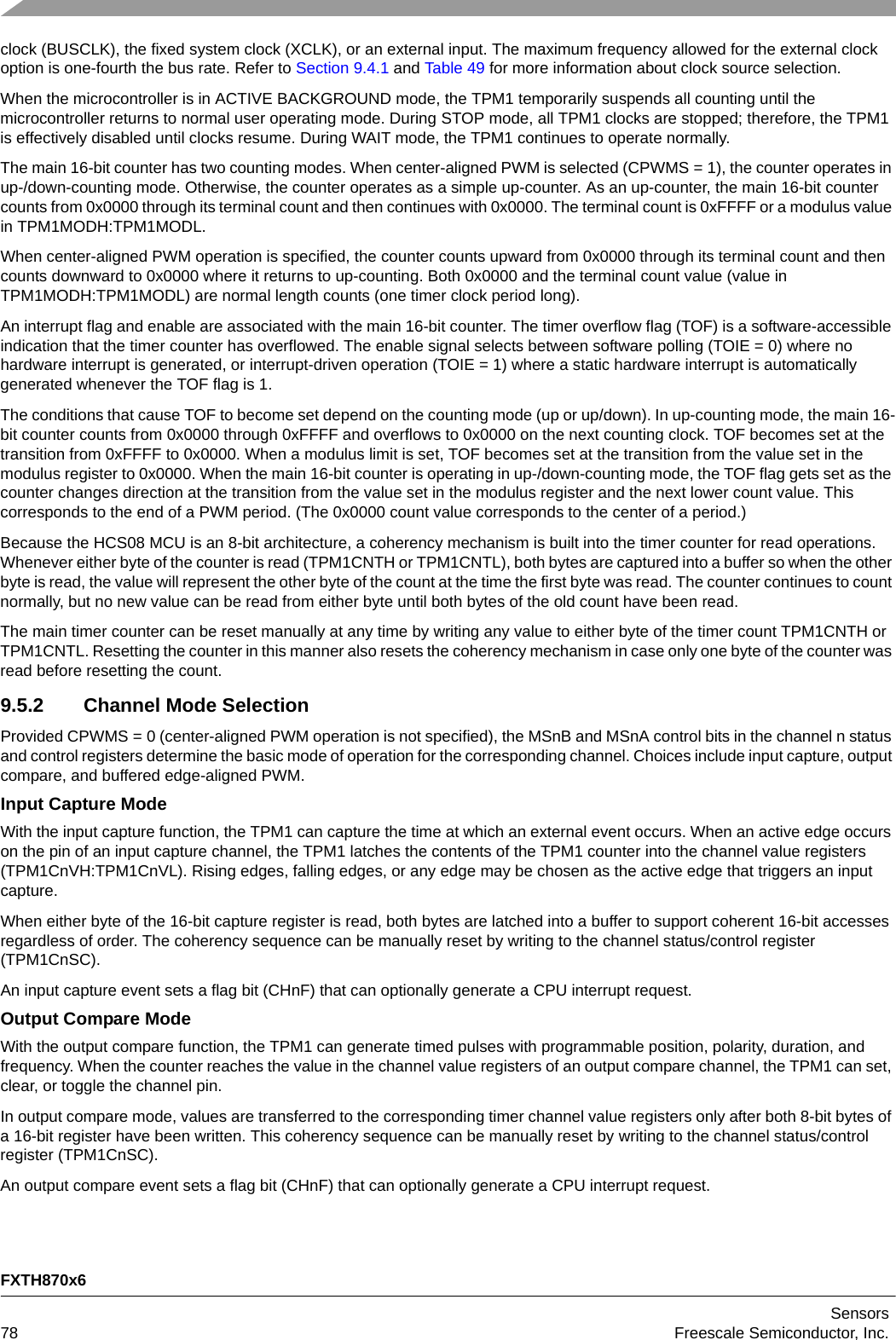 FXTH870x6Sensors78 Freescale Semiconductor, Inc.clock (BUSCLK), the fixed system clock (XCLK), or an external input. The maximum frequency allowed for the external clock option is one-fourth the bus rate. Refer to Section 9.4.1 and Table 49 for more information about clock source selection.When the microcontroller is in ACTIVE BACKGROUND mode, the TPM1 temporarily suspends all counting until the microcontroller returns to normal user operating mode. During STOP mode, all TPM1 clocks are stopped; therefore, the TPM1 is effectively disabled until clocks resume. During WAIT mode, the TPM1 continues to operate normally.The main 16-bit counter has two counting modes. When center-aligned PWM is selected (CPWMS = 1), the counter operates in up-/down-counting mode. Otherwise, the counter operates as a simple up-counter. As an up-counter, the main 16-bit counter counts from 0x0000 through its terminal count and then continues with 0x0000. The terminal count is 0xFFFF or a modulus value in TPM1MODH:TPM1MODL.When center-aligned PWM operation is specified, the counter counts upward from 0x0000 through its terminal count and then counts downward to 0x0000 where it returns to up-counting. Both 0x0000 and the terminal count value (value in TPM1MODH:TPM1MODL) are normal length counts (one timer clock period long).An interrupt flag and enable are associated with the main 16-bit counter. The timer overflow flag (TOF) is a software-accessible indication that the timer counter has overflowed. The enable signal selects between software polling (TOIE = 0) where no hardware interrupt is generated, or interrupt-driven operation (TOIE = 1) where a static hardware interrupt is automatically generated whenever the TOF flag is 1.The conditions that cause TOF to become set depend on the counting mode (up or up/down). In up-counting mode, the main 16-bit counter counts from 0x0000 through 0xFFFF and overflows to 0x0000 on the next counting clock. TOF becomes set at the transition from 0xFFFF to 0x0000. When a modulus limit is set, TOF becomes set at the transition from the value set in the modulus register to 0x0000. When the main 16-bit counter is operating in up-/down-counting mode, the TOF flag gets set as the counter changes direction at the transition from the value set in the modulus register and the next lower count value. This corresponds to the end of a PWM period. (The 0x0000 count value corresponds to the center of a period.)Because the HCS08 MCU is an 8-bit architecture, a coherency mechanism is built into the timer counter for read operations. Whenever either byte of the counter is read (TPM1CNTH or TPM1CNTL), both bytes are captured into a buffer so when the other byte is read, the value will represent the other byte of the count at the time the first byte was read. The counter continues to count normally, but no new value can be read from either byte until both bytes of the old count have been read.The main timer counter can be reset manually at any time by writing any value to either byte of the timer count TPM1CNTH or TPM1CNTL. Resetting the counter in this manner also resets the coherency mechanism in case only one byte of the counter was read before resetting the count.9.5.2 Channel Mode SelectionProvided CPWMS = 0 (center-aligned PWM operation is not specified), the MSnB and MSnA control bits in the channel n status and control registers determine the basic mode of operation for the corresponding channel. Choices include input capture, output compare, and buffered edge-aligned PWM.Input Capture ModeWith the input capture function, the TPM1 can capture the time at which an external event occurs. When an active edge occurs on the pin of an input capture channel, the TPM1 latches the contents of the TPM1 counter into the channel value registers (TPM1CnVH:TPM1CnVL). Rising edges, falling edges, or any edge may be chosen as the active edge that triggers an input capture.When either byte of the 16-bit capture register is read, both bytes are latched into a buffer to support coherent 16-bit accesses regardless of order. The coherency sequence can be manually reset by writing to the channel status/control register (TPM1CnSC).An input capture event sets a flag bit (CHnF) that can optionally generate a CPU interrupt request.Output Compare ModeWith the output compare function, the TPM1 can generate timed pulses with programmable position, polarity, duration, and frequency. When the counter reaches the value in the channel value registers of an output compare channel, the TPM1 can set, clear, or toggle the channel pin.In output compare mode, values are transferred to the corresponding timer channel value registers only after both 8-bit bytes of a 16-bit register have been written. This coherency sequence can be manually reset by writing to the channel status/control register (TPM1CnSC).An output compare event sets a flag bit (CHnF) that can optionally generate a CPU interrupt request.