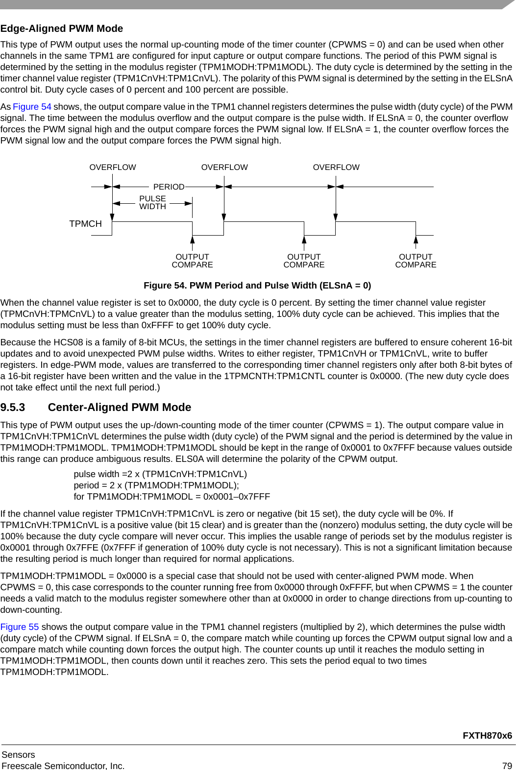 FXTH870x6SensorsFreescale Semiconductor, Inc. 79Edge-Aligned PWM ModeThis type of PWM output uses the normal up-counting mode of the timer counter (CPWMS = 0) and can be used when other channels in the same TPM1 are configured for input capture or output compare functions. The period of this PWM signal is determined by the setting in the modulus register (TPM1MODH:TPM1MODL). The duty cycle is determined by the setting in the timer channel value register (TPM1CnVH:TPM1CnVL). The polarity of this PWM signal is determined by the setting in the ELSnA control bit. Duty cycle cases of 0 percent and 100 percent are possible.As Figure 54 shows, the output compare value in the TPM1 channel registers determines the pulse width (duty cycle) of the PWM signal. The time between the modulus overflow and the output compare is the pulse width. If ELSnA = 0, the counter overflow forces the PWM signal high and the output compare forces the PWM signal low. If ELSnA = 1, the counter overflow forces the PWM signal low and the output compare forces the PWM signal high.Figure 54. PWM Period and Pulse Width (ELSnA = 0)When the channel value register is set to 0x0000, the duty cycle is 0 percent. By setting the timer channel value register (TPMCnVH:TPMCnVL) to a value greater than the modulus setting, 100% duty cycle can be achieved. This implies that the modulus setting must be less than 0xFFFF to get 100% duty cycle.Because the HCS08 is a family of 8-bit MCUs, the settings in the timer channel registers are buffered to ensure coherent 16-bit updates and to avoid unexpected PWM pulse widths. Writes to either register, TPM1CnVH or TPM1CnVL, write to buffer registers. In edge-PWM mode, values are transferred to the corresponding timer channel registers only after both 8-bit bytes of a 16-bit register have been written and the value in the 1TPMCNTH:TPM1CNTL counter is 0x0000. (The new duty cycle does not take effect until the next full period.)9.5.3 Center-Aligned PWM ModeThis type of PWM output uses the up-/down-counting mode of the timer counter (CPWMS = 1). The output compare value in TPM1CnVH:TPM1CnVL determines the pulse width (duty cycle) of the PWM signal and the period is determined by the value in TPM1MODH:TPM1MODL. TPM1MODH:TPM1MODL should be kept in the range of 0x0001 to 0x7FFF because values outside this range can produce ambiguous results. ELS0A will determine the polarity of the CPWM output.pulse width =2 x (TPM1CnVH:TPM1CnVL)period = 2 x (TPM1MODH:TPM1MODL); for TPM1MODH:TPM1MODL = 0x0001–0x7FFFIf the channel value register TPM1CnVH:TPM1CnVL is zero or negative (bit 15 set), the duty cycle will be 0%. If TPM1CnVH:TPM1CnVL is a positive value (bit 15 clear) and is greater than the (nonzero) modulus setting, the duty cycle will be 100% because the duty cycle compare will never occur. This implies the usable range of periods set by the modulus register is 0x0001 through 0x7FFE (0x7FFF if generation of 100% duty cycle is not necessary). This is not a significant limitation because the resulting period is much longer than required for normal applications.TPM1MODH:TPM1MODL = 0x0000 is a special case that should not be used with center-aligned PWM mode. When CPWMS = 0, this case corresponds to the counter running free from 0x0000 through 0xFFFF, but when CPWMS = 1 the counter needs a valid match to the modulus register somewhere other than at 0x0000 in order to change directions from up-counting to down-counting.Figure 55 shows the output compare value in the TPM1 channel registers (multiplied by 2), which determines the pulse width (duty cycle) of the CPWM signal. If ELSnA = 0, the compare match while counting up forces the CPWM output signal low and a compare match while counting down forces the output high. The counter counts up until it reaches the modulo setting in TPM1MODH:TPM1MODL, then counts down until it reaches zero. This sets the period equal to two times TPM1MODH:TPM1MODL.PERIODPULSEWIDTHOVERFLOW OVERFLOW OVERFLOWOUTPUTCOMPARE OUTPUTCOMPAREOUTPUTCOMPARETPMCH