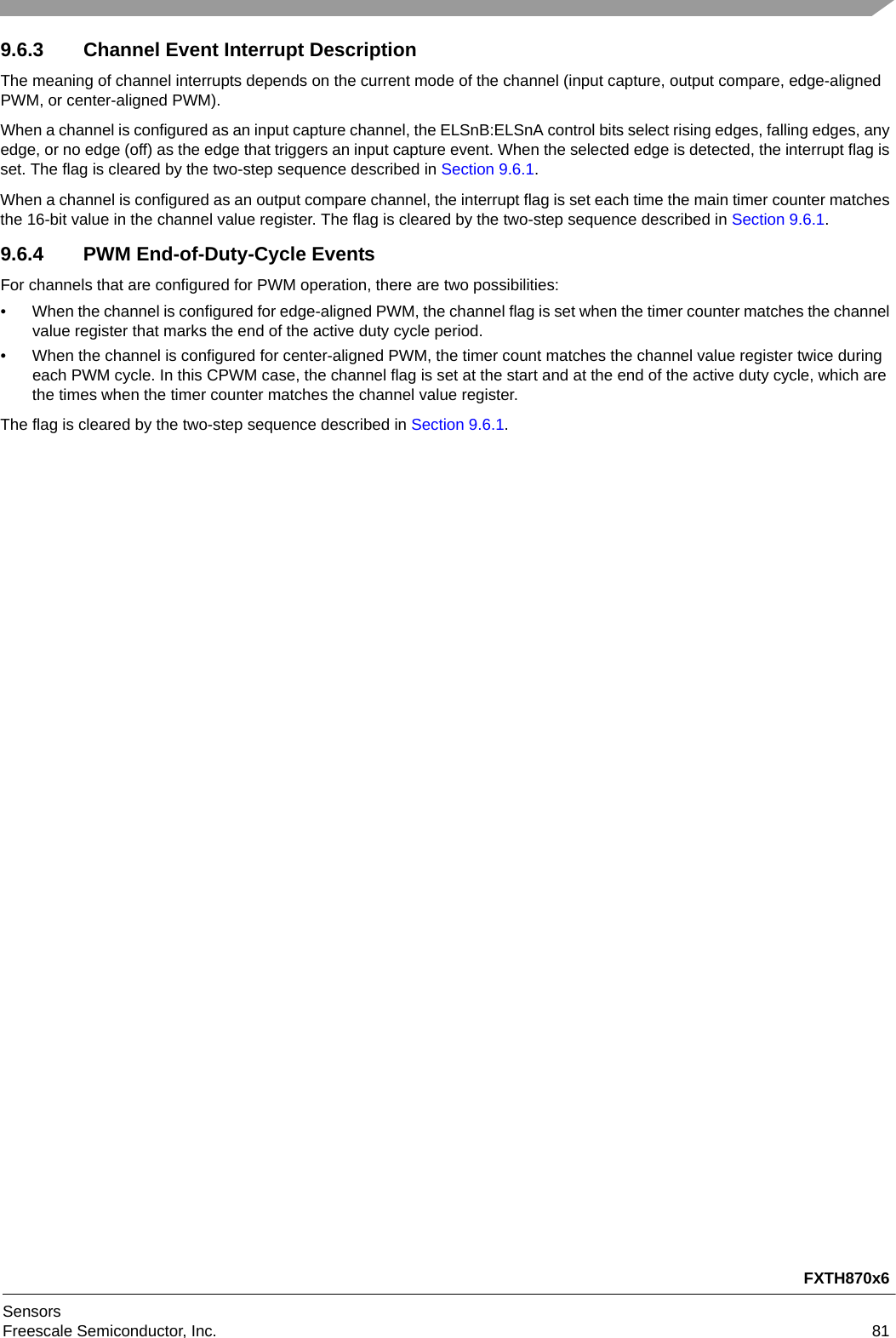 FXTH870x6SensorsFreescale Semiconductor, Inc. 819.6.3 Channel Event Interrupt DescriptionThe meaning of channel interrupts depends on the current mode of the channel (input capture, output compare, edge-aligned PWM, or center-aligned PWM).When a channel is configured as an input capture channel, the ELSnB:ELSnA control bits select rising edges, falling edges, any edge, or no edge (off) as the edge that triggers an input capture event. When the selected edge is detected, the interrupt flag is set. The flag is cleared by the two-step sequence described in Section 9.6.1.When a channel is configured as an output compare channel, the interrupt flag is set each time the main timer counter matches the 16-bit value in the channel value register. The flag is cleared by the two-step sequence described in Section 9.6.1.9.6.4 PWM End-of-Duty-Cycle EventsFor channels that are configured for PWM operation, there are two possibilities: • When the channel is configured for edge-aligned PWM, the channel flag is set when the timer counter matches the channel value register that marks the end of the active duty cycle period. • When the channel is configured for center-aligned PWM, the timer count matches the channel value register twice during each PWM cycle. In this CPWM case, the channel flag is set at the start and at the end of the active duty cycle, which are the times when the timer counter matches the channel value register. The flag is cleared by the two-step sequence described in Section 9.6.1.