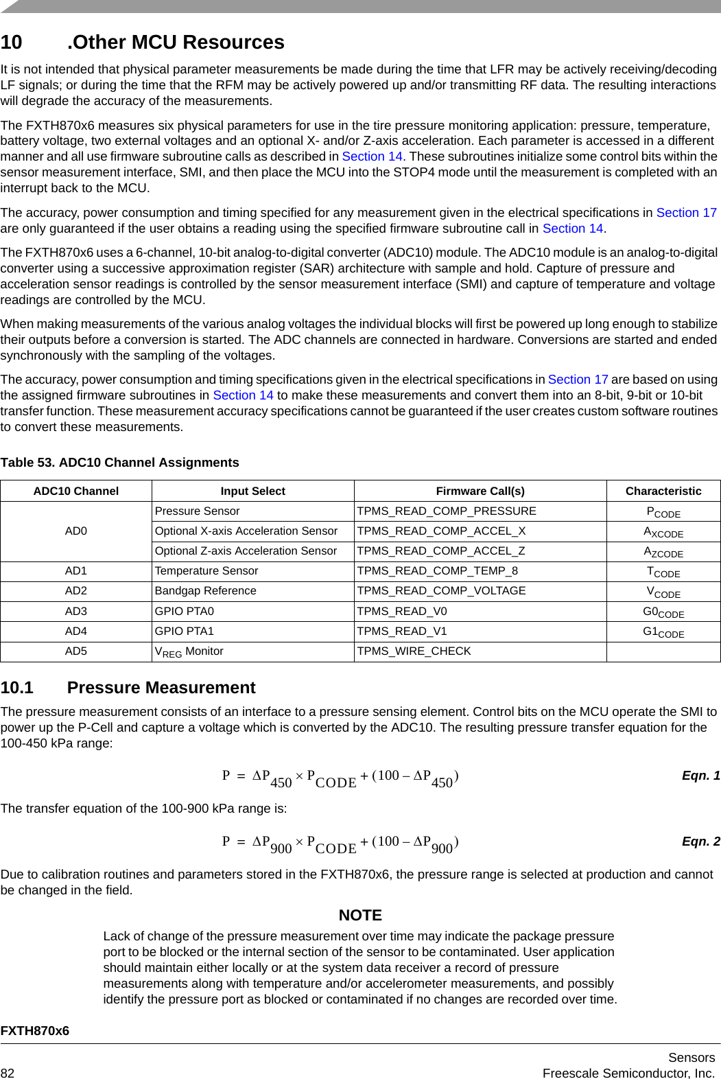 FXTH870x6Sensors82 Freescale Semiconductor, Inc.10 .Other MCU ResourcesIt is not intended that physical parameter measurements be made during the time that LFR may be actively receiving/decoding LF signals; or during the time that the RFM may be actively powered up and/or transmitting RF data. The resulting interactions will degrade the accuracy of the measurements.The FXTH870x6 measures six physical parameters for use in the tire pressure monitoring application: pressure, temperature, battery voltage, two external voltages and an optional X- and/or Z-axis acceleration. Each parameter is accessed in a different manner and all use firmware subroutine calls as described in Section 14. These subroutines initialize some control bits within the sensor measurement interface, SMI, and then place the MCU into the STOP4 mode until the measurement is completed with an interrupt back to the MCU.The accuracy, power consumption and timing specified for any measurement given in the electrical specifications in Section 17 are only guaranteed if the user obtains a reading using the specified firmware subroutine call in Section 14.The FXTH870x6 uses a 6-channel, 10-bit analog-to-digital converter (ADC10) module. The ADC10 module is an analog-to-digital converter using a successive approximation register (SAR) architecture with sample and hold. Capture of pressure and acceleration sensor readings is controlled by the sensor measurement interface (SMI) and capture of temperature and voltage readings are controlled by the MCU.When making measurements of the various analog voltages the individual blocks will first be powered up long enough to stabilize their outputs before a conversion is started. The ADC channels are connected in hardware. Conversions are started and ended synchronously with the sampling of the voltages.The accuracy, power consumption and timing specifications given in the electrical specifications in Section 17 are based on using the assigned firmware subroutines in Section 14 to make these measurements and convert them into an 8-bit, 9-bit or 10-bit transfer function. These measurement accuracy specifications cannot be guaranteed if the user creates custom software routines to convert these measurements. 10.1 Pressure MeasurementThe pressure measurement consists of an interface to a pressure sensing element. Control bits on the MCU operate the SMI to power up the P-Cell and capture a voltage which is converted by the ADC10. The resulting pressure transfer equation for the 100-450 kPa range:Eqn. 1The transfer equation of the 100-900 kPa range is:Eqn. 2Due to calibration routines and parameters stored in the FXTH870x6, the pressure range is selected at production and cannot be changed in the field.NOTELack of change of the pressure measurement over time may indicate the package pressure port to be blocked or the internal section of the sensor to be contaminated. User application should maintain either locally or at the system data receiver a record of pressure measurements along with temperature and/or accelerometer measurements, and possibly identify the pressure port as blocked or contaminated if no changes are recorded over time.Table 53. ADC10 Channel AssignmentsADC10 Channel Input Select Firmware Call(s) CharacteristicAD0Pressure Sensor TPMS_READ_COMP_PRESSURE PCODEOptional X-axis Acceleration Sensor TPMS_READ_COMP_ACCEL_X AXCODEOptional Z-axis Acceleration Sensor TPMS_READ_COMP_ACCEL_Z AZCODEAD1 Temperature Sensor TPMS_READ_COMP_TEMP_8 TCODEAD2 Bandgap Reference TPMS_READ_COMP_VOLTAGE VCODEAD3 GPIO PTA0 TPMS_READ_V0 G0CODEAD4 GPIO PTA1 TPMS_READ_V1 G1CODEAD5 VREG Monitor TPMS_WIRE_CHECKPP450 PCODE100 P450–+=PP900 PCODE100 P900–+=