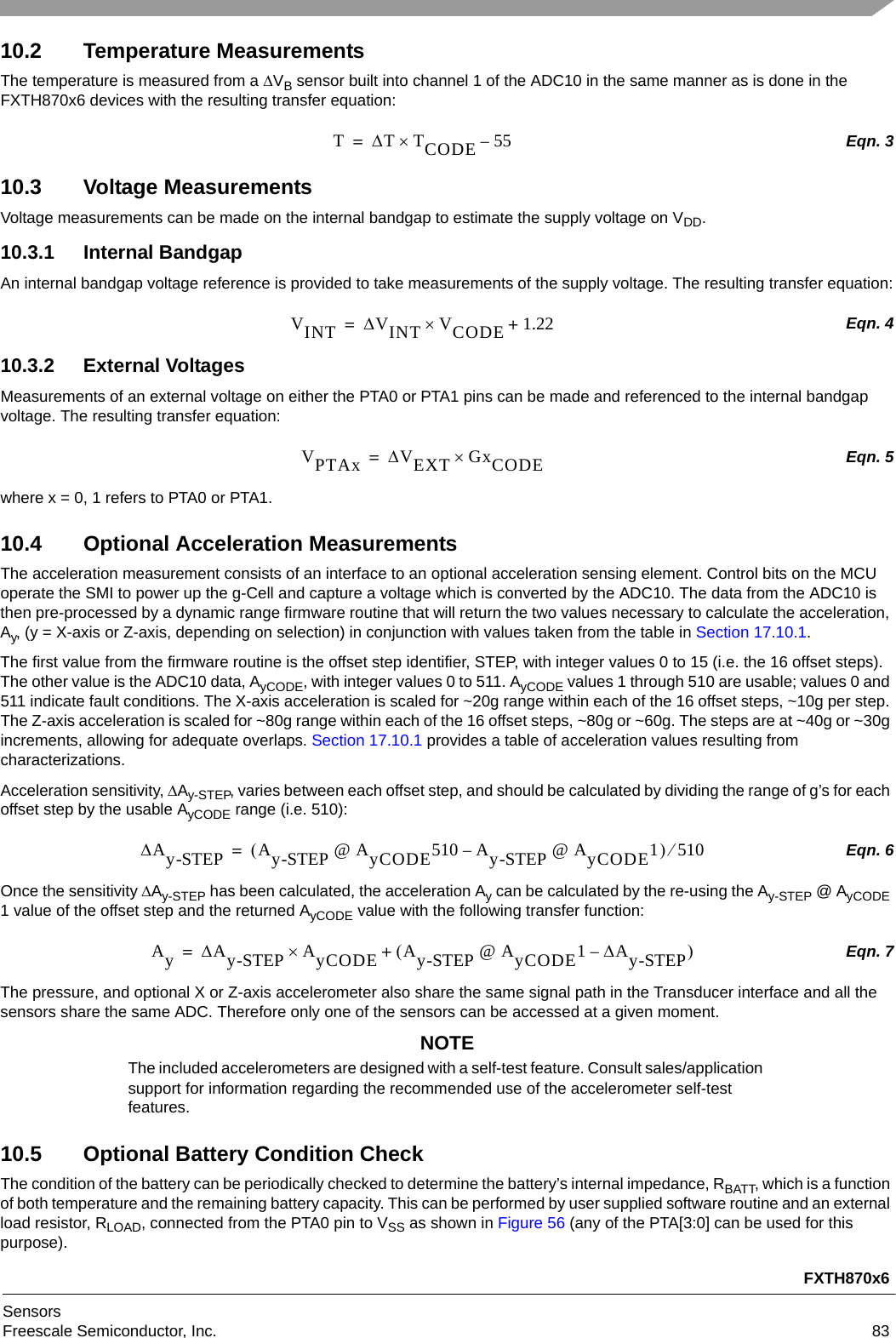 FXTH870x6SensorsFreescale Semiconductor, Inc. 8310.2 Temperature MeasurementsThe temperature is measured from a VB sensor built into channel 1 of the ADC10 in the same manner as is done in the FXTH870x6 devices with the resulting transfer equation:Eqn. 310.3 Voltage MeasurementsVoltage measurements can be made on the internal bandgap to estimate the supply voltage on VDD. 10.3.1 Internal BandgapAn internal bandgap voltage reference is provided to take measurements of the supply voltage. The resulting transfer equation:Eqn. 410.3.2 External VoltagesMeasurements of an external voltage on either the PTA0 or PTA1 pins can be made and referenced to the internal bandgap voltage. The resulting transfer equation: Eqn. 5where x = 0, 1 refers to PTA0 or PTA1.10.4 Optional Acceleration MeasurementsThe acceleration measurement consists of an interface to an optional acceleration sensing element. Control bits on the MCU operate the SMI to power up the g-Cell and capture a voltage which is converted by the ADC10. The data from the ADC10 is then pre-processed by a dynamic range firmware routine that will return the two values necessary to calculate the acceleration, Ay, (y = X-axis or Z-axis, depending on selection) in conjunction with values taken from the table in Section 17.10.1.The first value from the firmware routine is the offset step identifier, STEP, with integer values 0 to 15 (i.e. the 16 offset steps). The other value is the ADC10 data, AyCODE, with integer values 0 to 511. AyCODE values 1 through 510 are usable; values 0 and 511 indicate fault conditions. The X-axis acceleration is scaled for ~20g range within each of the 16 offset steps, ~10g per step. The Z-axis acceleration is scaled for ~80g range within each of the 16 offset steps, ~80g or ~60g. The steps are at ~40g or ~30g increments, allowing for adequate overlaps. Section 17.10.1 provides a table of acceleration values resulting from characterizations.Acceleration sensitivity, Ay-STEP, varies between each offset step, and should be calculated by dividing the range of g’s for each offset step by the usable AyCODE range (i.e. 510): Eqn. 6Once the sensitivity Ay-STEP has been calculated, the acceleration Ay can be calculated by the re-using the Ay-STEP @ AyCODE 1 value of the offset step and the returned AyCODE value with the following transfer function: Eqn. 7The pressure, and optional X or Z-axis accelerometer also share the same signal path in the Transducer interface and all the sensors share the same ADC. Therefore only one of the sensors can be accessed at a given moment.NOTEThe included accelerometers are designed with a self-test feature. Consult sales/application support for information regarding the recommended use of the accelerometer self-test features.10.5 Optional Battery Condition CheckThe condition of the battery can be periodically checked to determine the battery’s internal impedance, RBATT, which is a function of both temperature and the remaining battery capacity. This can be performed by user supplied software routine and an external load resistor, RLOAD, connected from the PTA0 pin to VSS as shown in Figure 56 (any of the PTA[3:0] can be used for this purpose).TTTCODE 55–=VINT VINT VCODE 1.22+=VPTAx VEXT GxCODE=Ay-STEP Ay-STEP @ AyCODE510 Ay-STEP @ AyCODE1–510=AyAy-STEP AyCODE Ay-STEP @ AyCODE1Ay-STEP–+=