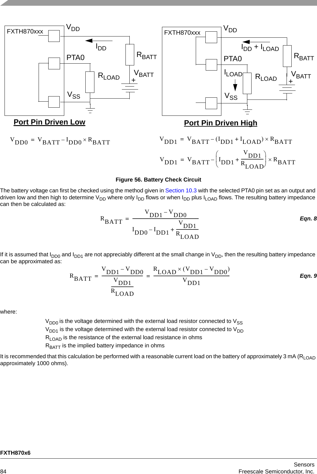 FXTH870x6Sensors84 Freescale Semiconductor, Inc.Figure 56. Battery Check CircuitThe battery voltage can first be checked using the method given in Section 10.3 with the selected PTA0 pin set as an output and driven low and then high to determine VDD where only IDD flows or when IDD plus ILOAD flows. The resulting battery impedance can then be calculated as:Eqn. 8If it is assumed that IDD0 and IDD1 are not appreciably different at the small change in VDD, then the resulting battery impedance can be approximated as:Eqn. 9where:VDD0 is the voltage determined with the external load resistor connected to VSSVDD1 is the voltage determined with the external load resistor connected to VDDRLOAD is the resistance of the external load resistance in ohmsRBATT is the implied battery impedance in ohmsIt is recommended that this calculation be performed with a reasonable current load on the battery of approximately 3 mA (RLOAD approximately 1000 ohms).PTA0VSSVDDFXTH870xxxRLOAD +VBATTIDDPort Pin Driven Low Port Pin Driven HighRBATT PTA0VSSVDDFXTH870xxxRLOAD +VBATTIDD + ILOAD RBATTILOADVDD0 VBATT IDD0 RBATT–= VDD1 VBATT IDD1 ILOAD+RBATT–=VDD1 VBATT IDD1VDD1RLOAD---------------------+RBATT–=RBATTVDD1 VDD0–IDD0 IDD1–VDD1RLOAD---------------------+---------------------------------------------------------------=RBATTVDD1 VDD0–VDD1RLOAD------------------------------------------------------------ RLOAD VDD1 VDD0–VDD1-------------------------------------------------------------------------==