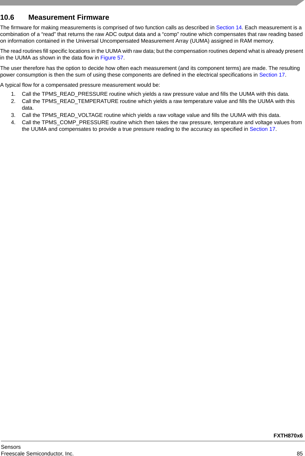 FXTH870x6SensorsFreescale Semiconductor, Inc. 8510.6 Measurement FirmwareThe firmware for making measurements is comprised of two function calls as described in Section 14. Each measurement is a combination of a “read” that returns the raw ADC output data and a “comp” routine which compensates that raw reading based on information contained in the Universal Uncompensated Measurement Array (UUMA) assigned in RAM memory.The read routines fill specific locations in the UUMA with raw data; but the compensation routines depend what is already present in the UUMA as shown in the data flow in Figure 57.The user therefore has the option to decide how often each measurement (and its component terms) are made. The resulting power consumption is then the sum of using these components are defined in the electrical specifications in Section 17.A typical flow for a compensated pressure measurement would be:1. Call the TPMS_READ_PRESSURE routine which yields a raw pressure value and fills the UUMA with this data.2. Call the TPMS_READ_TEMPERATURE routine which yields a raw temperature value and fills the UUMA with this data.3. Call the TPMS_READ_VOLTAGE routine which yields a raw voltage value and fills the UUMA with this data.4. Call the TPMS_COMP_PRESSURE routine which then takes the raw pressure, temperature and voltage values from the UUMA and compensates to provide a true pressure reading to the accuracy as specified in Section 17.