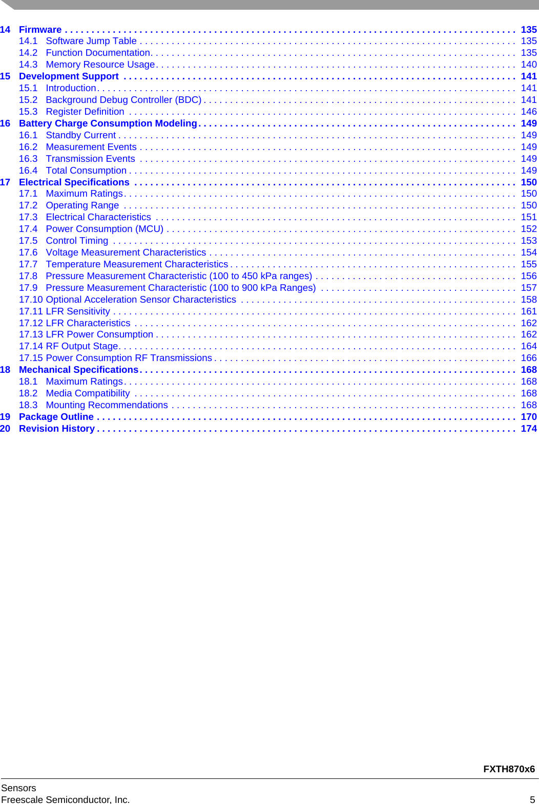 FXTH870x6SensorsFreescale Semiconductor, Inc. 514 Firmware . . . . . . . . . . . . . . . . . . . . . . . . . . . . . . . . . . . . . . . . . . . . . . . . . . . . . . . . . . . . . . . . . . . . . . . . . . . . . . . . . . . . .  13514.1 Software Jump Table . . . . . . . . . . . . . . . . . . . . . . . . . . . . . . . . . . . . . . . . . . . . . . . . . . . . . . . . . . . . . . . . . . . . . . .  13514.2 Function Documentation. . . . . . . . . . . . . . . . . . . . . . . . . . . . . . . . . . . . . . . . . . . . . . . . . . . . . . . . . . . . . . . . . . . . .  13514.3 Memory Resource Usage. . . . . . . . . . . . . . . . . . . . . . . . . . . . . . . . . . . . . . . . . . . . . . . . . . . . . . . . . . . . . . . . . . . .  14015 Development Support  . . . . . . . . . . . . . . . . . . . . . . . . . . . . . . . . . . . . . . . . . . . . . . . . . . . . . . . . . . . . . . . . . . . . . . . . . .  14115.1 Introduction. . . . . . . . . . . . . . . . . . . . . . . . . . . . . . . . . . . . . . . . . . . . . . . . . . . . . . . . . . . . . . . . . . . . . . . . . . . . . . .  14115.2 Background Debug Controller (BDC) . . . . . . . . . . . . . . . . . . . . . . . . . . . . . . . . . . . . . . . . . . . . . . . . . . . . . . . . . . .  14115.3 Register Definition  . . . . . . . . . . . . . . . . . . . . . . . . . . . . . . . . . . . . . . . . . . . . . . . . . . . . . . . . . . . . . . . . . . . . . . . . .  14616 Battery Charge Consumption Modeling. . . . . . . . . . . . . . . . . . . . . . . . . . . . . . . . . . . . . . . . . . . . . . . . . . . . . . . . . . . .  14916.1 Standby Current . . . . . . . . . . . . . . . . . . . . . . . . . . . . . . . . . . . . . . . . . . . . . . . . . . . . . . . . . . . . . . . . . . . . . . . . . . .  14916.2 Measurement Events . . . . . . . . . . . . . . . . . . . . . . . . . . . . . . . . . . . . . . . . . . . . . . . . . . . . . . . . . . . . . . . . . . . . . . .  14916.3 Transmission Events  . . . . . . . . . . . . . . . . . . . . . . . . . . . . . . . . . . . . . . . . . . . . . . . . . . . . . . . . . . . . . . . . . . . . . . .  14916.4 Total Consumption . . . . . . . . . . . . . . . . . . . . . . . . . . . . . . . . . . . . . . . . . . . . . . . . . . . . . . . . . . . . . . . . . . . . . . . . .  14917 Electrical Specifications  . . . . . . . . . . . . . . . . . . . . . . . . . . . . . . . . . . . . . . . . . . . . . . . . . . . . . . . . . . . . . . . . . . . . . . . .  15017.1 Maximum Ratings. . . . . . . . . . . . . . . . . . . . . . . . . . . . . . . . . . . . . . . . . . . . . . . . . . . . . . . . . . . . . . . . . . . . . . . . . .  15017.2 Operating Range  . . . . . . . . . . . . . . . . . . . . . . . . . . . . . . . . . . . . . . . . . . . . . . . . . . . . . . . . . . . . . . . . . . . . . . . . . .  15017.3 Electrical Characteristics  . . . . . . . . . . . . . . . . . . . . . . . . . . . . . . . . . . . . . . . . . . . . . . . . . . . . . . . . . . . . . . . . . . . .  15117.4 Power Consumption (MCU) . . . . . . . . . . . . . . . . . . . . . . . . . . . . . . . . . . . . . . . . . . . . . . . . . . . . . . . . . . . . . . . . . .  15217.5 Control Timing  . . . . . . . . . . . . . . . . . . . . . . . . . . . . . . . . . . . . . . . . . . . . . . . . . . . . . . . . . . . . . . . . . . . . . . . . . . . .  15317.6 Voltage Measurement Characteristics . . . . . . . . . . . . . . . . . . . . . . . . . . . . . . . . . . . . . . . . . . . . . . . . . . . . . . . . . .  15417.7 Temperature Measurement Characteristics . . . . . . . . . . . . . . . . . . . . . . . . . . . . . . . . . . . . . . . . . . . . . . . . . . . . . .  15517.8 Pressure Measurement Characteristic (100 to 450 kPa ranges) . . . . . . . . . . . . . . . . . . . . . . . . . . . . . . . . . . . . . .  15617.9 Pressure Measurement Characteristic (100 to 900 kPa Ranges)  . . . . . . . . . . . . . . . . . . . . . . . . . . . . . . . . . . . . .  15717.10 Optional Acceleration Sensor Characteristics  . . . . . . . . . . . . . . . . . . . . . . . . . . . . . . . . . . . . . . . . . . . . . . . . . . . .  15817.11 LFR Sensitivity . . . . . . . . . . . . . . . . . . . . . . . . . . . . . . . . . . . . . . . . . . . . . . . . . . . . . . . . . . . . . . . . . . . . . . . . . . . .  16117.12 LFR Characteristics  . . . . . . . . . . . . . . . . . . . . . . . . . . . . . . . . . . . . . . . . . . . . . . . . . . . . . . . . . . . . . . . . . . . . . . . .  16217.13 LFR Power Consumption . . . . . . . . . . . . . . . . . . . . . . . . . . . . . . . . . . . . . . . . . . . . . . . . . . . . . . . . . . . . . . . . . . . .  16217.14 RF Output Stage. . . . . . . . . . . . . . . . . . . . . . . . . . . . . . . . . . . . . . . . . . . . . . . . . . . . . . . . . . . . . . . . . . . . . . . . . . .  16417.15 Power Consumption RF Transmissions . . . . . . . . . . . . . . . . . . . . . . . . . . . . . . . . . . . . . . . . . . . . . . . . . . . . . . . . .  16618 Mechanical Specifications. . . . . . . . . . . . . . . . . . . . . . . . . . . . . . . . . . . . . . . . . . . . . . . . . . . . . . . . . . . . . . . . . . . . . . .  16818.1 Maximum Ratings. . . . . . . . . . . . . . . . . . . . . . . . . . . . . . . . . . . . . . . . . . . . . . . . . . . . . . . . . . . . . . . . . . . . . . . . . .  16818.2 Media Compatibility  . . . . . . . . . . . . . . . . . . . . . . . . . . . . . . . . . . . . . . . . . . . . . . . . . . . . . . . . . . . . . . . . . . . . . . . .  16818.3 Mounting Recommendations . . . . . . . . . . . . . . . . . . . . . . . . . . . . . . . . . . . . . . . . . . . . . . . . . . . . . . . . . . . . . . . . .  16819 Package Outline . . . . . . . . . . . . . . . . . . . . . . . . . . . . . . . . . . . . . . . . . . . . . . . . . . . . . . . . . . . . . . . . . . . . . . . . . . . . . . .  17020 Revision History . . . . . . . . . . . . . . . . . . . . . . . . . . . . . . . . . . . . . . . . . . . . . . . . . . . . . . . . . . . . . . . . . . . . . . . . . . . . . . .  174