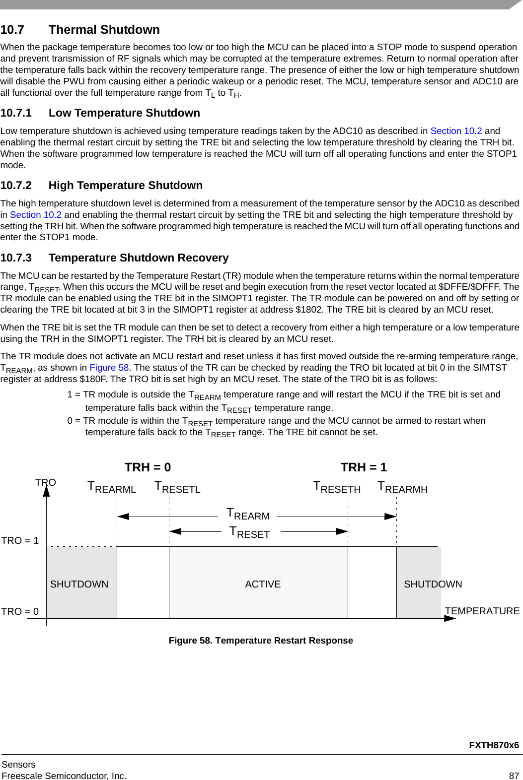 FXTH870x6SensorsFreescale Semiconductor, Inc. 8710.7 Thermal ShutdownWhen the package temperature becomes too low or too high the MCU can be placed into a STOP mode to suspend operation and prevent transmission of RF signals which may be corrupted at the temperature extremes. Return to normal operation after the temperature falls back within the recovery temperature range. The presence of either the low or high temperature shutdown will disable the PWU from causing either a periodic wakeup or a periodic reset. The MCU, temperature sensor and ADC10 are all functional over the full temperature range from TL to TH.10.7.1 Low Temperature ShutdownLow temperature shutdown is achieved using temperature readings taken by the ADC10 as described in Section 10.2 and enabling the thermal restart circuit by setting the TRE bit and selecting the low temperature threshold by clearing the TRH bit. When the software programmed low temperature is reached the MCU will turn off all operating functions and enter the STOP1 mode.10.7.2 High Temperature ShutdownThe high temperature shutdown level is determined from a measurement of the temperature sensor by the ADC10 as described in Section 10.2 and enabling the thermal restart circuit by setting the TRE bit and selecting the high temperature threshold by setting the TRH bit. When the software programmed high temperature is reached the MCU will turn off all operating functions and enter the STOP1 mode.10.7.3 Temperature Shutdown RecoveryThe MCU can be restarted by the Temperature Restart (TR) module when the temperature returns within the normal temperature range, TRESET. When this occurs the MCU will be reset and begin execution from the reset vector located at $DFFE/$DFFF. The TR module can be enabled using the TRE bit in the SIMOPT1 register. The TR module can be powered on and off by setting or clearing the TRE bit located at bit 3 in the SIMOPT1 register at address $1802. The TRE bit is cleared by an MCU reset.When the TRE bit is set the TR module can then be set to detect a recovery from either a high temperature or a low temperature using the TRH in the SIMOPT1 register. The TRH bit is cleared by an MCU reset.The TR module does not activate an MCU restart and reset unless it has first moved outside the re-arming temperature range, TREARM, as shown in Figure 58. The status of the TR can be checked by reading the TRO bit located at bit 0 in the SIMTST register at address $180F. The TRO bit is set high by an MCU reset. The state of the TRO bit is as follows:1 = TR module is outside the TREARM temperature range and will restart the MCU if the TRE bit is set and temperature falls back within the TRESET temperature range.0 = TR module is within the TRESET temperature range and the MCU cannot be armed to restart when temperature falls back to the TRESET range. The TRE bit cannot be set.Figure 58. Temperature Restart ResponseTRO = 1TRO = 0TRESETTREARMTROTEMPERATURESHUTDOWNSHUTDOWN ACTIVETREARML TREARMHTRESETL TRESETHTRH = 1TRH = 0