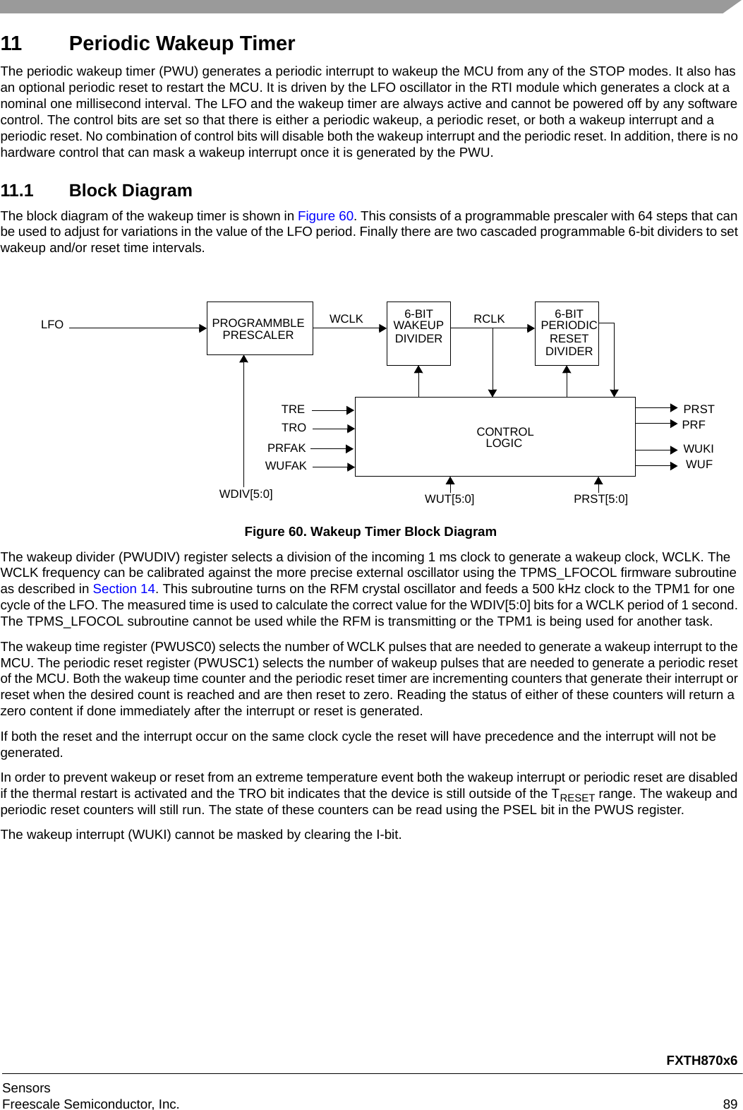 FXTH870x6SensorsFreescale Semiconductor, Inc. 8911 Periodic Wakeup TimerThe periodic wakeup timer (PWU) generates a periodic interrupt to wakeup the MCU from any of the STOP modes. It also has an optional periodic reset to restart the MCU. It is driven by the LFO oscillator in the RTI module which generates a clock at a nominal one millisecond interval. The LFO and the wakeup timer are always active and cannot be powered off by any software control. The control bits are set so that there is either a periodic wakeup, a periodic reset, or both a wakeup interrupt and a periodic reset. No combination of control bits will disable both the wakeup interrupt and the periodic reset. In addition, there is no hardware control that can mask a wakeup interrupt once it is generated by the PWU.11.1 Block DiagramThe block diagram of the wakeup timer is shown in Figure 60. This consists of a programmable prescaler with 64 steps that can be used to adjust for variations in the value of the LFO period. Finally there are two cascaded programmable 6-bit dividers to set wakeup and/or reset time intervals.Figure 60. Wakeup Timer Block DiagramThe wakeup divider (PWUDIV) register selects a division of the incoming 1 ms clock to generate a wakeup clock, WCLK. The WCLK frequency can be calibrated against the more precise external oscillator using the TPMS_LFOCOL firmware subroutine as described in Section 14. This subroutine turns on the RFM crystal oscillator and feeds a 500 kHz clock to the TPM1 for one cycle of the LFO. The measured time is used to calculate the correct value for the WDIV[5:0] bits for a WCLK period of 1 second. The TPMS_LFOCOL subroutine cannot be used while the RFM is transmitting or the TPM1 is being used for another task.The wakeup time register (PWUSC0) selects the number of WCLK pulses that are needed to generate a wakeup interrupt to the MCU. The periodic reset register (PWUSC1) selects the number of wakeup pulses that are needed to generate a periodic reset of the MCU. Both the wakeup time counter and the periodic reset timer are incrementing counters that generate their interrupt or reset when the desired count is reached and are then reset to zero. Reading the status of either of these counters will return a zero content if done immediately after the interrupt or reset is generated.If both the reset and the interrupt occur on the same clock cycle the reset will have precedence and the interrupt will not be generated.In order to prevent wakeup or reset from an extreme temperature event both the wakeup interrupt or periodic reset are disabled if the thermal restart is activated and the TRO bit indicates that the device is still outside of the TRESET range. The wakeup and periodic reset counters will still run. The state of these counters can be read using the PSEL bit in the PWUS register.The wakeup interrupt (WUKI) cannot be masked by clearing the I-bit.CONTROLLOGICLFO 6-BITWAKEUPWUFPROGRAMMBLEPRESCALERWDIV[5:0] WUT[5:0]WUKIPRST[5:0]DIVIDER6-BITPERIODICRESETWCLK RCLKDIVIDERPRFPRSTWUFAKTROPRFAKTRE