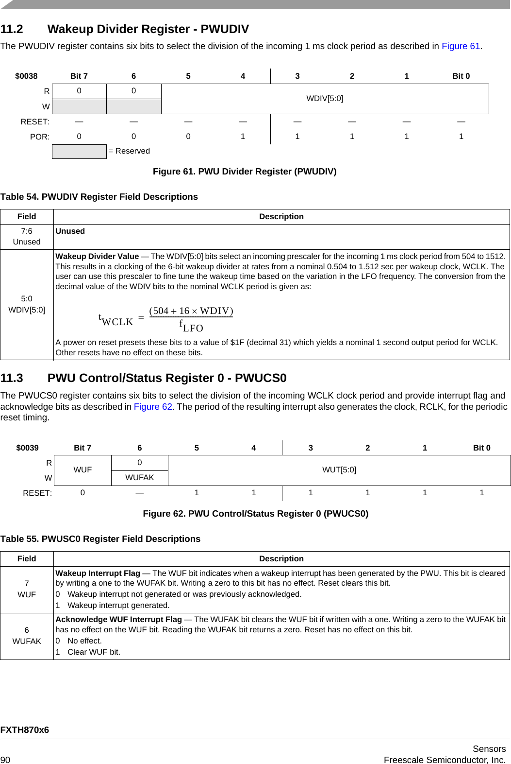 FXTH870x6Sensors90 Freescale Semiconductor, Inc.11.2 Wakeup Divider Register - PWUDIVThe PWUDIV register contains six bits to select the division of the incoming 1 ms clock period as described in Figure 61.11.3 PWU Control/Status Register 0 - PWUCS0The PWUCS0 register contains six bits to select the division of the incoming WCLK clock period and provide interrupt flag and acknowledge bits as described in Figure 62. The period of the resulting interrupt also generates the clock, RCLK, for the periodic reset timing.$0038 Bit 7 654321Bit 0R0 0 WDIV[5:0]WRESET: ————————POR: 00011111= ReservedFigure 61. PWU Divider Register (PWUDIV)Table 54. PWUDIV Register Field DescriptionsField Description7:6UnusedUnused5:0WDIV[5:0]Wakeup Divider Value — The WDIV[5:0] bits select an incoming prescaler for the incoming 1 ms clock period from 504 to 1512. This results in a clocking of the 6-bit wakeup divider at rates from a nominal 0.504 to 1.512 sec per wakeup clock, WCLK. The user can use this prescaler to fine tune the wakeup time based on the variation in the LFO frequency. The conversion from the decimal value of the WDIV bits to the nominal WCLK period is given as:A power on reset presets these bits to a value of $1F (decimal 31) which yields a nominal 1 second output period for WCLK. Other resets have no effect on these bits.$0039 Bit 7 6 5 4 3 2 1 Bit 0RWUF 0WUT[5:0]WWUFAKRESET: 0—111111Figure 62. PWU Control/Status Register 0 (PWUCS0)Table 55. PWUSC0 Register Field DescriptionsField Description7WUFWakeup Interrupt Flag — The WUF bit indicates when a wakeup interrupt has been generated by the PWU. This bit is cleared by writing a one to the WUFAK bit. Writing a zero to this bit has no effect. Reset clears this bit.0 Wakeup interrupt not generated or was previously acknowledged.1 Wakeup interrupt generated.6WUFAKAcknowledge WUF Interrupt Flag — The WUFAK bit clears the WUF bit if written with a one. Writing a zero to the WUFAK bit has no effect on the WUF bit. Reading the WUFAK bit returns a zero. Reset has no effect on this bit.0 No effect.1 Clear WUF bit.tWCLK 504 16 WDIV+fLFO-------------------------------------------------=