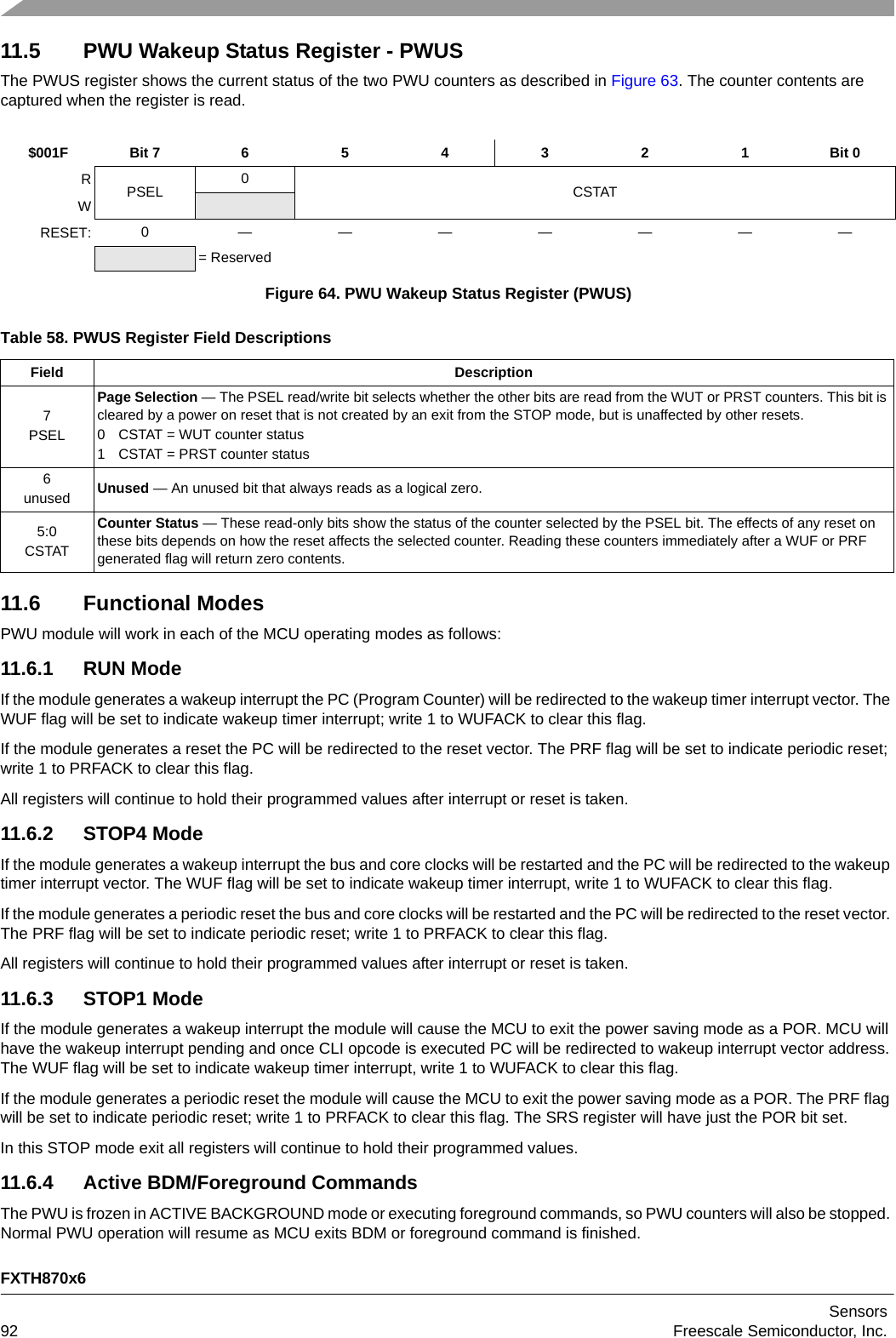 FXTH870x6Sensors92 Freescale Semiconductor, Inc.11.5 PWU Wakeup Status Register - PWUSThe PWUS register shows the current status of the two PWU counters as described in Figure 63. The counter contents are captured when the register is read.11.6 Functional ModesPWU module will work in each of the MCU operating modes as follows:11.6.1 RUN ModeIf the module generates a wakeup interrupt the PC (Program Counter) will be redirected to the wakeup timer interrupt vector. The WUF flag will be set to indicate wakeup timer interrupt; write 1 to WUFACK to clear this flag.If the module generates a reset the PC will be redirected to the reset vector. The PRF flag will be set to indicate periodic reset; write 1 to PRFACK to clear this flag.All registers will continue to hold their programmed values after interrupt or reset is taken.11.6.2 STOP4 ModeIf the module generates a wakeup interrupt the bus and core clocks will be restarted and the PC will be redirected to the wakeup timer interrupt vector. The WUF flag will be set to indicate wakeup timer interrupt, write 1 to WUFACK to clear this flag.If the module generates a periodic reset the bus and core clocks will be restarted and the PC will be redirected to the reset vector. The PRF flag will be set to indicate periodic reset; write 1 to PRFACK to clear this flag.All registers will continue to hold their programmed values after interrupt or reset is taken.11.6.3 STOP1 ModeIf the module generates a wakeup interrupt the module will cause the MCU to exit the power saving mode as a POR. MCU will have the wakeup interrupt pending and once CLI opcode is executed PC will be redirected to wakeup interrupt vector address. The WUF flag will be set to indicate wakeup timer interrupt, write 1 to WUFACK to clear this flag.If the module generates a periodic reset the module will cause the MCU to exit the power saving mode as a POR. The PRF flag will be set to indicate periodic reset; write 1 to PRFACK to clear this flag. The SRS register will have just the POR bit set. In this STOP mode exit all registers will continue to hold their programmed values.11.6.4 Active BDM/Foreground CommandsThe PWU is frozen in ACTIVE BACKGROUND mode or executing foreground commands, so PWU counters will also be stopped. Normal PWU operation will resume as MCU exits BDM or foreground command is finished.$001F Bit 7 6 5 4 3 2 1 Bit 0RPSEL 0CSTATWRESET: 0 ———————= ReservedFigure 64. PWU Wakeup Status Register (PWUS)Table 58. PWUS Register Field DescriptionsField Description7PSELPage Selection — The PSEL read/write bit selects whether the other bits are read from the WUT or PRST counters. This bit is cleared by a power on reset that is not created by an exit from the STOP mode, but is unaffected by other resets.0 CSTAT = WUT counter status1 CSTAT = PRST counter status6unused Unused — An unused bit that always reads as a logical zero.5:0CSTATCounter Status — These read-only bits show the status of the counter selected by the PSEL bit. The effects of any reset on these bits depends on how the reset affects the selected counter. Reading these counters immediately after a WUF or PRF generated flag will return zero contents.