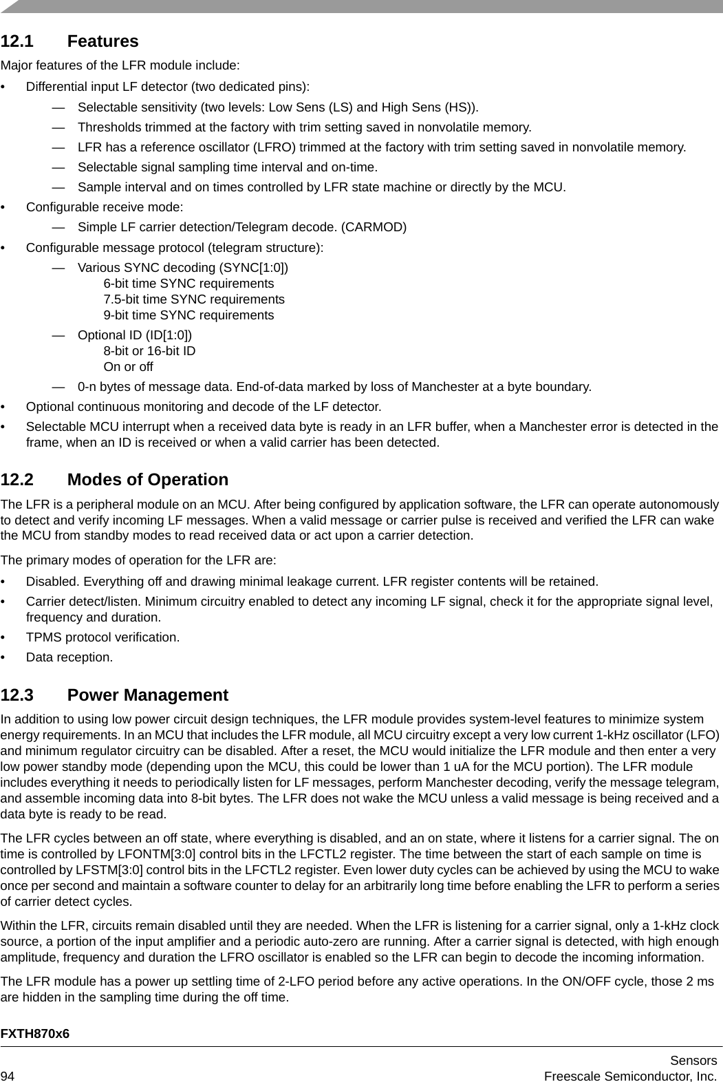 FXTH870x6Sensors94 Freescale Semiconductor, Inc.12.1 FeaturesMajor features of the LFR module include:• Differential input LF detector (two dedicated pins):— Selectable sensitivity (two levels: Low Sens (LS) and High Sens (HS)).— Thresholds trimmed at the factory with trim setting saved in nonvolatile memory.— LFR has a reference oscillator (LFRO) trimmed at the factory with trim setting saved in nonvolatile memory.— Selectable signal sampling time interval and on-time.— Sample interval and on times controlled by LFR state machine or directly by the MCU.• Configurable receive mode:— Simple LF carrier detection/Telegram decode. (CARMOD)• Configurable message protocol (telegram structure):— Various SYNC decoding (SYNC[1:0])6-bit time SYNC requirements7.5-bit time SYNC requirements9-bit time SYNC requirements— Optional ID (ID[1:0])8-bit or 16-bit ID On or off— 0-n bytes of message data. End-of-data marked by loss of Manchester at a byte boundary.• Optional continuous monitoring and decode of the LF detector.• Selectable MCU interrupt when a received data byte is ready in an LFR buffer, when a Manchester error is detected in the frame, when an ID is received or when a valid carrier has been detected.12.2 Modes of OperationThe LFR is a peripheral module on an MCU. After being configured by application software, the LFR can operate autonomously to detect and verify incoming LF messages. When a valid message or carrier pulse is received and verified the LFR can wake the MCU from standby modes to read received data or act upon a carrier detection.The primary modes of operation for the LFR are:• Disabled. Everything off and drawing minimal leakage current. LFR register contents will be retained.• Carrier detect/listen. Minimum circuitry enabled to detect any incoming LF signal, check it for the appropriate signal level, frequency and duration.• TPMS protocol verification.• Data reception.12.3 Power ManagementIn addition to using low power circuit design techniques, the LFR module provides system-level features to minimize system energy requirements. In an MCU that includes the LFR module, all MCU circuitry except a very low current 1-kHz oscillator (LFO) and minimum regulator circuitry can be disabled. After a reset, the MCU would initialize the LFR module and then enter a very low power standby mode (depending upon the MCU, this could be lower than 1 uA for the MCU portion). The LFR module includes everything it needs to periodically listen for LF messages, perform Manchester decoding, verify the message telegram, and assemble incoming data into 8-bit bytes. The LFR does not wake the MCU unless a valid message is being received and a data byte is ready to be read.The LFR cycles between an off state, where everything is disabled, and an on state, where it listens for a carrier signal. The on time is controlled by LFONTM[3:0] control bits in the LFCTL2 register. The time between the start of each sample on time is controlled by LFSTM[3:0] control bits in the LFCTL2 register. Even lower duty cycles can be achieved by using the MCU to wake once per second and maintain a software counter to delay for an arbitrarily long time before enabling the LFR to perform a series of carrier detect cycles.Within the LFR, circuits remain disabled until they are needed. When the LFR is listening for a carrier signal, only a 1-kHz clock source, a portion of the input amplifier and a periodic auto-zero are running. After a carrier signal is detected, with high enough amplitude, frequency and duration the LFRO oscillator is enabled so the LFR can begin to decode the incoming information.The LFR module has a power up settling time of 2-LFO period before any active operations. In the ON/OFF cycle, those 2 ms are hidden in the sampling time during the off time.