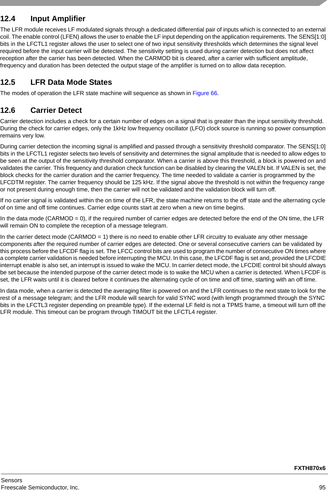 FXTH870x6SensorsFreescale Semiconductor, Inc. 9512.4 Input AmplifierThe LFR module receives LF modulated signals through a dedicated differential pair of inputs which is connected to an external coil. The enable control (LFEN) allows the user to enable the LF input depending on the application requirements. The SENS[1:0] bits in the LFCTL1 register allows the user to select one of two input sensitivity thresholds which determines the signal level required before the input carrier will be detected. The sensitivity setting is used during carrier detection but does not affect reception after the carrier has been detected. When the CARMOD bit is cleared, after a carrier with sufficient amplitude, frequency and duration has been detected the output stage of the amplifier is turned on to allow data reception.12.5 LFR Data Mode StatesThe modes of operation the LFR state machine will sequence as shown in Figure 66.12.6 Carrier DetectCarrier detection includes a check for a certain number of edges on a signal that is greater than the input sensitivity threshold. During the check for carrier edges, only the 1kHz low frequency oscillator (LFO) clock source is running so power consumption remains very low. During carrier detection the incoming signal is amplified and passed through a sensitivity threshold comparator. The SENS[1:0] bits in the LFCTL1 register selects two levels of sensitivity and determines the signal amplitude that is needed to allow edges to be seen at the output of the sensitivity threshold comparator. When a carrier is above this threshold, a block is powered on and validates the carrier. This frequency and duration check function can be disabled by clearing the VALEN bit. If VALEN is set, the block checks for the carrier duration and the carrier frequency. The time needed to validate a carrier is programmed by the LFCDTM register. The carrier frequency should be 125 kHz. If the signal above the threshold is not within the frequency range or not present during enough time, then the carrier will not be validated and the validation block will turn off.If no carrier signal is validated within the on time of the LFR, the state machine returns to the off state and the alternating cycle of on time and off time continues. Carrier edge counts start at zero when a new on time begins. In the data mode (CARMOD = 0), if the required number of carrier edges are detected before the end of the ON time, the LFR will remain ON to complete the reception of a message telegram.In the carrier detect mode (CARMOD = 1) there is no need to enable other LFR circuitry to evaluate any other message components after the required number of carrier edges are detected. One or several consecutive carriers can be validated by this process before the LFCDF flag is set. The LFCC control bits are used to program the number of consecutive ON times where a complete carrier validation is needed before interrupting the MCU. In this case, the LFCDF flag is set and, provided the LFCDIE interrupt enable is also set, an interrupt is issued to wake the MCU. In carrier detect mode, the LFCDIE control bit should always be set because the intended purpose of the carrier detect mode is to wake the MCU when a carrier is detected. When LFCDF is set, the LFR waits until it is cleared before it continues the alternating cycle of on time and off time, starting with an off time.In data mode, when a carrier is detected the averaging filter is powered on and the LFR continues to the next state to look for the rest of a message telegram; and the LFR module will search for valid SYNC word (with length programmed through the SYNC bits in the LFCTL3 register depending on preamble type). If the external LF field is not a TPMS frame, a timeout will turn off the LFR module. This timeout can be program through TIMOUT bit the LFCTL4 register.