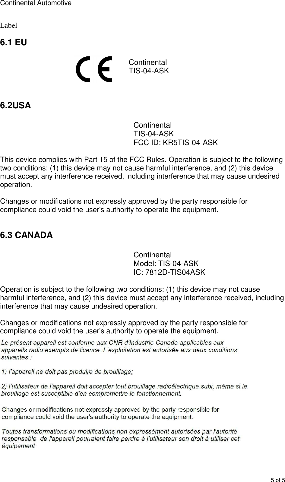 Continental Automotive        5 of 5 Label 6.1 EU  Continental TIS-04-ASK   6.2USA  Continental TIS-04-ASK FCC ID: KR5TIS-04-ASK  This device complies with Part 15 of the FCC Rules. Operation is subject to the following two conditions: (1) this device may not cause harmful interference, and (2) this device must accept any interference received, including interference that may cause undesired operation.   Changes or modifications not expressly approved by the party responsible for compliance could void the user&apos;s authority to operate the equipment.  6.3 CANADA  Continental Model: TIS-04-ASK IC: 7812D-TIS04ASK  Operation is subject to the following two conditions: (1) this device may not cause harmful interference, and (2) this device must accept any interference received, including interference that may cause undesired operation.  Changes or modifications not expressly approved by the party responsible for compliance could void the user&apos;s authority to operate the equipment.  