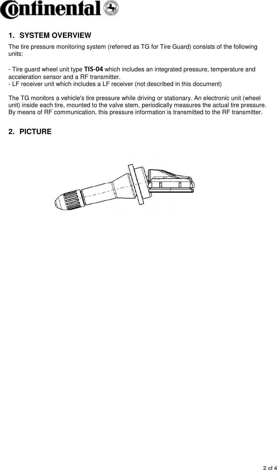       2 of 4 1.  SYSTEM OVERVIEW The tire pressure monitoring system (referred as TG for Tire Guard) consists of the following units:  - Tire guard wheel unit type TIS-04 which includes an integrated pressure, temperature and acceleration sensor and a RF transmitter. - LF receiver unit which includes a LF receiver (not described in this document)   The TG monitors a vehicle&apos;s tire pressure while driving or stationary. An electronic unit (wheel unit) inside each tire, mounted to the valve stem, periodically measures the actual tire pressure. By means of RF communication, this pressure information is transmitted to the RF transmitter.  2.  PICTURE          