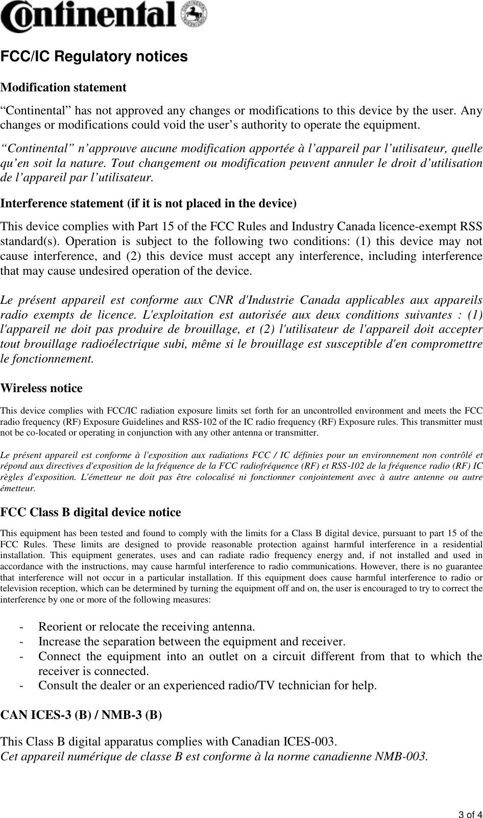       3 of 4 FCC/IC Regulatory notices  Modification statement  “Continental” has not approved any changes or modifications to this device by the user. Any changes or modifications could void the user’s authority to operate the equipment.  “Continental” n’approuve aucune modification apportée à l’appareil par l’utilisateur, quelle qu’en soit la nature. Tout changement ou modification peuvent annuler le droit d’utilisation de l’appareil par l’utilisateur.  Interference statement (if it is not placed in the device)  This device complies with Part 15 of the FCC Rules and Industry Canada licence-exempt RSS standard(s).  Operation  is  subject  to  the  following  two  conditions:  (1)  this  device  may  not cause interference, and  (2) this  device must  accept  any interference, including  interference that may cause undesired operation of the device.  Le  présent  appareil  est  conforme  aux  CNR  d&apos;Industrie  Canada  applicables  aux  appareils radio  exempts  de  licence.  L&apos;exploitation  est  autorisée  aux  deux  conditions  suivantes  :  (1) l&apos;appareil ne doit pas produire de brouillage, et (2) l&apos;utilisateur de l&apos;appareil doit accepter tout brouillage radioélectrique subi, même si le brouillage est susceptible d&apos;en compromettre le fonctionnement.  Wireless notice  This device complies with FCC/IC radiation exposure limits set forth for an uncontrolled environment and meets the FCC radio frequency (RF) Exposure Guidelines and RSS‐102 of the IC radio frequency (RF) Exposure rules. This transmitter must not be co-located or operating in conjunction with any other antenna or transmitter.  Le présent appareil est conforme à l&apos;exposition aux radiations FCC / IC définies pour un environnement non  contrôlé et répond aux directives d&apos;exposition de la fréquence de la FCC radiofréquence (RF) et RSS‐102 de la fréquence radio (RF) IC règles  d&apos;exposition.  L&apos;émetteur  ne  doit  pas  être  colocalisé  ni  fonctionner  conjointement  avec  à  autre  antenne  ou  autre émetteur.  FCC Class B digital device notice  This equipment has been tested and found to comply with the limits for a Class B digital device, pursuant to part 15 of the FCC  Rules.  These  limits  are  designed  to  provide  reasonable  protection  against  harmful  interference  in  a  residential installation.  This  equipment  generates,  uses  and  can  radiate  radio  frequency  energy  and,  if  not  installed  and  used  in accordance with the instructions, may cause harmful interference to radio communications. However, there is no guarantee that  interference  will not  occur  in  a  particular  installation.  If this  equipment  does  cause  harmful  interference  to  radio  or television reception, which can be determined by turning the equipment off and on, the user is encouraged to try to correct the interference by one or more of the following measures:  - Reorient or relocate the receiving antenna. - Increase the separation between the equipment and receiver.  - Connect  the  equipment  into  an  outlet  on  a  circuit  different  from  that  to  which  the receiver is connected.  - Consult the dealer or an experienced radio/TV technician for help.  CAN ICES-3 (B) / NMB-3 (B)  This Class B digital apparatus complies with Canadian ICES-003. Cet appareil numérique de classe B est conforme à la norme canadienne NMB-003.  