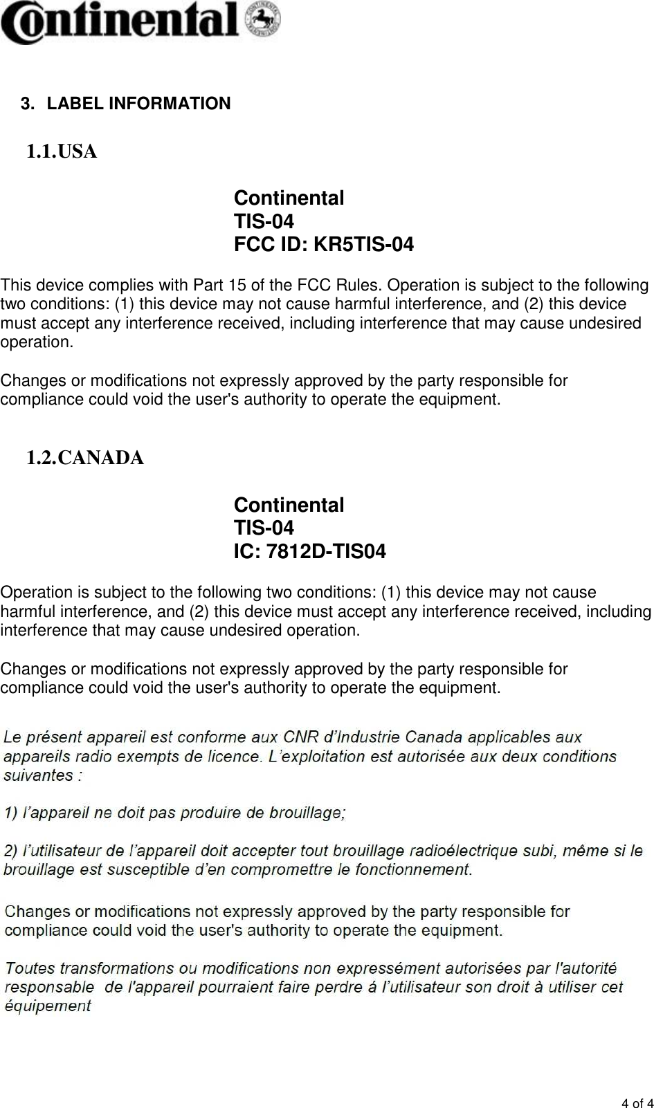       4 of 4  3.  LABEL INFORMATION 1.1. USA  Continental TIS-04 FCC ID: KR5TIS-04  This device complies with Part 15 of the FCC Rules. Operation is subject to the following two conditions: (1) this device may not cause harmful interference, and (2) this device must accept any interference received, including interference that may cause undesired operation.   Changes or modifications not expressly approved by the party responsible for compliance could void the user&apos;s authority to operate the equipment.  1.2. CANADA  Continental TIS-04 IC: 7812D-TIS04  Operation is subject to the following two conditions: (1) this device may not cause harmful interference, and (2) this device must accept any interference received, including interference that may cause undesired operation.  Changes or modifications not expressly approved by the party responsible for compliance could void the user&apos;s authority to operate the equipment.   