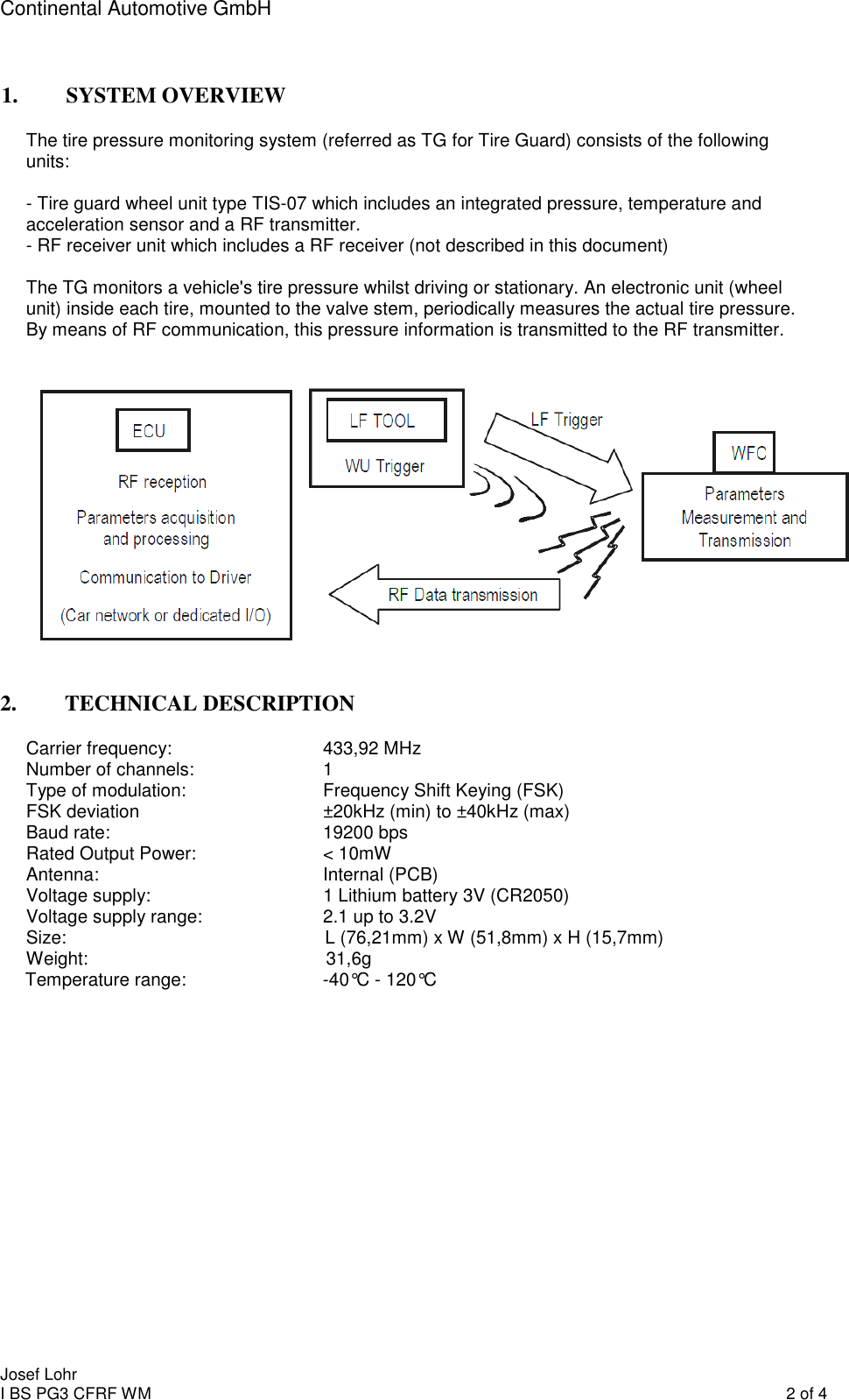 Continental Automotive GmbH    1. SYSTEM OVERVIEW The tire pressure monitoring system (referred as TG for Tire Guard) consists of the following units:  - Tire guard wheel unit type TIS-07 which includes an integrated pressure, temperature and acceleration sensor and a RF transmitter. - RF receiver unit which includes a RF receiver (not described in this document)   The TG monitors a vehicle&apos;s tire pressure whilst driving or stationary. An electronic unit (wheel unit) inside each tire, mounted to the valve stem, periodically measures the actual tire pressure. By means of RF communication, this pressure information is transmitted to the RF transmitter.    2. TECHNICAL DESCRIPTION Carrier frequency:       433,92 MHz  Number of channels:    1 Type of modulation:      Frequency Shift Keying (FSK) FSK deviation      ±20kHz (min) to ±40kHz (max) Baud rate:        19200 bps Rated Output Power:    &lt; 10mW Antenna:        Internal (PCB) Voltage supply:                                  1 Lithium battery 3V (CR2050) Voltage supply range:    2.1 up to 3.2V Size:                                                   L (76,21mm) x W (51,8mm) x H (15,7mm) Weight:                                               31,6g  Temperature range:                           -40°C - 120°C              Josef Lohr I BS PG3 CFRF WM    2 of 4 