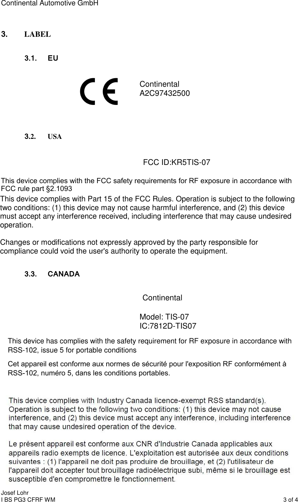 Continental Automotive GmbH     Continental A2C97432500    FCC ID:KR5TIS-07  3. LABEL  Continental 3.1.  EU 3.2. USA 3.3.  CANADA Josef Lohr I BS PG3 CFRF WM    3 of 4   This device complies with Part 15 of the FCC Rules. Operation is subject to the following two conditions: (1) this device may not cause harmful interference, and (2) this device must accept any interference received, including interference that may cause undesired operation.   Changes or modifications not expressly approved by the party responsible for compliance could void the user&apos;s authority to operate the equipment.  This device complies with the FCC safety requirements for RF exposure in accordance with FCC rule part §2.1093This device has complies with the safety requirement for RF exposure in accordance with RSS-102, issue 5 for portable conditions Model: TIS-07 IC:7812D-TIS07 Cet appareil est conforme aux normes de sécurité pour l&apos;exposition RF conformément à RSS-102, numéro 5, dans les conditions portables.