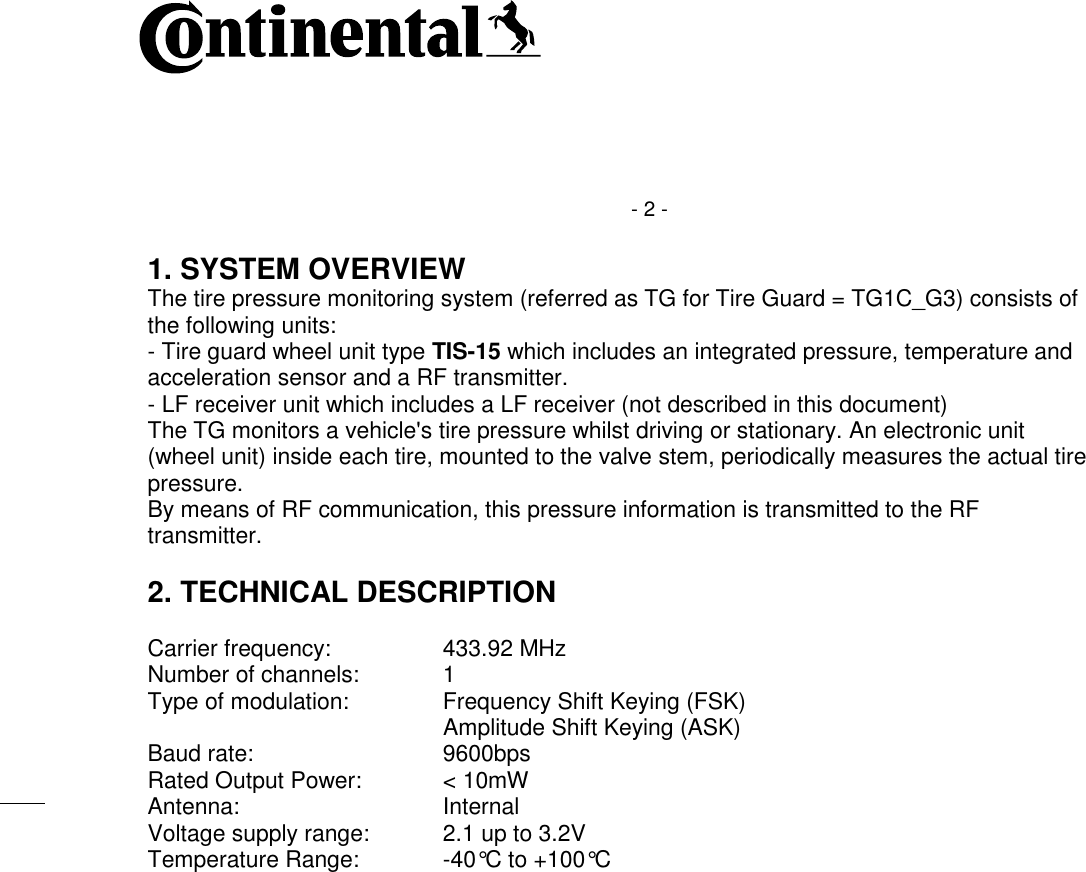    - 2 - 1. SYSTEM OVERVIEW The tire pressure monitoring system (referred as TG for Tire Guard = TG1C_G3) consists of the following units: - Tire guard wheel unit type TIS-15 which includes an integrated pressure, temperature and acceleration sensor and a RF transmitter. - LF receiver unit which includes a LF receiver (not described in this document) The TG monitors a vehicle&apos;s tire pressure whilst driving or stationary. An electronic unit (wheel unit) inside each tire, mounted to the valve stem, periodically measures the actual tire pressure. By means of RF communication, this pressure information is transmitted to the RF transmitter.  2. TECHNICAL DESCRIPTION  Carrier frequency:  433.92 MHz Number of channels:  1 Type of modulation:  Frequency Shift Keying (FSK)    Amplitude Shift Keying (ASK) Baud rate:  9600bps Rated Output Power:  &lt; 10mW Antenna:  Internal Voltage supply range:  2.1 up to 3.2V Temperature Range:  -40°C to +100°C     