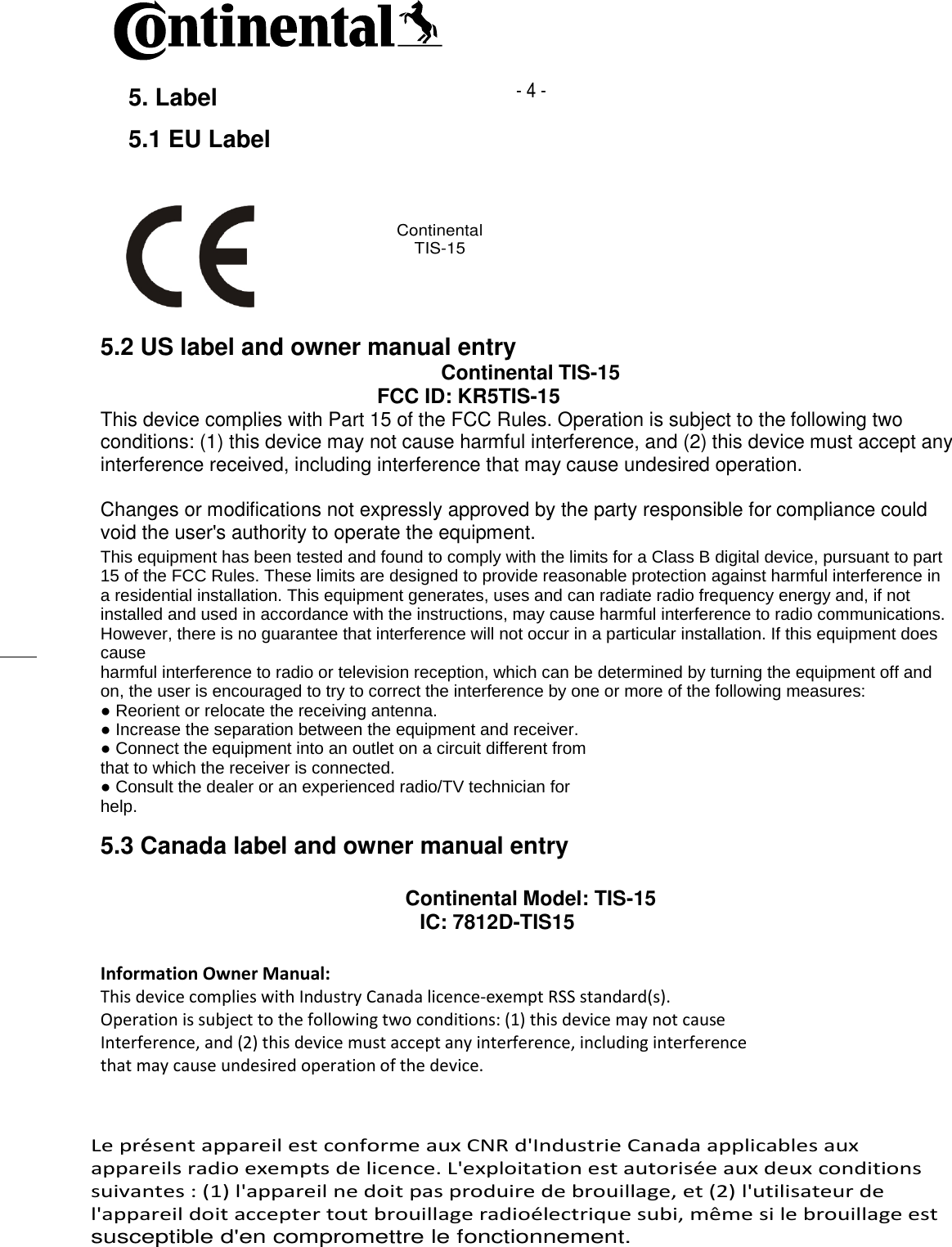    5. Label - 4 -5.1 EU LabelContinentalTIS-155.2 US label and owner manual entryContinental TIS-15FCC ID: KR5TIS-15This device complies with Part 15 of the FCC Rules. Operation is subject to the following two conditions: (1) this device may not cause harmful interference, and (2) this device must accept any interference received, including interference that may cause undesired operation.Changes or modifications not expressly approved by the party responsible for compliance could void the user&apos;s authority to operate the equipment.This equipment has been tested and found to comply with the limits for a Class B digital device, pursuant to part15 of the FCC Rules. These limits are designed to provide reasonable protection against harmful interference ina residential installation. This equipment generates, uses and can radiate radio frequency energy and, if notinstalled and used in accordance with the instructions, may cause harmful interference to radio communications.However, there is no guarantee that interference will not occur in a particular installation. If this equipment doescauseharmful interference to radio or television reception, which can be determined by turning the equipment off andon, the user is encouraged to try to correct the interference by one or more of the following measures:● Reorient or relocate the receiving antenna.● Increase the separation between the equipment and receiver.● Connect the equipment into an outlet on a circuit different fromthat to which the receiver is connected.● Consult the dealer or an experienced radio/TV technician forhelp.5.3 Canada label and owner manual entryContinental Model: TIS-15     IC: 7812D-TIS15Information Owner Manual:This device complies with Industry Canada licence-exempt RSS standard(s).Operation is subject to the following two conditions: (1) this device may not causeInterference, and (2) this device must accept any interference, including interferencethat may cause undesired operation of the device.Operation is subject to the following two conditions: (1) this device may not causeInterference, and (2) this device must accept any interference, including interferencethat may cause undesired operation of the device. Le présent appareil est conforme aux CNR d&apos;Industrie Canada applicables aux  appareils radio exempts de licence. L&apos;exploitation est autorisée aux deux conditions  suivantes : (1) l&apos;appareil ne doit pas produire de brouillage, et (2) l&apos;utilisateur de  l&apos;appareil doit accepter tout brouillage radioélectrique subi, même si le brouillage est  susceptible d&apos;en compromettre le fonctionnement.    