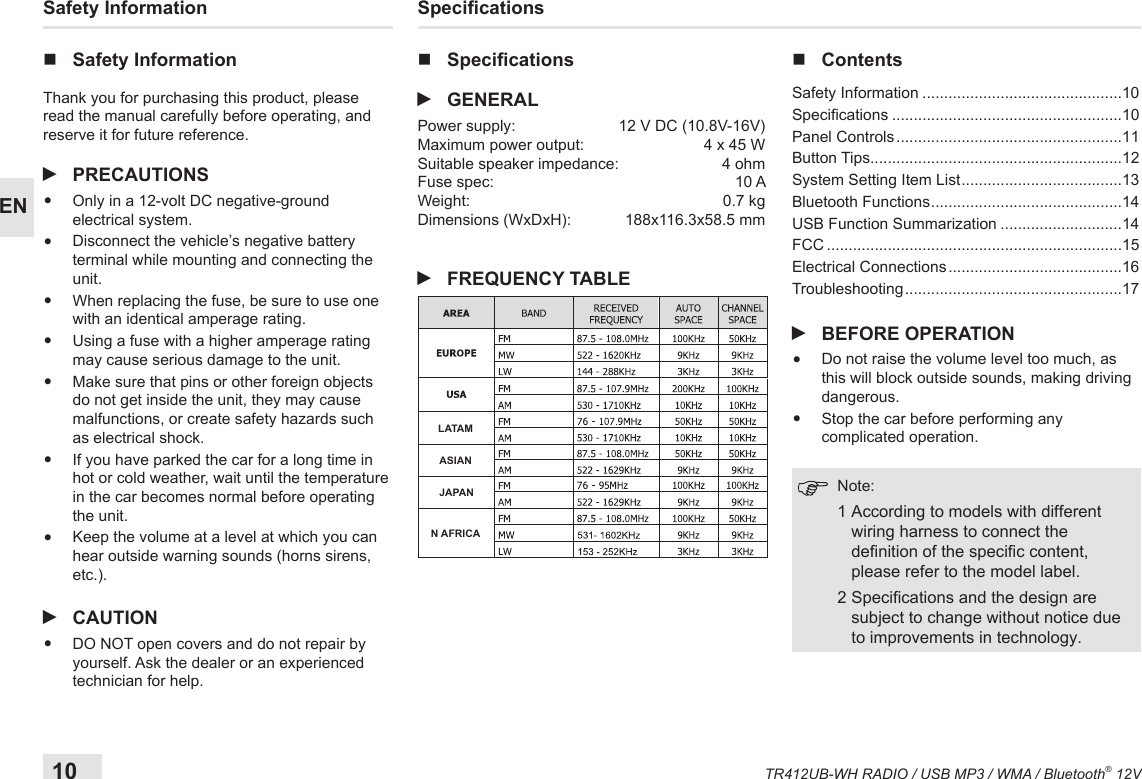 10TR412UB-WH RADIO / USB MP3 / WMA / Bluetooth® 12VEN Safety  Information nSafety InformationThank you for purchasing this product, please read the manual carefully before operating, and reserve it for future reference. iPRECAUTIONS•  Only in a 12-volt DC negative-ground electrical system. •  Disconnect the vehicle’s negative battery terminal while mounting and connecting the unit.•  When replacing the fuse, be sure to use one with an identical amperage rating. •  Using a fuse with a higher amperage rating may cause serious damage to the unit.•  Make sure that pins or other foreign objects do not get inside the unit, they may cause malfunctions, or create safety hazards such as electrical shock.•  If you have parked the car for a long time in hot or cold weather, wait until the temperature in the car becomes normal before operating the unit.•  Keep the volume at a level at which you can hear outside warning sounds (horns sirens, etc.). iCAUTION•  DO NOT open covers and do not repair by yourself. Ask the dealer or an experienced technician for help.Specications nSpecications iGENERALPower supply:  12 V DC (10.8V-16V)Maximum power output:  4 x 45 W Suitable speaker impedance:  4 ohmFuse spec:  10 AWeight:  0.7 kgDimensions (WxDxH):  188x116.3x58.5 mm iFREQUENCY TABLE nContents  Safety  Information ..............................................10Specications .....................................................10Panel Controls ....................................................11Button Tips..........................................................12System Setting Item List .....................................13Bluetooth Functions ............................................14USB Function Summarization ............................14FCC ....................................................................15Electrical Connections ........................................16Troubleshooting ..................................................17 iBEFORE OPERATION•  Do not raise the volume level too much, as this will block outside sounds, making driving dangerous. •  Stop the car before performing any complicated operation.   Note:  1  According to models with different wiring harness to connect the denition of the specic content, please refer to the model label.  2  Specications and the design are subject to change without notice due to improvements in technology.LATAMASIANJAPANN AFRICA