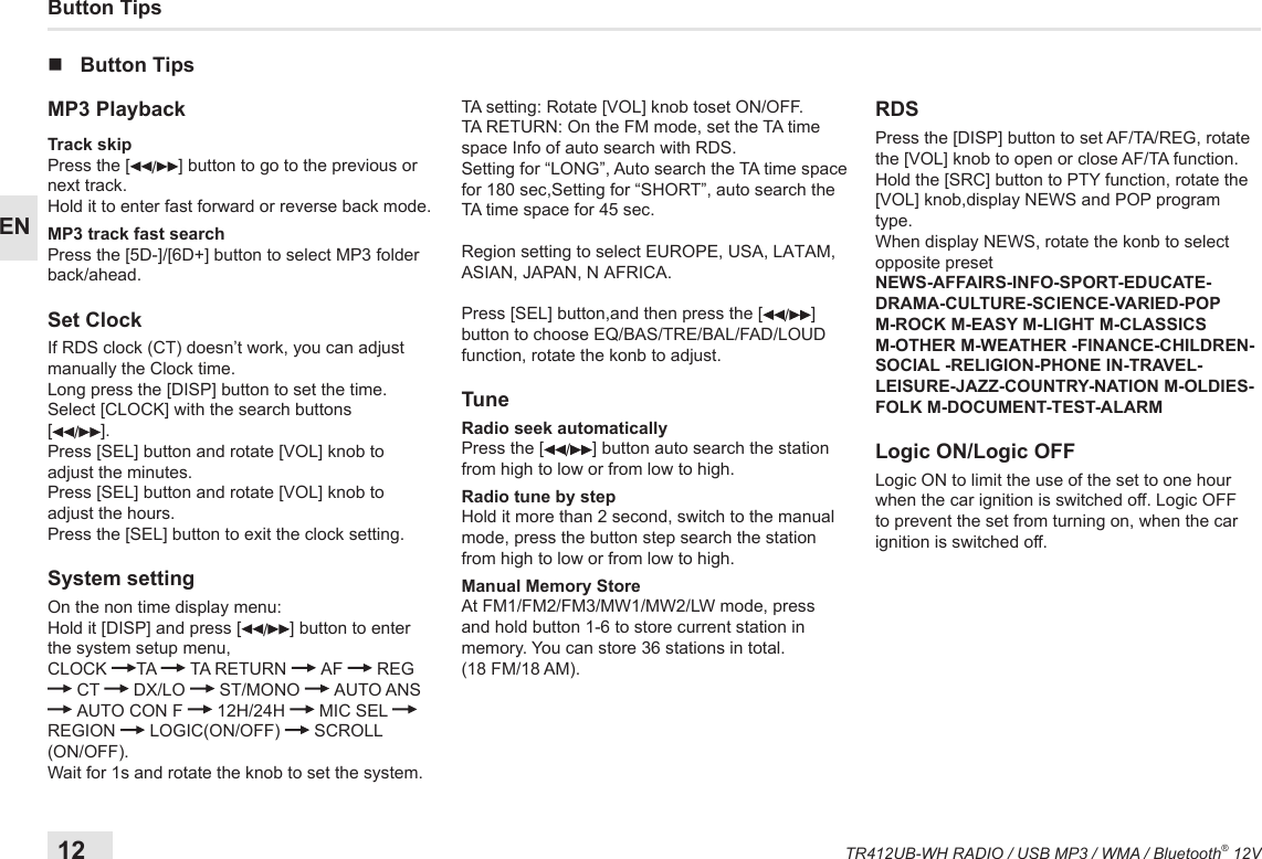 12TR412UB-WH RADIO / USB MP3 / WMA / Bluetooth® 12VENButton Tips nButton TipsMP3 PlaybackTrack skip Press the [ /] button to go to the previous or next track.Hold it to enter fast forward or reverse back mode.MP3 track fast searchPress the [5D-]/[6D+] button to select MP3 folder back/ahead.Set ClockIf RDS clock (CT) doesn’t work, you can adjust manually the Clock time.Long press the [DISP] button to set the time.Select [CLOCK] with the search buttons  [/].Press [SEL] button and rotate [VOL] knob to adjust the minutes.Press [SEL] button and rotate [VOL] knob to adjust the hours.Press the [SEL] button to exit the clock setting.System settingOn the non time display menu: Hold it [DISP] and press [ /] button to enter the system setup menu,CLOCK  TA   TA RETURN   AF   REG  CT   DX/LO   ST/MONO   AUTO ANS  AUTO CON F   12H/24H   MIC SEL REGION   LOGIC(ON/OFF)   SCROLL (ON/OFF).Wait for 1s and rotate the knob to set the system.TA setting: Rotate [VOL] knob toset ON/OFF.TA RETURN: On the FM mode, set the TA time space Info of auto search with RDS.Setting for “LONG”, Auto search the TA time space for 180 sec,Setting for “SHORT”, auto search the TA time space for 45 sec.Region setting to select EUROPE, USA, LATAM,ASIAN, JAPAN, N AFRICA.Press [SEL] button,and then press the [ /] button to choose EQ/BAS/TRE/BAL/FAD/LOUD function, rotate the konb to adjust.TuneRadio seek automatically Press the [ /] button auto search the station from high to low or from low to high.Radio tune by step Hold it more than 2 second, switch to the manual mode, press the button step search the station from high to low or from low to high.Manual Memory StoreAt FM1/FM2/FM3/MW1/MW2/LW mode, press and hold button 1-6 to store current station in memory. You can store 36 stations in total.  (18 FM/18 AM).RDS Press the [DISP] button to set AF/TA/REG, rotate the [VOL] knob to open or close AF/TA function.Hold the [SRC] button to PTY function, rotate the [VOL] knob,display NEWS and POP program type.When display NEWS, rotate the konb to select opposite presetNEWS-AFFAIRS-INFO-SPORT-EDUCATE-DRAMA-CULTURE-SCIENCE-VARIED-POP M-ROCK M-EASY M-LIGHT M-CLASSICS M-OTHER M-WEATHER -FINANCE-CHILDREN-SOCIAL -RELIGION-PHONE IN-TRAVEL-LEISURE-JAZZ-COUNTRY-NATION M-OLDIES-FOLK M-DOCUMENT-TEST-ALARMLogic ON/Logic OFFLogic ON to limit the use of the set to one hour when the car ignition is switched off. Logic OFF to prevent the set from turning on, when the car ignition is switched off.