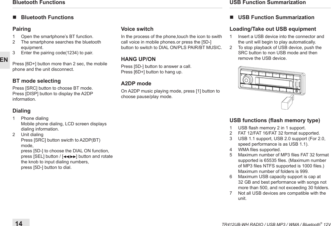 14TR412UB-WH RADIO / USB MP3 / WMA / Bluetooth® 12VENUSB Function Summarization nUSB Function SummarizationLoading/Take out USB equipment1   Insert a USB device into the connector and the unit will begin to play automatically.2   To stop playback of USB device, push the SRC button to non USB mode and then remove the USB device. USB functions (ash memory type) 1   USB ash memory 2 in 1 support.2   FAT 12/FAT 16/FAT 32 format supported.3    USB 1.1 support, USB 2.0 support (For 2.0, speed performance is as USB 1.1).4  WMA les supported.5   Maximum number of MP3 les FAT 32 format supported is 65535 les. (Maximum number of MP3 les NTFS supported is 1000 les.) Maximum number of folders is 999. 6   Maximum USB capacity support is cap at 32 GB and best performance with songs not more than 500, and not exceeding 30 folders.7   Not all USB devices are compatible with the unit.Bluetooth Functions nBluetooth FunctionsPairing 1   Open the smartphone’s BT function. 2   The smartphone searches the bluetooth equipment.3  Enter the pairing code(1234) to pair. Press [6D+] button more than 2 sec, the mobile phone and the unit disconnect.BT mode selectingPress [SRC] button to choose BT mode.Press [DISP] button to display the A2DP information.Dialing1  Phone dialing    Mobile phone dialing, LCD screen displays dialing information.2  Unit dialing   Press [SRC] button swicth to A2DP(BT) mode, press [5D-] to choose the DIAL ON function, press [SEL] button / [ /] button and rotate the knob to input dialing numbers, press [5D-] button to dial.Voice switchIn the process of the phone,touch the icon to swith call voice in mobile phones.or press the [5D-] button to switch to DIAL ON/PLS PAIR/BT MUSIC.HANG UP/ONPress [5D-] button to answer a call.Press [6D+] button to hang up.A2DP modeOn A2DP music playing mode, press [1] button to choose pause/play mode.