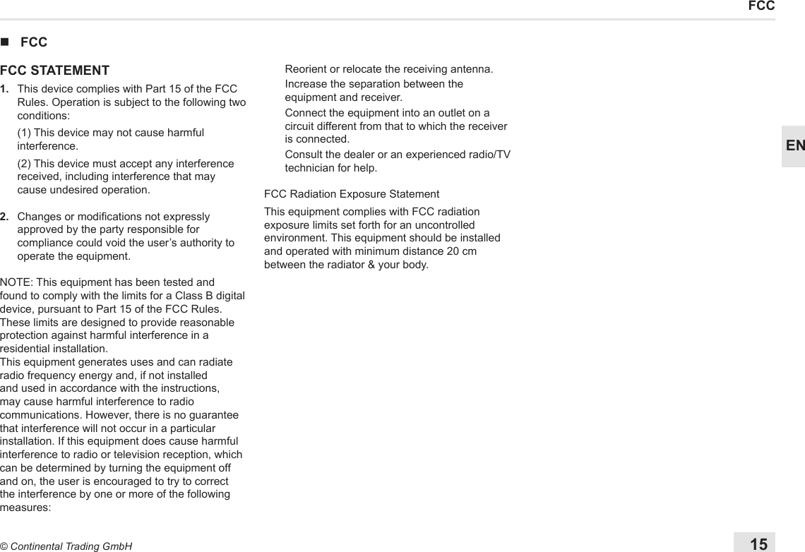 15© Continental Trading GmbHENFCC nFCCFCC STATEMENT1.   This device complies with Part 15 of the FCC Rules. Operation is subject to the following two conditions:   (1) This device may not cause harmful interference.   (2) This device must accept any interference received, including interference that may cause undesired operation.2.   Changes or modications not expressly approved by the party responsible for compliance could void the user’s authority to operate the equipment.NOTE: This equipment has been tested and found to comply with the limits for a Class B digital device, pursuant to Part 15 of the FCC Rules. These limits are designed to provide reasonable protection against harmful interference in a residential installation.This equipment generates uses and can radiate radio frequency energy and, if not installed and used in accordance with the instructions, may cause harmful interference to radio communications. However, there is no guarantee that interference will not occur in a particular installation. If this equipment does cause harmful interference to radio or television reception, which can be determined by turning the equipment off and on, the user is encouraged to try to correct the interference by one or more of the following measures:Reorient or relocate the receiving antenna.Increase the separation between the equipment and receiver.Connect the equipment into an outlet on a circuit different from that to which the receiver is connected.Consult the dealer or an experienced radio/TV technician for help.FCC Radiation Exposure StatementThis equipment complies with FCC radiation exposure limits set forth for an uncontrolled environment. This equipment should be installed and operated with minimum distance 20 cm between the radiator &amp; your body.