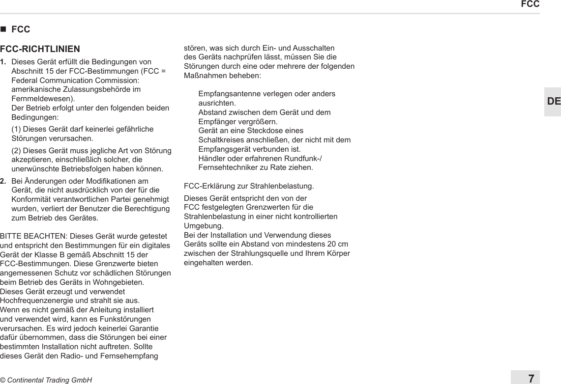 7© Continental Trading GmbHDEFCC nFCCFCC-RICHTLINIEN1.   Dieses Gerät erfüllt die Bedingungen von Abschnitt 15 der FCC-Bestimmungen (FCC = Federal Communication Commission: amerikanische Zulassungsbehörde im Fernmeldewesen). Der Betrieb erfolgt unter den folgenden beiden Bedingungen:   (1) Dieses Gerät darf keinerlei gefährliche Störungen verursachen.   (2) Dieses Gerät muss jegliche Art von Störung akzeptieren, einschließlich solcher, die unerwünschte Betriebsfolgen haben können.2.   Bei Änderungen oder Modikationen am Gerät, die nicht ausdrücklich von der für die Konformität verantwortlichen Partei genehmigt wurden, verliert der Benutzer die Berechtigung zum Betrieb des Gerätes.BITTE BEACHTEN: Dieses Gerät wurde getestet und entspricht den Bestimmungen für ein digitales Gerät der Klasse B gemäß Abschnitt 15 der FCC-Bestimmungen. Diese Grenzwerte bieten angemessenen Schutz vor schädlichen Störungen beim Betrieb des Geräts in Wohngebieten.Dieses Gerät erzeugt und verwendet Hochfrequenzenergie und strahlt sie aus. Wenn es nicht gemäß der Anleitung installiert und verwendet wird, kann es Funkstörungen verursachen. Es wird jedoch keinerlei Garantie dafür übernommen, dass die Störungen bei einer bestimmten Installation nicht auftreten. Sollte dieses Gerät den Radio- und Fernsehempfang stören, was sich durch Ein- und Ausschalten des Geräts nachprüfen lässt, müssen Sie die Störungen durch eine oder mehrere der folgenden Maßnahmen beheben:Empfangsantenne verlegen oder anders ausrichten.Abstand zwischen dem Gerät und dem Empfänger vergrößern.Gerät an eine Steckdose eines Schaltkreises anschließen, der nicht mit dem Empfangsgerät verbunden ist.Händler oder erfahrenen Rundfunk-/Fernsehtechniker zu Rate ziehen.FCC-Erklärung zur Strahlenbelastung.Dieses Gerät entspricht den von der FCC festgelegten Grenzwerten für die Strahlenbelastung in einer nicht kontrollierten Umgebung.Bei der Installation und Verwendung dieses Geräts sollte ein Abstand von mindestens 20 cm zwischen der Strahlungsquelle und Ihrem Körper eingehalten werden.