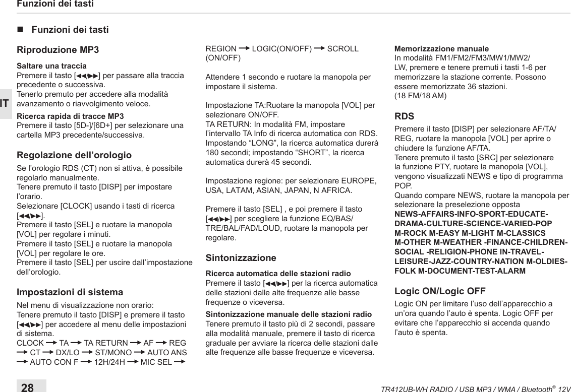 28TR412UB-WH RADIO / USB MP3 / WMA / Bluetooth® 12VITFunzioni dei tasti nFunzioni dei tastiRiproduzione MP3Saltare una tracciaPremere il tasto [ /] per passare alla traccia precedente o successiva.Tenerlo premuto per accedere alla modalità avanzamento o riavvolgimento veloce.Ricerca rapida di tracce MP3Premere il tasto [5D-]/[6D+] per selezionare una cartella MP3 precedente/successiva.Regolazione dell’orologioSe l’orologio RDS (CT) non si attiva, è possibile regolarlo manualmente.Tenere premuto il tasto [DISP] per impostare l’orario.Selezionare [CLOCK] usando i tasti di ricerca  [/].Premere il tasto [SEL] e ruotare la manopola [VOL] per regolare i minuti.Premere il tasto [SEL] e ruotare la manopola [VOL] per regolare le ore.Premere il tasto [SEL] per uscire dall’impostazione dell’orologio.Impostazioni di sistemaNel menu di visualizzazione non orario: Tenere premuto il tasto [DISP] e premere il tasto  [/] per accedere al menu delle impostazioni di sistema.CLOCK   TA   TA RETURN   AF   REG   CT   DX/LO   ST/MONO   AUTO ANS   AUTO CON F   12H/24H   MIC SEL   REGION   LOGIC(ON/OFF)   SCROLL (ON/OFF) Attendere 1 secondo e ruotare la manopola per impostare il sistema.Impostazione TA:Ruotare la manopola [VOL] per selezionare ON/OFF.TA RETURN: In modalità FM, impostare l’intervallo TA Info di ricerca automatica con RDS.Impostando “LONG”, la ricerca automatica durerà 180 secondi; impostando “SHORT”, la ricerca automatica durerà 45 secondi.Impostazione regione: per selezionare EUROPE, USA, LATAM, ASIAN, JAPAN, N AFRICA.Premere il tasto [SEL] , e poi premere il tasto [/] per scegliere la funzione EQ/BAS/TRE/BAL/FAD/LOUD, ruotare la manopola per regolare.SintonizzazioneRicerca automatica delle stazioni radioPremere il tasto [ /] per la ricerca automatica delle stazioni dalle alte frequenze alle basse frequenze o viceversa.Sintonizzazione manuale delle stazioni radioTenere premuto il tasto più di 2 secondi, passare alla modalità manuale, premere il tasto di ricerca graduale per avviare la ricerca delle stazioni dalle alte frequenze alle basse frequenze e viceversa.Memorizzazione manualeIn modalità FM1/FM2/FM3/MW1/MW2/LW, premere e tenere premuti i tasti 1-6 per memorizzare la stazione corrente. Possono essere memorizzate 36 stazioni.(18 FM/18 AM)RDS Premere il tasto [DISP] per selezionare AF/TA/REG, ruotare la manopola [VOL] per aprire o chiudere la funzione AF/TA.Tenere premuto il tasto [SRC] per selezionare la funzione PTY, ruotare la manopola [VOL], vengono visualizzati NEWS e tipo di programma POP.Quando compare NEWS, ruotare la manopola per selezionare la preselezione oppostaNEWS-AFFAIRS-INFO-SPORT-EDUCATE-DRAMA-CULTURE-SCIENCE-VARIED-POP M-ROCK M-EASY M-LIGHT M-CLASSICS M-OTHER M-WEATHER -FINANCE-CHILDREN-SOCIAL -RELIGION-PHONE IN-TRAVEL-LEISURE-JAZZ-COUNTRY-NATION M-OLDIES-FOLK M-DOCUMENT-TEST-ALARMLogic ON/Logic OFFLogic ON per limitare l’uso dell’apparecchio a un’ora quando l’auto è spenta. Logic OFF per evitare che l’apparecchio si accenda quando l’auto è spenta.