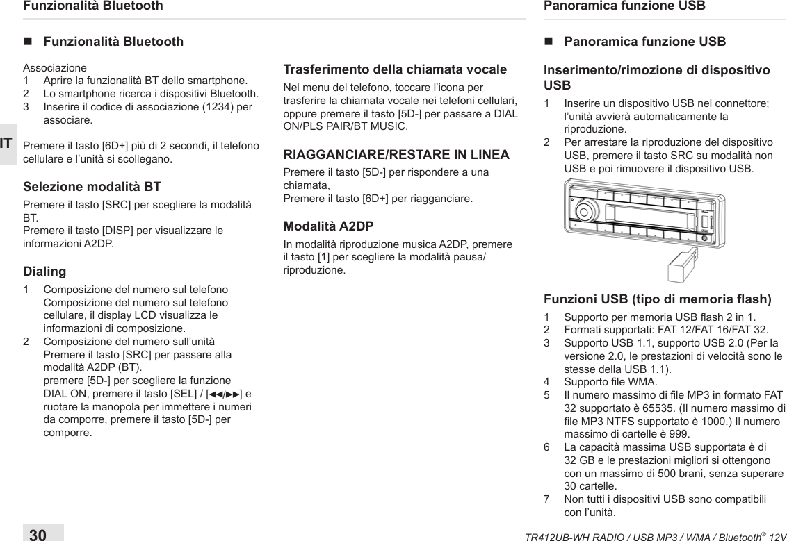 30TR412UB-WH RADIO / USB MP3 / WMA / Bluetooth® 12VITFunzionalità Bluetooth nFunzionalità BluetoothAssociazione 1  Aprire la funzionalità BT dello smartphone.2  Lo smartphone ricerca i dispositivi Bluetooth.3   Inserire il codice di associazione (1234) per associare.Premere il tasto [6D+] più di 2 secondi, il telefono cellulare e l’unità si scollegano.Selezione modalità BTPremere il tasto [SRC] per scegliere la modalità BT.Premere il tasto [DISP] per visualizzare le informazioni A2DP.Dialing1   Composizione del numero sul telefono Composizione del numero sul telefono cellulare, il display LCD visualizza le informazioni di composizione.2   Composizione del numero sull’unità Premere il tasto [SRC] per passare alla modalità A2DP (BT). premere [5D-] per scegliere la funzione DIAL ON, premere il tasto [SEL] / [ /] e ruotare la manopola per immettere i numeri da comporre, premere il tasto [5D-] per comporre.Trasferimento della chiamata vocaleNel menu del telefono, toccare l’icona per trasferire la chiamata vocale nei telefoni cellulari, oppure premere il tasto [5D-] per passare a DIAL ON/PLS PAIR/BT MUSIC.RIAGGANCIARE/RESTARE IN LINEAPremere il tasto [5D-] per rispondere a una chiamata,Premere il tasto [6D+] per riagganciare.Modalità A2DPIn modalità riproduzione musica A2DP, premere il tasto [1] per scegliere la modalità pausa/riproduzione.Panoramica funzione USB nPanoramica funzione USBInserimento/rimozione di dispositivo USB1   Inserire un dispositivo USB nel connettore; l’unità avvierà automaticamente la riproduzione.2   Per arrestare la riproduzione del dispositivo USB, premere il tasto SRC su modalità non USB e poi rimuovere il dispositivo USB. Funzioni USB (tipo di memoria ash) 1   Supporto per memoria USB ash 2 in 1.2   Formati supportati: FAT 12/FAT 16/FAT 32.3   Supporto USB 1.1, supporto USB 2.0 (Per la versione 2.0, le prestazioni di velocità sono le stesse della USB 1.1).4  Supporto le WMA.5   Il numero massimo di le MP3 in formato FAT 32 supportato è 65535. (Il numero massimo di le MP3 NTFS supportato è 1000.) Il numero massimo di cartelle è 999.6   La capacità massima USB supportata è di 32 GB e le prestazioni migliori si ottengono con un massimo di 500 brani, senza superare 30 cartelle.7   Non tutti i dispositivi USB sono compatibili con l’unità.
