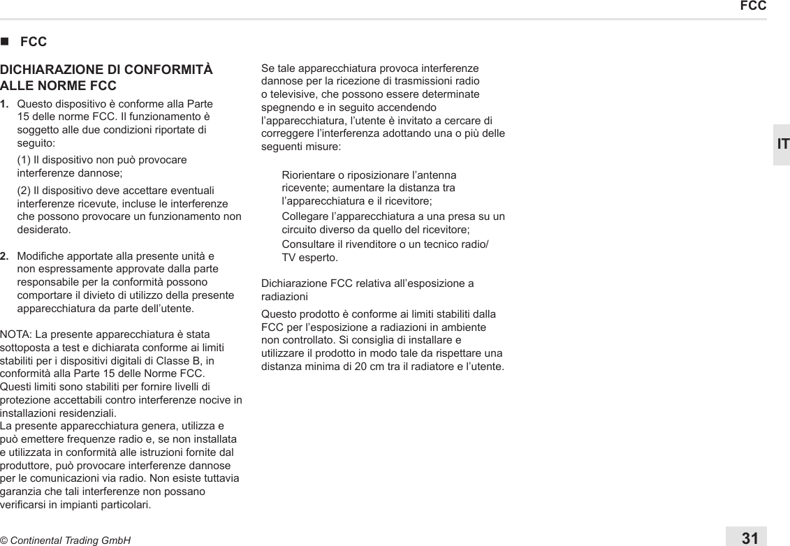 31© Continental Trading GmbHITFCC nFCCDICHIARAZIONE DI CONFORMITÀ ALLE NORME FCC1.   Questo dispositivo è conforme alla Parte 15 delle norme FCC. Il funzionamento è soggetto alle due condizioni riportate di seguito:   (1) Il dispositivo non può provocare interferenze dannose;   (2) Il dispositivo deve accettare eventuali interferenze ricevute, incluse le interferenze che possono provocare un funzionamento non desiderato.2.   Modiche apportate alla presente unità e non espressamente approvate dalla parte responsabile per la conformità possono comportare il divieto di utilizzo della presente apparecchiatura da parte dell’utente.NOTA: La presente apparecchiatura è stata sottoposta a test e dichiarata conforme ai limiti stabiliti per i dispositivi digitali di Classe B, in conformità alla Parte 15 delle Norme FCC.Questi limiti sono stabiliti per fornire livelli di protezione accettabili contro interferenze nocive in installazioni residenziali.La presente apparecchiatura genera, utilizza e può emettere frequenze radio e, se non installata e utilizzata in conformità alle istruzioni fornite dal produttore, può provocare interferenze dannose per le comunicazioni via radio. Non esiste tuttavia garanzia che tali interferenze non possano vericarsi in impianti particolari.Se tale apparecchiatura provoca interferenze dannose per la ricezione di trasmissioni radio o televisive, che possono essere determinate spegnendo e in seguito accendendo l’apparecchiatura, l’utente è invitato a cercare di correggere l’interferenza adottando una o più delle seguenti misure:Riorientare o riposizionare l’antenna ricevente; aumentare la distanza tra l’apparecchiatura e il ricevitore;Collegare l’apparecchiatura a una presa su un circuito diverso da quello del ricevitore;Consultare il rivenditore o un tecnico radio/TV esperto.Dichiarazione FCC relativa all’esposizione a radiazioni Questo prodotto è conforme ai limiti stabiliti dalla FCC per l’esposizione a radiazioni in ambiente non controllato. Si consiglia di installare e utilizzare il prodotto in modo tale da rispettare una distanza minima di 20 cm tra il radiatore e l’utente.