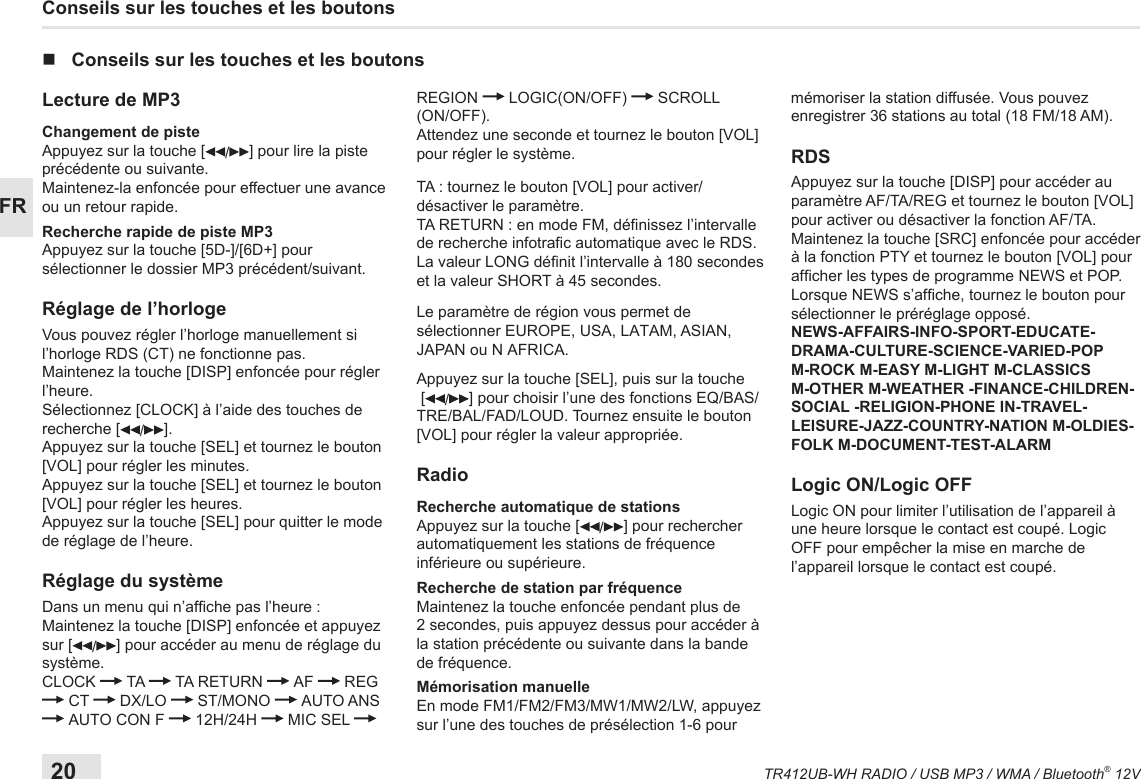 20TR412UB-WH RADIO / USB MP3 / WMA / Bluetooth® 12VFRConseils sur les touches et les boutons nConseils sur les touches et les boutonsLecture de MP3Changement de piste Appuyez sur la touche [ /] pour lire la piste précédente ou suivante.Maintenez-la enfoncée pour effectuer une avance ou un retour rapide.Recherche rapide de piste MP3Appuyez sur la touche [5D-]/[6D+] pour sélectionner le dossier MP3 précédent/suivant.Réglage de l’horlogeVous pouvez régler l’horloge manuellement si l’horloge RDS (CT) ne fonctionne pas.Maintenez la touche [DISP] enfoncée pour régler l’heure.Sélectionnez [CLOCK] à l’aide des touches de recherche [ /].Appuyez sur la touche [SEL] et tournez le bouton [VOL] pour régler les minutes.Appuyez sur la touche [SEL] et tournez le bouton [VOL] pour régler les heures.Appuyez sur la touche [SEL] pour quitter le mode de réglage de l’heure.Réglage du systèmeDans un menu qui n’afche pas l’heure :Maintenez la touche [DISP] enfoncée et appuyez sur [ /] pour accéder au menu de réglage du système.CLOCK   TA   TA RETURN   AF   REG  CT   DX/LO   ST/MONO   AUTO ANS  AUTO CON F   12H/24H   MIC SEL REGION   LOGIC(ON/OFF)   SCROLL (ON/OFF). Attendez une seconde et tournez le bouton [VOL] pour régler le système.TA : tournez le bouton [VOL] pour activer/désactiver le paramètre.TA RETURN : en mode FM, dénissez l’intervalle de recherche infotrac automatique avec le RDS.La valeur LONG dénit l’intervalle à 180 secondes et la valeur SHORT à 45 secondes.Le paramètre de région vous permet de sélectionner EUROPE, USA, LATAM, ASIAN, JAPAN ou N AFRICA.Appuyez sur la touche [SEL], puis sur la touche   [ /] pour choisir l’une des fonctions EQ/BAS/TRE/BAL/FAD/LOUD. Tournez ensuite le bouton [VOL] pour régler la valeur appropriée.RadioRecherche automatique de stations Appuyez sur la touche [ /] pour rechercher automatiquement les stations de fréquence inférieure ou supérieure.   Recherche de station par fréquence Maintenez la touche enfoncée pendant plus de 2 secondes, puis appuyez dessus pour accéder à la station précédente ou suivante dans la bande de fréquence.   Mémorisation manuelleEn mode FM1/FM2/FM3/MW1/MW2/LW, appuyez sur l’une des touches de présélection 1-6 pour mémoriser la station diffusée. Vous pouvez enregistrer 36 stations au total (18 FM/18 AM).RDS Appuyez sur la touche [DISP] pour accéder au paramètre AF/TA/REG et tournez le bouton [VOL] pour activer ou désactiver la fonction AF/TA.Maintenez la touche [SRC] enfoncée pour accéder à la fonction PTY et tournez le bouton [VOL] pour afcher les types de programme NEWS et POP.Lorsque NEWS s’afche, tournez le bouton pour sélectionner le préréglage opposé.NEWS-AFFAIRS-INFO-SPORT-EDUCATE-DRAMA-CULTURE-SCIENCE-VARIED-POP M-ROCK M-EASY M-LIGHT M-CLASSICS M-OTHER M-WEATHER -FINANCE-CHILDREN-SOCIAL -RELIGION-PHONE IN-TRAVEL-LEISURE-JAZZ-COUNTRY-NATION M-OLDIES-FOLK M-DOCUMENT-TEST-ALARMLogic ON/Logic OFFLogic ON pour limiter l’utilisation de l’appareil à une heure lorsque le contact est coupé. Logic OFF pour empêcher la mise en marche de l’appareil lorsque le contact est coupé.