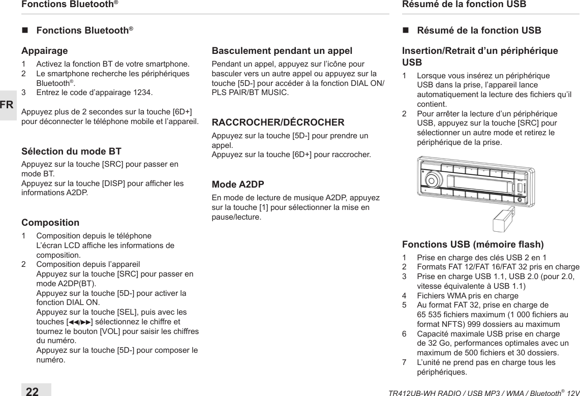 22TR412UB-WH RADIO / USB MP3 / WMA / Bluetooth® 12VFRRésumé de la fonction USB nRésumé de la fonction USBInsertion/Retrait d’un périphérique USB1   Lorsque vous insérez un périphérique USB dans la prise, l’appareil lance automatiquement la lecture des chiers qu’il contient.2   Pour arrêter la lecture d’un périphérique USB, appuyez sur la touche [SRC] pour sélectionner un autre mode et retirez le périphérique de la prise. Fonctions USB (mémoire ash) 1   Prise en charge des clés USB 2 en 1 2   Formats FAT 12/FAT 16/FAT 32 pris en charge3    Prise en charge USB 1.1, USB 2.0 (pour 2.0, vitesse équivalente à USB 1.1)4  Fichiers WMA pris en charge5   Au format FAT 32, prise en charge de 65 535 chiers maximum (1 000 chiers au format NFTS) 999 dossiers au maximum 6   Capacité maximale USB prise en charge de 32 Go, performances optimales avec un maximum de 500 chiers et 30 dossiers.7   L’unité ne prend pas en charge tous les périphériques.Fonctions Bluetooth® nFonctions Bluetooth®Appairage 1  Activez la fonction BT de votre smartphone. 2   Le smartphone recherche les périphériques Bluetooth®.3  Entrez le code d’appairage 1234. Appuyez plus de 2 secondes sur la touche [6D+] pour déconnecter le téléphone mobile et l’appareil.Sélection du mode BTAppuyez sur la touche [SRC] pour passer en mode BT.Appuyez sur la touche [DISP] pour afcher les informations A2DP.Composition1  Composition depuis le téléphone   L’écran LCD afche les informations de composition.2  Composition depuis l’appareil   Appuyez sur la touche [SRC] pour passer en mode A2DP(BT).   Appuyez sur la touche [5D-] pour activer la fonction DIAL ON.   Appuyez sur la touche [SEL], puis avec les touches [ /] sélectionnez le chiffre et tournez le bouton [VOL] pour saisir les chiffres du numéro.   Appuyez sur la touche [5D-] pour composer le numéro.Basculement pendant un appelPendant un appel, appuyez sur l’icône pour basculer vers un autre appel ou appuyez sur la touche [5D-] pour accéder à la fonction DIAL ON/PLS PAIR/BT MUSIC.RACCROCHER/DÉCROCHERAppuyez sur la touche [5D-] pour prendre un appel.Appuyez sur la touche [6D+] pour raccrocher.Mode A2DPEn mode de lecture de musique A2DP, appuyez sur la touche [1] pour sélectionner la mise en pause/lecture.