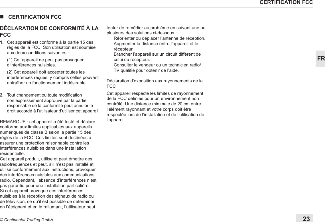 23© Continental Trading GmbHFRCERTIFICATION FCC nCERTIFICATION FCCDÉCLARATION DE CONFORMITÉ À LA FCC1.   Cet appareil est conforme à la partie 15 des règles de la FCC. Son utilisation est soumise aux deux conditions suivantes :   (1) Cet appareil ne peut pas provoquer d’interférences nuisibles.   (2) Cet appareil doit accepter toutes les interférences reçues, y compris celles pouvant entraîner un fonctionnement indésirable.2.    Tout changement ou toute modication non expressément approuvé par la partie responsable de la conformité peut annuler le droit accordé à l’utilisateur d’utiliser cet appareil.REMARQUE : cet appareil a été testé et déclaré conforme aux limites applicables aux appareils numériques de classe B selon la partie 15 des règles de la FCC. Ces limites sont destinées à assurer une protection raisonnable contre les interférences nuisibles dans une installation résidentielle.Cet appareil produit, utilise et peut émettre des radiofréquences et peut, s’il n’est pas installé et utilisé conformément aux instructions, provoquer des interférences nuisibles aux communications radio. Cependant, l’absence d’interférences n’est pas garantie pour une installation particulière. Si cet appareil provoque des interférences nuisibles à la réception des signaux de radio ou de télévision, ce qu’il est possible de déterminer en l’éteignant et en le rallumant, l’utilisateur peut tenter de remédier au problème en suivant une ou plusieurs des solutions ci-dessous :  Réorienter ou déplacer l’antenne de réception.   Augmenter la distance entre l’appareil et le récepteur.   Brancher l’appareil sur un circuit différent de celui du récepteur.   Consulter le vendeur ou un technicien radio/TV qualié pour obtenir de l’aide.Déclaration d’exposition aux rayonnements de la FCCCet appareil respecte les limites de rayonnement de la FCC dénies pour un environnement non contrôlé. Une distance minimale de 20 cm entre l’élément rayonnant et votre corps doit être respectée lors de l’installation et de l’utilisation de l’appareil.